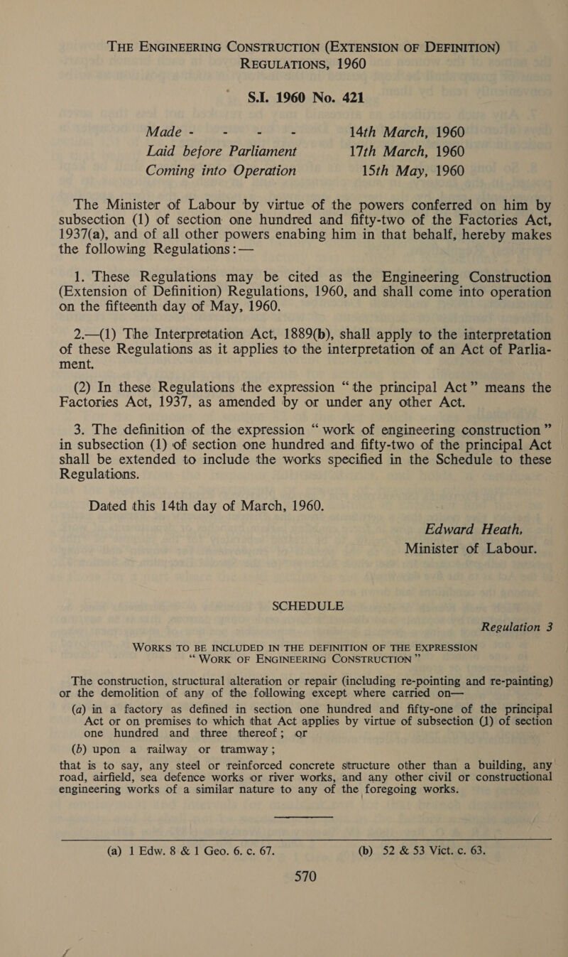 THE ENGINEERING CONSTRUCTION (EXTENSION OF DEFINITION) REGULATIONS, 1960 S.I. 1960 No. 421 Made - - “ - 14th March, 1960 Laid before Parliament 17th March, 1960 Coming into Operation Sth May, 1960 The Minister of Labour by virtue of the powers conferred on him by subsection (1) of section one hundred and fifty-two of the Factories Act, 1937(a), and of all other powers enabing him in that behalf, hereby makes the following Regulations :— . 1. These Regulations may be cited as the Engineering Construction (Extension of Definition) Regulations, 1960, and shall come into operation on the fifteenth day of May, 1960. 2.—(1) The Interpretation Act, 1889(b), shall apply to the interpretation of these Regulations as it applies to the interpretation of an Act of Parlia- ment. (2) In these Regulations the expression “the principal Act” means the Factories Act, 1937, as amended by or under any other Act. 3. The definition of the expression “work of engineering construction ” in subsection (1) of section one hundred and fifty-two of the principal Act shall be extended to include the works specified in the Schedule to these Regulations. Dated this 14th day of March, 1960. Edward Heath, Minister of Labour. SCHEDULE Regulation 3 WORKS TO BE INCLUDED IN THE DEFINITION OF THE EXPRESSION ** WORK OF ENGINEERING CONSTRUCTIGN ” The construction, structural alteration or repair (including re-pointing and re-painting) or the demolition of any of the following except where carried on— (a) in a factory as defined in section one hundred and fifty-one of the principal Act or on premises to which that Act applies by virtue of subsection (1) of section one hundred and three thereof; or (b) upon a railway or tramway ; that is to say, any steel or reinforced concrete structure other than a building, any road, airfield, sea defence works or river works, and any other civil or constructional engineering works of a similar nature to any of the foregoing works. (a) 1 Edw. 8 & 1 Geo. 6. c. 67. (b) 52 & 53 Vict. c. 63.