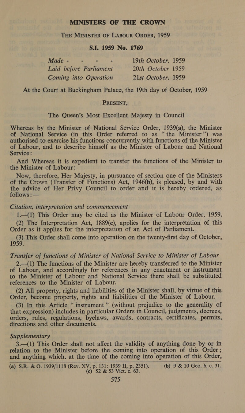 MINISTERS OF THE CROWN THE MINISTER OF LABOUR ORDER, 1959 S.I. 1959 No. 1769 Made - - - - 19th October, 1959 Laid before Parliament 20th October 1959 Coming into Operation 21st October, 1959 At the Court at Buckingham Palace, the 19th day of October, 1959 PRESENT, The Queen’s Most Excellent Majesty in Council Whereas by the Minister of National Service Order, 1939(a), the Minister of National Service (in this Order referred to as “the Minister’) was authorised to exercise his functions concurrently with functions of the Minister of Labour, and to describe himself as the Minister of Labour and National Service : And Whereas it is expedient to transfer the functions of the Minister to the Minister of Labour: Now, therefore, Her Majesty, in pursuance of section one of the Ministers of the Crown (Transfer of Functions) Act, 1946(b), is pleased, by and with the advice of Her Privy Council to order and it is hereby ordered, as follows : — Citation, interpretation and commencement 1.—_(1) This Order may be cited as the Minister of Labour Order, 1959. (2) The Interpretation Act, 1889(c), applies for the interpretation of this Order as it applies for the interpretation of an Act of Parliament. A This Order shall come into operation on the twenty-first day of October, Transfer of functions of Minister of National Service to Minister of Labour 2.—(1) The functions of the Minister are hereby transferred to the Minister of Labour, and accordingly for references in any enactment or instrument to the Minister of Labour and National Service there shall be substituted references to the Minister of Labour. (2) All property, rights and liabilities of the Minister shall, by virtue of this Order, become property, rights and liabilities of the Minister of Labour. (3) In this Article “ instrument ” (without prejudice to the generality of that expression) includes in particular Orders in Council, judgments, decrees, orders, rules, regulations, byelaws, awards, contracts, certificates, permits, directions and other documents. Supplementary 3.—(1) This Order shall not affect the validity of anything done by or in relation to the Minister before the coming into operation of this Order ; and anything which, at the time of the coming into operation of this Order, (a) S.R. & O. 1939/1118 (Rev. XV, p. 131: 1939 II, p. 2351). (b) 9 & 10 Geo. 6. c. 31. (c) 52 & 53 Vict. c. 63.