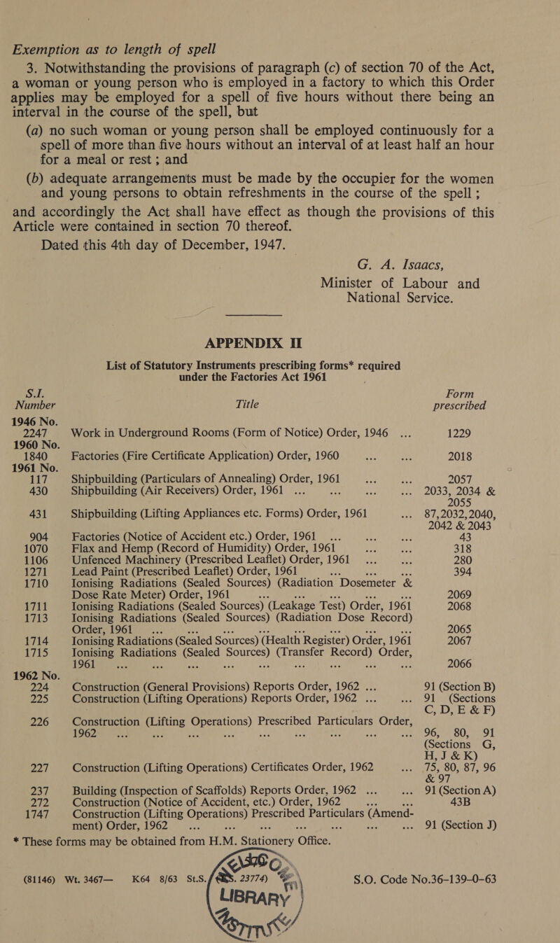 Exemption as to length of spell 3. Notwithstanding the provisions of paragraph (c) of section 70 of the Act, a woman or young person who is employed in a factory to which this Order applies may be employed for a spell of five hours without there being an interval in the course of the spell, but (a) no such woman or young person shall be employed continuously for a spell of more than five hours without an interval of at least half an hour for a meal or rest ; and (b) adequate arrangements must be made by the occupier for the women and young persons to obtain refreshments in the course of the spell ; and accordingly the Act shall have effect as though the provisions of this Article were contained in section 70 thereof. Dated this 4th day of December, 1947. G. A. Isaacs, Minister of Labour and National Service. APPENDIX II List of Statutory Instruments prescribing forms* required under the Factories Act 1961 SI. Form Number Title prescribed 1946 No. 2247 Work in Underground Rooms (Form of Notice) Order, 1946... 1229 1960 No. 1840 Factories (Fire Certificate Application) Order, 1960 Le! pee 2018 1961 No. 117 Shipbuilding (Particulars of Annealing) Order, 1961 at He O54 430 Shipbuilding (Air Receivers) Order, 1961 ... ie ... 2033, 2034 &amp; 2055 431 Shipbuilding (Lifting Appliances etc. Forms) Order, 1961 ... 87,2032,2040, ‘ 2042 &amp; 2043 904 Factories (Notice of Accident etc.) Order, 1961... we oy 43 1070 Flax and Hemp (Record of Humidity) Order, 1961 uN is 318 1106 Unfenced Machinery (Prescribed Leaflet) Order, LOGhE i, a 280 1271 Lead Paint (Prescribed Leaflet) Order, 1961 394 1710 Ionising Radiations (Sealed Sources) (Radiation Dosemeter &amp; Dose Rate Meter) Order, 1961 : 2069 1711 Ionising Radiations (Sealed Sources) (Leakage Test) Order, 1961 2068 1713 Ionising Radiations (Sealed Sources) (Radiation Dose Record) Order, 1961 __..... 2065 1714 Tonising Radiations (Sealed Sources) (Health Register) Order, 1961 2067 | i Tonising Radiations (Sealed tee (Transfer Record) Order, 1961 ee ie Ri ee ip ay aoe Sa an 2066 1962 No. 224 Construction (General Provisions) Reports Order, 1962 ... 91 (Section B) ap) Construction (Lifting Operations) Reports Order, 1962 ... -.» 91 (Sections , C, D, E &amp; F) 226 Construction (Lifting Operations) Prescribed Particulars Order, 1962 ae ie 4 om ae ei Se dt ip deo raed ar ot Maem FI (Sections G, H, J &amp; K) 227 Construction (Lifting Operations) Certificates Order, 1962 2 aoe O 1,90 &amp; 97 237 Building (Inspection of Scaffolds) Reports Order, 1962 ... ... 91 (Section A) 272 Construction (Notice of Accident, etc.) Order, 1962 43B 1747 Construction (Lifting Operations) Prescribed Particulars (Amend- ment) Order, 1962 ye : oo Lys! ... 91 (Section J) * These forms may be obtained from H. M. eeticners Office. \E O (81146) Wt.3467— K64 8/63 StS. ee 23774) e S.O. Code No.36-139-0-63 