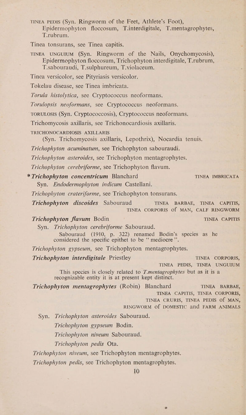 TINEA PEDIS (Syn. Ringworm of the Feet, Athlete’s Foot), Epidermophyton floccosum, T.interdigitale, T.mentagrophytes, T.rubrum. Tinea tonsurans, see Tinea capitis. TINEA UNGUIUM (Syn. Ringworm of the Nails, Onychomycosis), Epidermophyton floccosum, Trichophyton interdigitale, T.rubrum, T.sabouraudi, T.sulphureum, T.violaceum. Tinea versicolor, see Pityriasis versicolor. Tokelau disease, see Tinea imbricata. Torula histolytica, see Cryptococcus neoformans. Torulopsis neoformans, see Cryptococcus neoformans. TORULOSIS (Syn. Cryptococcosis), Cryptococcus neoformans. Trichomycosis axillaris, see Trichonocardiosis axillaris. TRICHONOCARDIOSIS AXILLARIS (Syn. Trichomycosis axillaris, Lepothrix), Nocardia tenuis. Trichophyton acuminatum, see Trichophyton sabouraudi. Trichophyton asteroides, see Trichophyton mentagrophytes. Trichophyton cerebriforme, see Trichophyton flavum. * Trichophyton concentricum Blanchard TINEA IMBRICATA Syn. Endodermophyton indicum Castellani. Trichophyton crateriforme, see Trichophyton tonsurans. Trichophyton discoides Sabouraud TINEA BARBAE, TINEA CAPITIS, TINEA CORPORIS Of MAN, CALF RINGWORM Trichophyton flavum Bodin TINEA CAPITIS Syn. Trichophyton cerebriforme Sabouraud. Sabouraud (1910, p. 322) renamed Bodin’s species as he considered the specific epithet to be ‘‘ mediocre ’’. Trichophyton gypseum, see Trichophyton mentagrophytes. Trichophyton interdigitale Priestley TINEA CORPORIS, TINEA PEDIS, TINEA UNGUIUM This species is closely related to T.mentagrophytes but as it is a recognizable entity it is at present kept distinct. Trichophyton mentagrophytes (Robin) Blanchard TINEA BARBAE, TINEA CAPITIS, TINEA CORPORIS, TINEA CRURIS, TINEA PEDIS Of MAN, RINGWORM Of DOMESTIC and FARM ANIMALS Syn. Trichophyton asteroides Sabouraud. Trichophyton gypseum Bodin. Trichophyton niveum Sabouraud. Trichophyton pedis Ota. Trichophyton niveum, see Trichophyton mentagrophytes. Trichophyton pedis, see Trichophyton mentagrophytes.