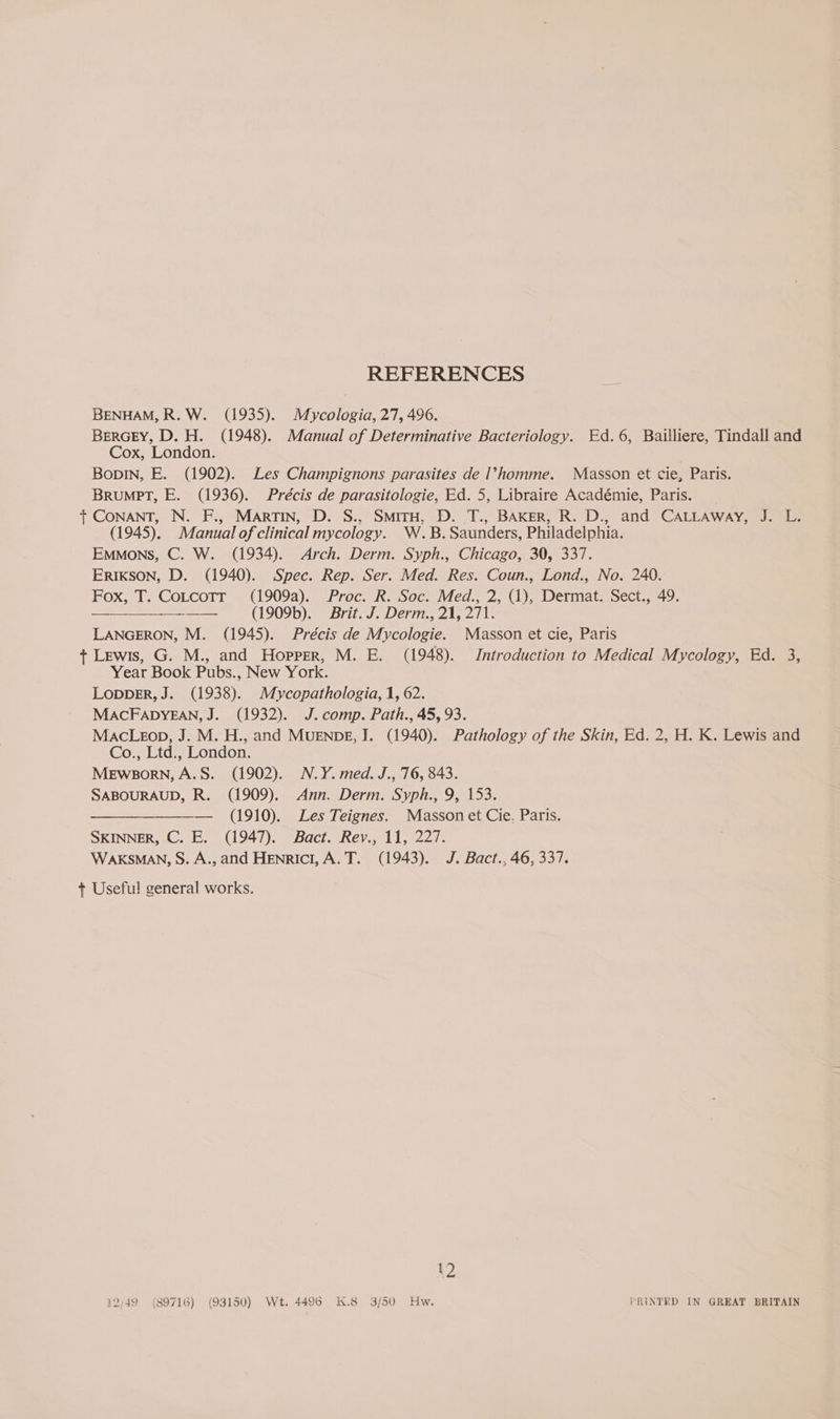REFERENCES BENHAM, R. W. (1935). Mycologia, 27, 496. BERGEY, D. H. (1948). Manual of Determinative Bacteriology. Ed.6, Bailliere, Tindall and Cox, London. Bopin, E. (1902). Les Champignons parasites de l>homme. Masson et cie, Paris. BRuUMPT, E. (1936). Précis de parasitologie, Ed. 5, Libraire Académie, Paris. t CONANT, N. F., Martin, D. S., SmirH, D. T., BAKER, R. D., and CALLAway, J. L. (1945). Manual of clinical mycology. W.B.Saunders, Philadelphia. Emmons, C. W. (1934). Arch. Derm. Syph., Chicago, 30, 337. ERIKSON, D. (1940). Spec. Rep. Ser. Med. Res. Coun., Lond., No. 240. Fox, T. Cotcotr (1909a). Proc. R. Soc. Med., 2, (1), Dermat. Sect., 49. —____-—-——. (1909b). Brit. J. Derm., 21, 271. LANGERON, M. (1945). Précis de Mycologie. Masson et cie, Paris + Lewis, G. M., and Hopper, M. E. (1948). Introduction to Medical Mycology, Ed. 3, Year Book Pubs., New York. LoppDER, J. (1938). Mycopathologia, 1, 62. MACFADYEAN, J. (1932). J. comp. Path., 45, 93. MacLezop, J. M. H., and MUENDE, J. (1940). Pathology of the Skin, Ed. 2, H. K. Lewis and Co., Ltd., London, MeEwsorn,A.S. (1902). N.Y. med. J., 76, 843. SABOURAUD, R. (1909). Ann. Derm. Syph., 9, 153. —__—_—_—_———._ (1910). Les Teignes. Masson et Cie, Paris. SKINNER, C. E. (1947). Bact. Rev., 11, 227. WAKSMAN, S. A., and Henrici,A.T. (1943). J. Bact., 46, 337. + Useful general works. 12 12/49 (89716) (93150) Wt. 4496 K.8 3/50 Hw. PRINTED IN GREAT BRITAIN