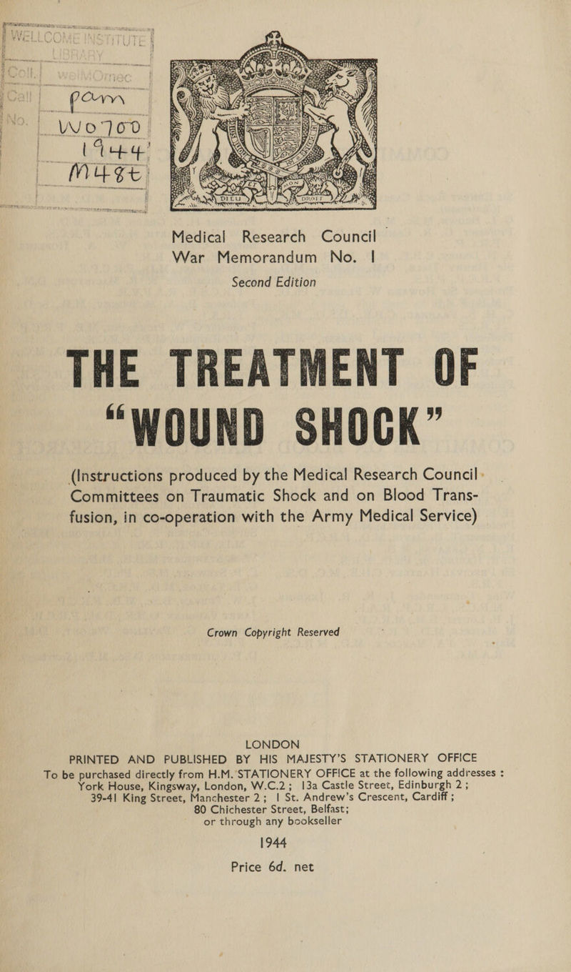 Medical Research Council — War Memorandum No. | Second Edition THE TREATMENT OF “WOUND SHOCK” (Instructions produced by the Medical Research Council: Committees on Traumatic Shock and on Blood Trans- fusion, in co-operation with the Army Medical Service) Crown Copyright Reserved LONDON PRINTED AND PUBLISHED BY HIS MAJESTY’S STATIONERY OFFICE To be purchased directly from H.M. STATIONERY OFFICE at the following addresses : York House, Kingsway, London, W.C.2; 13a Castle Street, Edinburgh Pp 39-41 King Street, Manchester 2; | St. Andrew’s Crescent, Cardiff ; 80 Chichester Street, Belfast; or through any bookseller 1944 Price 6d. net