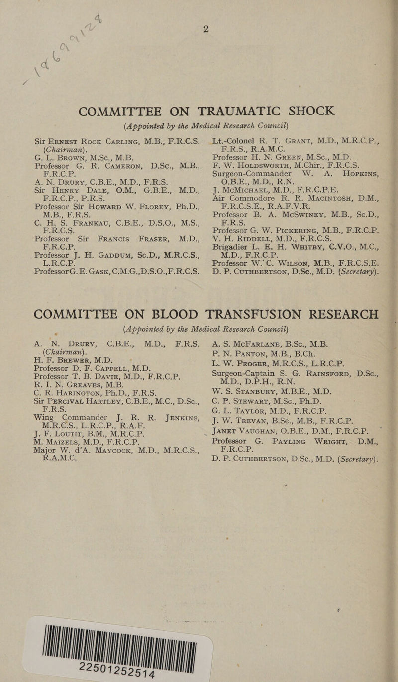 Sir ERNEST Rock CaRLiInG, M.B., F.R.C.S. (Chairman). G. L. Brown, M.Sc., M.B. Professor G. R. CAMERON, Pa CP: A. N. Drury, C.B.E., M.D., F.R.S. Sit. HENRY “DALE, OMS Gi Bik. « M_D:; PER G.P: BLURS. Professor Sir Howarp W. FLorey, Ph.D., M.B. F.R:S: Co H.-S. FRANKAU, C.Bes DES.0%; MES. POUR.G.S.. Professor Sir EF. R.CP. _Professor J. H. Gappwum, Sc.D., M.R.C.S., took. Cie. ProfessorG. E. Gask, C.M.G.,D.S.0.,F.R.C.S. D.Sc., M.B., FRANCIS FRASER, M.D., Lt.-Colonel R. T. Grant, M.D., M.R.C.P., F.R.S., R.A.M.C. Professor H. N. GREEN, M.Sc., M.D. F. W. HotpswortTH, M.Chir., F.R.C.S. Surgeon-Commander W. A. HOPKINS, O.B.E., M.D., R.N. J. McMicwHaezt, M.D., F.R.C.P.E. Air Commodore R. R. MacintosH, D.M.., F.R.C.S.E.; RAP. VIR: Professor B. A. McSwinEyv, M.B., Sc.D., F.R.S. Professor G. W. PICKERING, M.B., F.R.C.P. Vi. Ho RIDDELL, M-D= F.R.G:S:; Brigadier L. E. H. Wuitsy, C.V.O., M.C., M.D.) PAP: Professor W. C. WixLson, M.B., F.R.C.S.E. D. P. CUTHBERTSON, D.Sce., M.D. (Secretary). 4 A. N. Drury, (Chairman). H. F, BREWER, M.D. Professor D. F. CAppELL, M.D. Professor T. B. Davis, M.D., F.R.C.P. R. I. N. GREAVES, M.B. C. RK. HARINGTON, Ph.D., F.R.S. Sir PERCIVAL HarTLEy, C.B.E., M.C., D.Sc., EUGR:S: Wing Commander J. R. R. M.R.C.S., L.R.C.P., R.A.F. Joes LOUTH 6b: Ms MRC. PR: M. MaizeEts, M.D., F.R.C.P. Major W. d’A. Maycock, M.D., M.R.C.S., R.A.M.C. CBE. M.D. ERS, JENKINS, A. S. McFAaRLane, B.Sc., M.B. P. N. Panton, M.B., B.Ch. L. W. PrRoGER, M.R.C.S., L.R.C.P. Surgeon-Captain S. G. RaInsrorp, D.Sc., MD: 3D Pr aR. NG W.S. STANBURY, M.B.E., M.D. C. PU STEWART: MESc.. Ph.D: G. Li Favoor,: M.D. FRC. J. W. TrREvAN, B.Sc., M.B., F.R.C.P. JANET VAUGHAN, O.B.E., D.M., F.R.C.P. Professor G. PayLinc WRriGuT, D.M., PARCCEP: D, P. CUTHBERTSON, D.Sc., M.D. (Secretary).