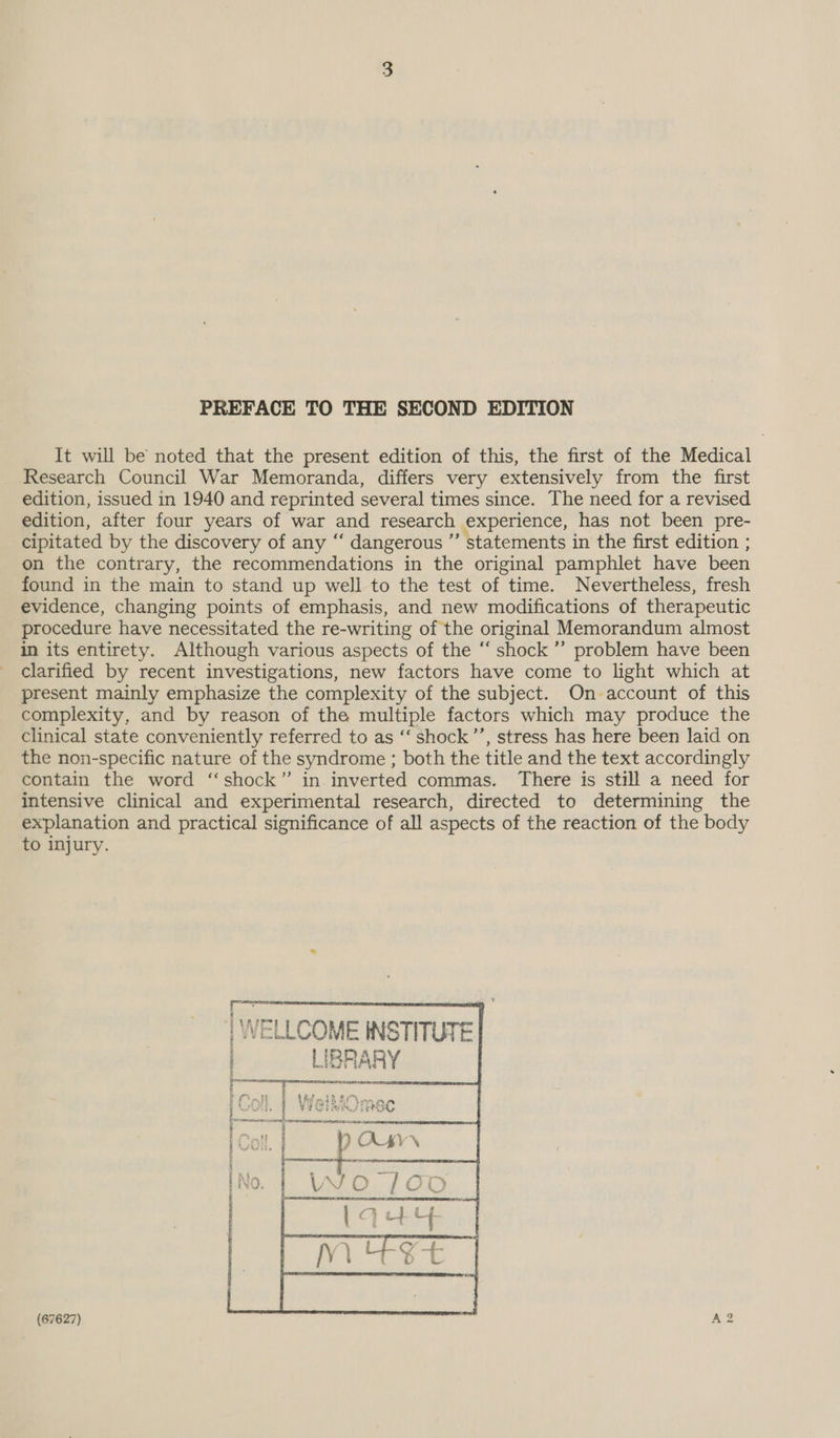 PREFACE TO THE SECOND EDITION It will be noted that the present edition of this, the first of the Medical Research Council War Memoranda, differs very extensively from the first edition, issued in 1940 and reprinted several times since. The need for a revised edition, after four years of war and research experience, has not been pre- cipitated by the discovery of any ‘‘ dangerous ” statements in the first edition ; on the contrary, the recommendations in the original pamphlet have been found in the main to stand up well to the test of time. Nevertheless, fresh evidence, changing points of emphasis, and new modifications of therapeutic procedure have necessitated the re-writing of the original Memorandum almost in its entirety. Although various aspects of the “‘ shock ”’ problem have been clarified by recent investigations, new factors have come to light which at present mainly emphasize the complexity of the subject. On-account of this complexity, and by reason of the multiple factors which may produce the clinical state conveniently referred to as ‘‘ shock’’, stress has here been laid on the non-specific nature of the syndrome ; both the title and the text accordingly contain the word ‘‘shock” in inverted commas. There is still a need for intensive clinical and experimental research, directed to determining the explanation and practical significance of all aspects of the reaction of the body to injury.
