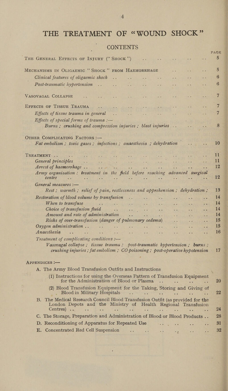 THE TREATMENT OF “WOUND SHOCK” CONTENTS THE GENERAL EFFECTS oF INJURY (‘‘ SHOCK ”’) MECHANISMS IN OLIGAEMIC ‘‘ SHOCK ’’ FROM HAEMORRHAGE Clinical features of oligaemic shock Post-traumatic hypertension VASOVAGAL COLLAPSE EFFECTS OF TISSUE TRAUMA Effects of tissue trauma in general Effects of special forms of ivauma :-— Burns ; crushing and compression injuries ; blast injuries OTHER COMPLICATING FacTors :— Fat embolism ; toxic gases ; infections ; anaesthesia ; dehydration TREATMENT .. General panes Arvest of haemorrhage .. Army organisation : treatment in the is oe rae Pewee en centre 8 a0 25 “re oS ; : se General measures :— Rest ; warmth ; relief of pain, resilessness and apprehension ; dehydration ; Restoration of blood volume by transfusion When to transfuse ‘ Choice of transfusion fluid Amount and vate of administration Risks of over-transfusion (danger of pony pete Oxygen administration .. Anaesthesia Treatment of complicating conditions :— Vasovagal collapse ; tissue trauma; post-traumatic hypertension ; burns ; crushing injuries ; fat embolism ; CO poisoning ; post-operative hypotension APPENDICES ‘— A. The Army Blood Transfusion Outfits and Instructions 17 for the Administration of Blood or Plasma (2) Blood Transfusion Equipment for the oe Storing, and Giving of Blood in Military Hospitals ‘ B. The Medical Research Council Blood Transfusion Outfit (as ee for the London Depots and the Voaeen of Health Regional Transfusion Centres) : C. The Storage, Prepamations and Administration of Blood or Blood Products . D. Reconditioning of Apparatus for Repeated Use E. Concentrated Red Cell Suspension y 20 22 31 32
