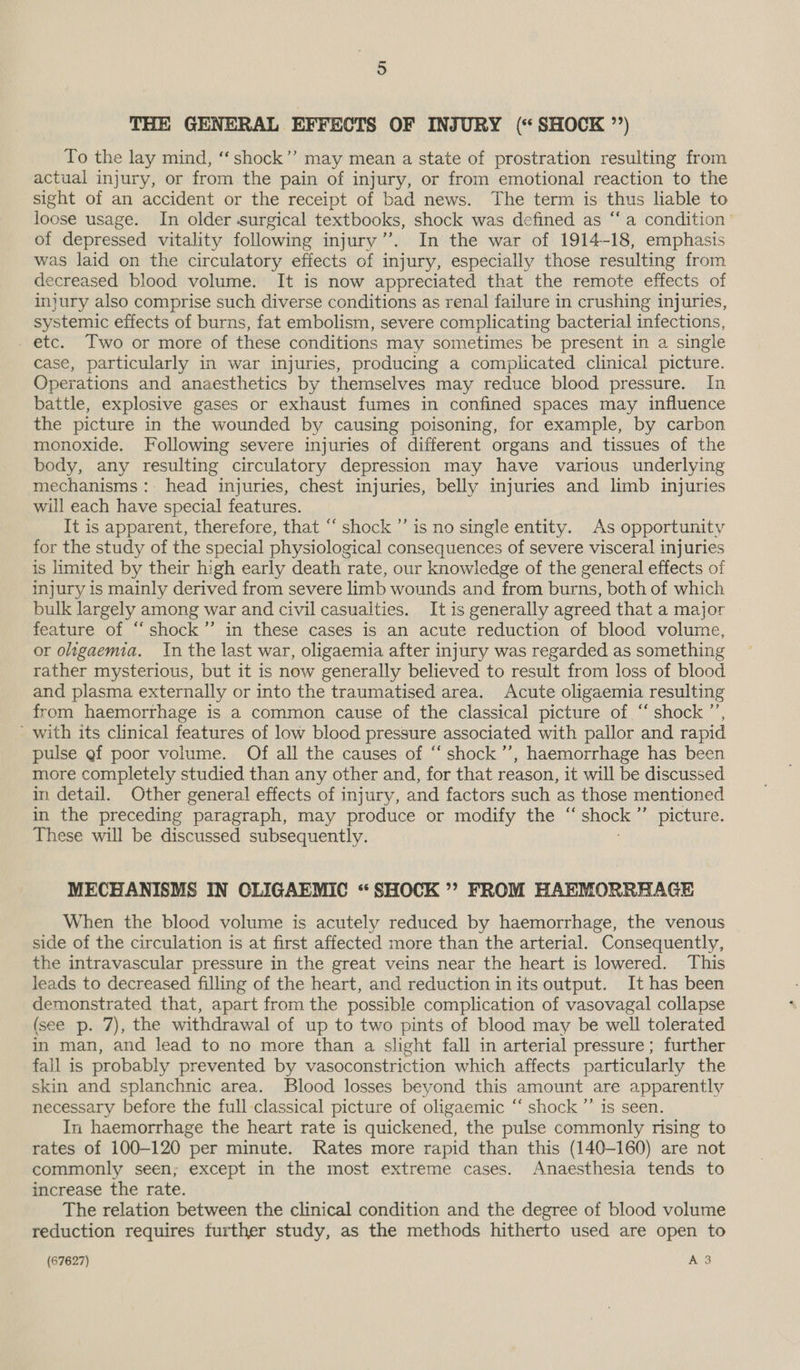 THE GENERAL EFFECTS OF INJURY (* SHOCK ’’) To the lay mind, ‘‘shock’’ may mean a state of prostration resulting from actual injury, or from the pain of injury, or from emotional reaction to the sight of an accident or the receipt of bad news. The term is thus liable to loose usage. In older surgical textbooks, shock was defined as “‘a condition of depressed vitality following injury”. In the war of 1914-18, emphasis was laid on the circulatory effects of injury, especially those resulting from decreased blood volume. It is now appreciated that the remote effects of injury also comprise such diverse conditions as renal failure in crushing injuries, systemic effects of burns, fat embolism, severe complicating bacterial infections, _ etc. Two or more of these conditions may sometimes be present in a single case, particularly in war injuries, producing a complicated clinical picture. Operations and anaesthetics by themselves may reduce blood pressure. In battle, explosive gases or exhaust fumes in confined spaces may influence the picture in the wounded by causing poisoning, for example, by carbon monoxide. Following severe injuries of different organs and tissues of the body, any resulting circulatory depression may have various underlying mechanisms: head injuries, chest injuries, belly injuries and limb injuries will each have special features. It is apparent, therefore, that “ shock ’’ is no single entity. As opportunity for the study of the special physiological consequences of severe visceral injuries is limited by their high early death rate, our knowledge of the general effects of injury is mainly derived from severe limb wounds and from burns, both of which bulk largely among war and civil casualties. It is generally agreed that a major feature of “ shock’”’ in these cases is an acute reduction of blood volume, or oligaemia. In the last war, oligaemia after injury was regarded as something rather mysterious, but it is now generally believed to result from loss of blood and plasma externally or into the traumatised area. Acute oligaemia resulting from haemorrhage is a common cause of the classical picture of ‘‘ shock ’’, with its clinical features of low blood pressure associated with pallor and rapid pulse gf poor volume. Of all the causes of ‘“‘ shock ’”’, haemorrhage has been more completely studied than any other and, for that reason, it will be discussed in detail. Other general effects of injury, and factors such as those mentioned in the preceding paragraph, may produce or modify the “ BROEN ”” picture. These will be discussed subsequently. MECHANISMS IN CLIGAEMIC “SHOCK”? FROM HAEMORRHAGE When the blood volume is acutely reduced by haemorrhage, the venous side of the circulation is at first affected more than the arterial. Consequently, the intravascular pressure in the great veins near the heart is lowered. This leads to decreased filling of the heart, and reduction inits output. It has been demonstrated that, apart from the possible complication of vasovagal collapse (see p. 7), the withdrawal of up to two pints of blood may be well tolerated in man, and lead to no more than a slight fall in arterial pressure; further fall is probably prevented by vasoconstriction which affects particularly the skin and splanchnic area. Blood losses beyond this amount are apparently necessary before the full classical picture of oligaemic ‘‘ shock ”’ is seen. In haemorrhage the heart rate is quickened, the pulse commonly rising to rates of 100-120 per minute. Rates more rapid than this (140-160) are not commonly seen; except in the most extreme cases. Anaesthesia tends to increase the rate. The relation between the clinical condition and the degree of blood volume reduction requires further study, as the methods hitherto used are open to