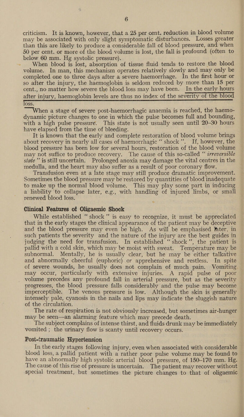 criticism. It is known, however, that a 25 per cent. reduction in blood volume may be associated with only slight symptomatic disturbances. Losses greater than this are likely to produce a considerable fall of blood pressure, and when 50 per cent. or more of the blood volume is lost, the fall is profound (often to below 60 mm. Hg systolic pressure). When blood is lost, absorption of tissue fluid tends to restore the blood volume. In man, this mechanism operates relatively slowly and may only be completed one to three days after a severe haemorrhage. In the first hour or so after the injury, the haemoglobin is seldom reduced by more than 15 per cent., no matter how severe the blood loss may have been. In the early hours after injury, haemoglobin levels are thus no index of the severity of the blood loss. ~~ When a stage of severe post-haemorrhagic anaemia is reached, the haemo- dynamic picture changes to one in which the pulse becomes full and bounding, with a high pulse pressure. This state is not usually seen until 20-30 hours have elapsed from the time of bleeding. It is known that the early and complete restoration of blood volume brings about recovery in nearly all cases of haemorrhagic ‘‘ shock’. If, however, the blood pressure has been low for several hours, restoration of the blood volume may not suffice to produce recovery. The cause of this so-called “ ¢rreverszble state’’ is still uncertain. Prolonged anoxia may damage the vital centres in the medulla, and the heart may also suffer as a result of poor coronary flow. Transfusion even at a late stage may still produce dramatic improvement. Sometimes the blood pressure may be restored by quantities of blood inadequate to make up the normal blood volume. This may play some part in inducing a liability to collapse later, e.g., with handling of injured limbs, or small renewed blood loss. Clinical Features of Oligaemic Shock While established “shock ”’ is easy to recognize, it must be appreciated that in the early stages the clinical appearance of the patient may be deceptive and the blood pressure may even be high. As will be emphasised Mater, in such patients the severity and the nature of the injury are the best guides in judging the need for transfusion. In established ‘“‘ shock ”’, the patient is pallid with a cold skin, which may be moist with sweat. Temperature may be subnormal. Mentally, he is usually clear, but he may be either talkative and abnormally cheerful (euphoric) or apprehensive and restless. In spite of severe wounds, he usually does not complain of much pain. Vomiting. may occur, particularly with extensive injuries. A rapid pulse of poor volume precedes any profound fall in arterial pressure, but as the severity progresses, the blood pressure falls considerably and the pulse may become imperceptible. The venous pressure is low. Although the skin is generally intensely pale, cyanosis in the nails and lips may indicate the sluggish nature of the circulation. The rate of respiration is not obviously increased, but sometimes air-hunger may be seen—an alarming feature which may precede death. The subject complains of intense thirst, and fluids drunk may be immediately vomited ; the urinary flow is scanty until recovery occurs. ! Post-traumatic Hypertension In the early stages following injury, even when associated with considerable blood loss, a pallid patient with a rather poor pulse volume may be found to have an abnormally high systolic arterial blood pressure, of 150-170 mm. Hg. The cause of this rise of pressure is uncertain. The patient may recover without special treatment, but sometimes the picture changes to that of oligaemic