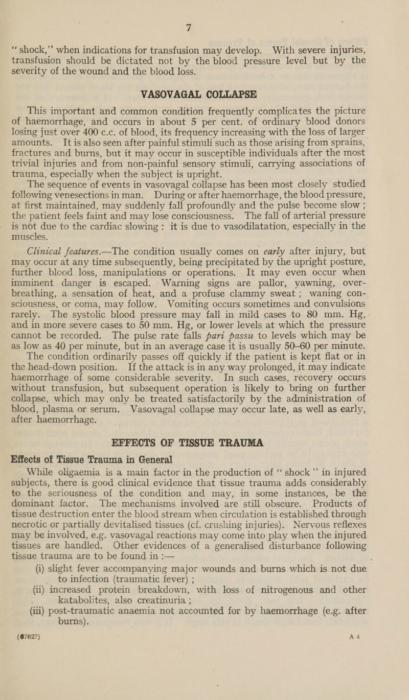“shock,’’ when indications for transfusion may develop. With severe injuries, transfusion should be dictated not by the blood pressure level but by the severity of the wound and the blood loss. VASOVAGAL COLLAPSE This important and common condition frequently complicates the picture of haemorrhage, and occurs in about 5 per cent. of ordinary blood donors losing just over 400 c.c. of blood, its frequency increasing with the loss of larger amounts. It is also seen after painful stimuli such as those arising from sprains, fractures and burns, but it may occur in susceptible individuals after the most trivial injuries and from non-painful sensory stimuli, carrying associations of trauma, especially when the subject is upright. The sequence of events in vasovagal collapse has been most closely studied following venesectionsinman. During or after haemorrhage, the blood pressure, at first maintained, may suddenly fall profoundly and the pulse become slow ; the patient feels faint and may lose consciousness. The fall of arterial pressure is not due to the cardiac slowing : it is due to vasodilatation, especially in the muscles. Clinical features—The condition usually comes on early after injury, but may occur at any time subsequently, being precipitated by the upright posture, further blood loss, manipulations or operations. It may even occur when imminent danger is escaped. Warning signs are pallor, yawning, over- breathing, a sensation of heat, and a profuse clammy sweat; waning con-. sciousness, or coma, may follow. Vomiting occurs sometimes and convulsions rarely. The systolic blood pressure may fall in mild cases to 80 mm. Hg,. and in more severe cases to 50 mm. Hg, or lower levels at which the pressure cannot be recorded. The pulse rate falls part passu to levels which may be as low as 40 per minute, but in an average case it is usually 50-60 per minute. The condition ordinarily passes off quickly if the patient is kept flat or in the head-down position. If the attack is in any way prolonged, it may indicate haemorrhage of some considerable severity. In such cases, recovery occurs without transfusion, but subsequent operation is likely to bring on further collapse, which may only be treated satisfactorily by the administration of blood, plasma or serum. Vasovagal collapse may occur late, as well as early, after haemorrhage. EFFECTS OF TISSUE TRAUMA Effects of Tissue Trauma in General While oligaemia is a main factor in the production of ‘‘ shock ”’ in injured subjects, there is good clinical evidence that tissue trauma adds considerably to the seriousness of the condition and may, in some instances, be the dominant factor. The mechanisms involved are still obscure. Products of tissue destruction enter the blood stream when circulation is established through necrotic or partially devitalised tissues (cf. crushing injuries). Nervous reflexes may be involved, e.g. vasovagal reactions may come into play when the injured tissues are handled. Other evidences of a generalised disturbance following tissue trauma are to be found in :-— (i) slight fever accompanying major wounds and burns which is not due _ to infection (traumatic fever) ; (ii) increased protein breakdown, with loss of nitrogenous and other katabolites, also creatinuria ; (ii) post-traumatic anaemia not accounted for by haemorrhage (e.g. after burns).