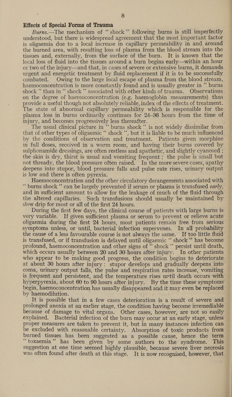 Effects of Special Forms of Trauma ) Burns.—The mechanism of “‘ shock ”’ following burns is still imperfectly understood, but there is widespread agreement that the most important factor is oligaemia due to a local increase in capillary permeability in and around the burned area, with resulting loss of plasma from the blood stream into the tissues and, externally, from the surface of the burn. It is known that the local loss of fluid into the tissues around a burn begins early—within an hour or two of the injury—and that, in cases of severe or extensive burns, it demands urgent and energetic treatment by fluid replacement if it is to be successfully combated. Owing to the large local escape of plasma from the blood stream, haemoconcentration is more constantly found and is usually greater in “ burns shock ”’ than in “ shock ’’ associated with other kinds of trauma. Observations on the degree of haemoconcentration (e.g. haemoglobin measurements) thus provide a useful though not absolutely reliable, index of the effects of treatment. The state of abnormal capillary permeability which is responsible for the plasma loss in burns ordinarily continues for 24-36 hours from the time of injury, and becomes progressively less thereafter. The usual clinical picture in “ burns shock” is not widely dissimilar from that of other types of oligaemic “‘ shock ”’, but it is liable to be much influenced by the conditions of observation and treatment. Patients given morphine in full doses, received in a warm room, and having their burns covered by sulphonamide dressings, are often restless and apathetic, and slightly cyanosed ; the skin is dry, thirst is usual and vomiting frequent ; the pulse is small but not thready, the blood pressure often raised. In the more severe cases, apathy deepens into stupor, blood pressure falls and pulse rate rises, urinary output is low and there is often pyrexia. Haemoconcentration and the other circulatory derangements associated with ‘burns shock ” can be largely prevented if serum or plasma is transfused early, and in sufficient amount to allow for the leakage of much of the fluid through the altered capillaries. Such transfusions should usually be maintained by slow drip for most or all of the first 24 hours. During the first few days, the clinical course of patients with large burns is very variable. If given sufficient plasma or serum to prevent or relieve acute oligaemia during the first 24 hours, most patients remain free from serious symptoms unless, or until, bacterial infection supervenes. In all probability the cause of a less favourable course is not always the same. If too little fluid is transfused, or if transfusion is delayed until oligaemic ‘‘ shock ’”’ has become profound, haemoconcentration and other signs of ‘‘ shock ”’ persist until death, which occurs usually between 20 and 30 hours after injury. In other patients who appear to be making good progress, the condition begins to deteriorate at about 30 hours after injury: stupor develops and gradually deepens into coma, urinary output falls, the pulse and respiration rates increase, vomiting is frequent and persistent, and the temperature rises urtil death occurs with hyperpyrexia, about 60 to 90 hours after injury. By the time these symptoms begin, haemoconcentration has usually disappeared and it may even be replaced by haemodilution. It is possible that in a few cases deterioration is a result of severe and prolonged anoxia at an earlier stage, the condition having become irremediable because of damage to vital organs. Other cases, however, are not so easily explained. Bacterial infection of the burn may occur at an early stage, unless — proper measures are taken to prevent it, but in many instances infection can be excluded with reasonable certainty. Absorption of toxic products from burned tissues has been suggested as a possible cause, hence the term “e toxaemia ” has been given by some authors to the syndrome. This suggestion at one time seemed highly plausible, because severe liver necrosis was often found after death at this stage. It is now recognised, however, that