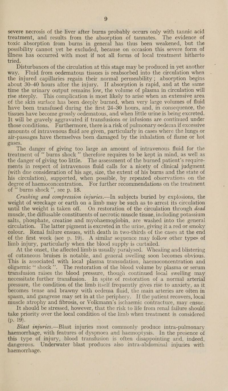 2 severe necrosis of the liver after burns probably occurs only with tannic acid treatment, and results from the absorption of tannates. The evidence of toxic absorption from burns in general has thus been weakened, but the possibility cannot yet be excluded, because on occasion this severe form of illness has occurred with most if not all forms of local treatment hitherto tried. Disturbances of the circulation at this stage may be produced in yet another way. Fluid from oedematous tissues is reabsorbed into the circulation when the injured capillaries regain their normal permeability ; absorption begins about 30-40 hours after the injury. If absorption is rapid, and at the same time the urinary output remains low, the volume of plasma in circulation will rise steeply. This complication is most likely to arise when an extensive area of the skin surface has been deeply burned, when very large volumes of fluid have been transfused during the first 24-30 hours, and, in consequence, the tissues have become grossly oedematous, and when little urine is being excreted. It will be gravely aggravated if transfusions or infusions are continued under those conditions. Furthermore, there is a risk of pulmonary oedema if excessive amounts of intravenous fluid are given, particularly in cases where the lungs or air-passages have themselves been damaged by the inhalation of flame or hot ases. J The danger of giving too large an amount of intravenous fluid for the treatment of “‘ burns shock ”’ therefore requires to be kept in mind, as well as the danger of giving too little. The assessment of the burned patient’s require- ments in respect of intravenous fluid calls for a nicety of clinical judgment (with due consideration of his age, size, the extent of his burns and the state of his circulation), supported, when possible, by repeated observations on the degree of haemoconcentration. For further recommendations on the treatment of “‘ burns shock ”’, see p. 18. Crushing and compression tnjuries.—In subjects buried by explosions, the weight of wreckage or earth on a limb may be such as to arrest its circulation until the weight is taken off. On restoration of the circulation through dead muscle, the diffusable constituents of necrotic muscle tissue, including potassium salts, phosphate, creatine and myohaemoglobin, are washed into the general circulation. The latter pigment is excreted in the urine, giving it a red or smoky colour. Renal failure ensues, with death in two-thirds of the cases at the end of the first week (see p. 19). A similar sequence may follow other types of limb injury, particularly when the blood supply is curtailed. At the onset, the affected limb is usually paralysed. Whealing and blistering of cutaneous bruises is notable, and general swelling soon becomes obvious. This is associated with local plasma transudation, haemoconcentration and oligaemic ‘‘shock’’. The restoration of the blood volume by plasma or serum transfusion raises the blood pressure, though continued local swelling may necessitate further transfusion. In spite of restoration of a normal arterial pressure, the condition of the limb itself frequently gives rise to anxiety, as it becomes tense and brawny with oedema fluid, the main arteries are often in spasm, and gangrene may set in at the periphery. If the patient recovers, local muscle atrophy and fibrosis, or Volkmann’s ischaemic contracture, may ensue. It should be stressed, however, that the risk to life from renal failure should take priority over the local condition of the limb when treatment is considered (p. 19). Blast wnjuries.—Blast injuries most commonly produce intra-pulmonary haemorrhage, with features of dyspnoea and haemoptysis. In the presence of this type of injury, blood transfusion is often disappointing and, indeed, dangerous. Underwater blast produces also intra-abdominal injuries with haemorrhage.