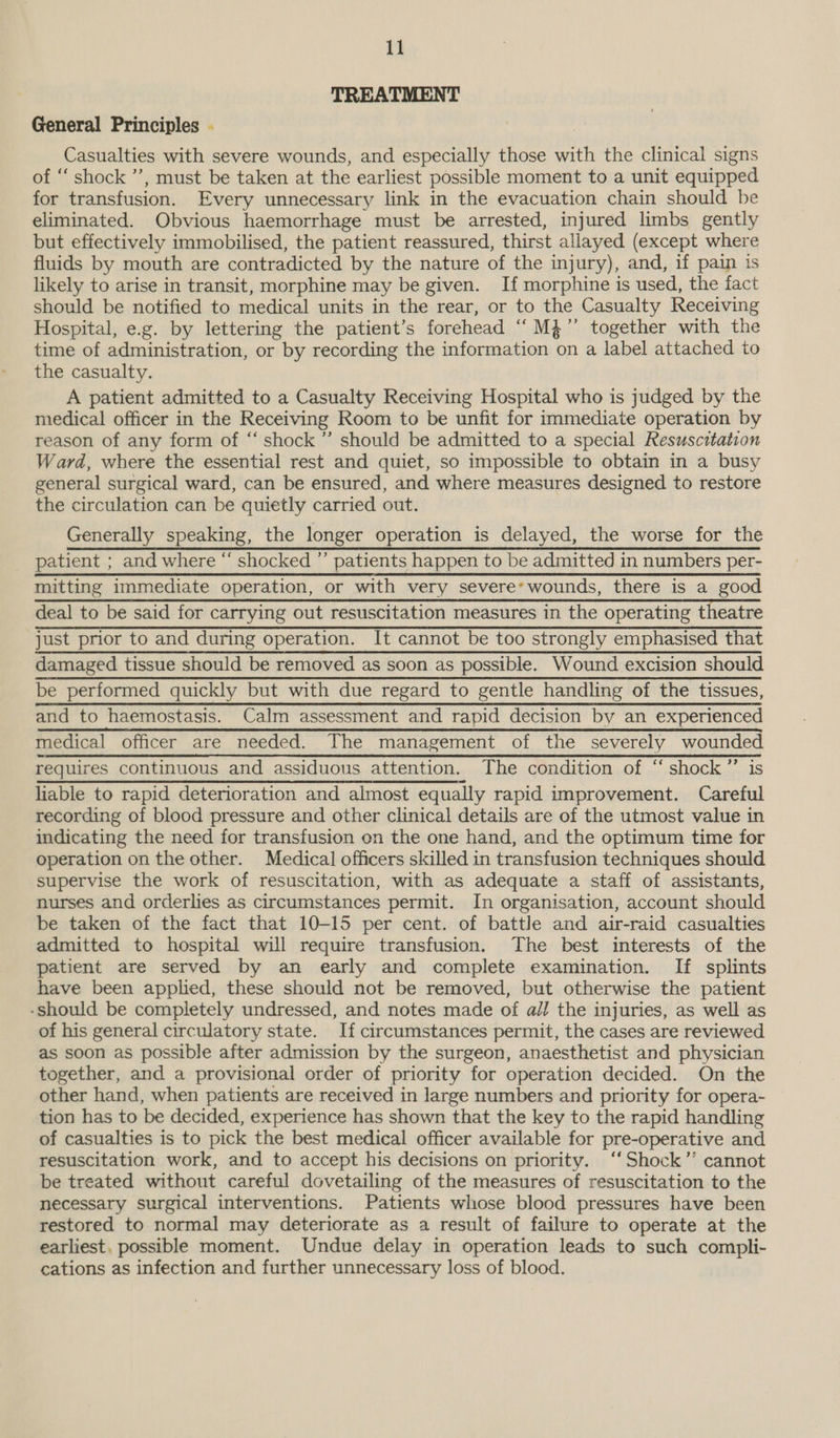 TREATMENT General Principles . Casualties with severe wounds, and especially those with the clinical signs of “ shock ’’, must be taken at the earliest possible moment to a unit equipped for transfusion. Every unnecessary link in the evacuation chain should be eliminated. Obvious haemorrhage must be arrested, injured limbs gently but effectively immobilised, the patient reassured, thirst allayed (except where fluids by mouth are contradicted by the nature of the injury), and, if pain is likely to arise in transit, morphine may be given. If morphine is used, the fact should be notified to medical units in the rear, or to the Casualty Receiving Hospital, e.g. by lettering the patient’s forehead “M4” together with the time of administration, or by recording the information on a label attached to the casualty. A patient admitted to a Casualty Receiving Hospital who is judged by the medical officer in the Receiving Room to be unfit for immediate operation by reason of any form of “‘ shock ”’ should be admitted to a special Resuscitation Ward, where the essential rest and quiet, so impossible to obtain in a busy general surgical ward, can be ensured, and where measures designed to restore the circulation can be quietly carried out. Generally speaking, the longer operation is delayed, the worse for the patient ; and where “ shocked ”’ patients happen to be admitted in numbers per- mitting immediate operation, or with very severe’ wounds, there is a good deal to be said for carrying out resuscitation measures in the operating theatre Rraaeenicaito cairn operon. It cannot be too stionahypem plese nat damaged tissue should be removed as soon as possible. Wound excision should be performed quickly but with due regard to gentle handling of the tissues, and to haemostasis. Calm assessment and rapid decision by an experienced medical officer are needed. The management of the severely wounded requires continuous and assiduous attention. The condition of ‘“ shock ”’ is liable to rapid deterioration and almost equally rapid improvement. Careful recording of blood pressure and other clinical details are of the utmost value in indicating the need for transfusion on the one hand, and the optimum time for operation on the other. Medical officers skilled in transfusion techniques should supervise the work of resuscitation, with as adequate a staff of assistants, nurses and orderlies as circumstances permit. In organisation, account should be taken of the fact that 10-15 per cent. of battle and air-raid casualties admitted to hospital will require transfusion. The best interests of the patient are served by an early and complete examination. If splints have been applied, these should not be removed, but otherwise the patient -should be completely undressed, and notes made of all the injuries, as well as of his general circulatory state. If circumstances permit, the cases are reviewed as soon as possible after admission by the surgeon, anaesthetist and physician together, and a provisional order of priority for operation decided. On the other hand, when patients are received in large numbers and priority for opera- tion has to be decided, experience has shown that the key to the rapid handling of casualties is to pick the best medical officer available for pre-operative and resuscitation work, and to accept his decisions on priority. ‘“‘Shock’’ cannot be treated without careful dovetailing of the measures of resuscitation to the necessary surgical interventions. Patients whose blood pressures have been restored to normal may deteriorate as a result of failure to operate at the earliest, possible moment. Undue delay in operation leads to such compli- cations as infection and further unnecessary loss of blood.