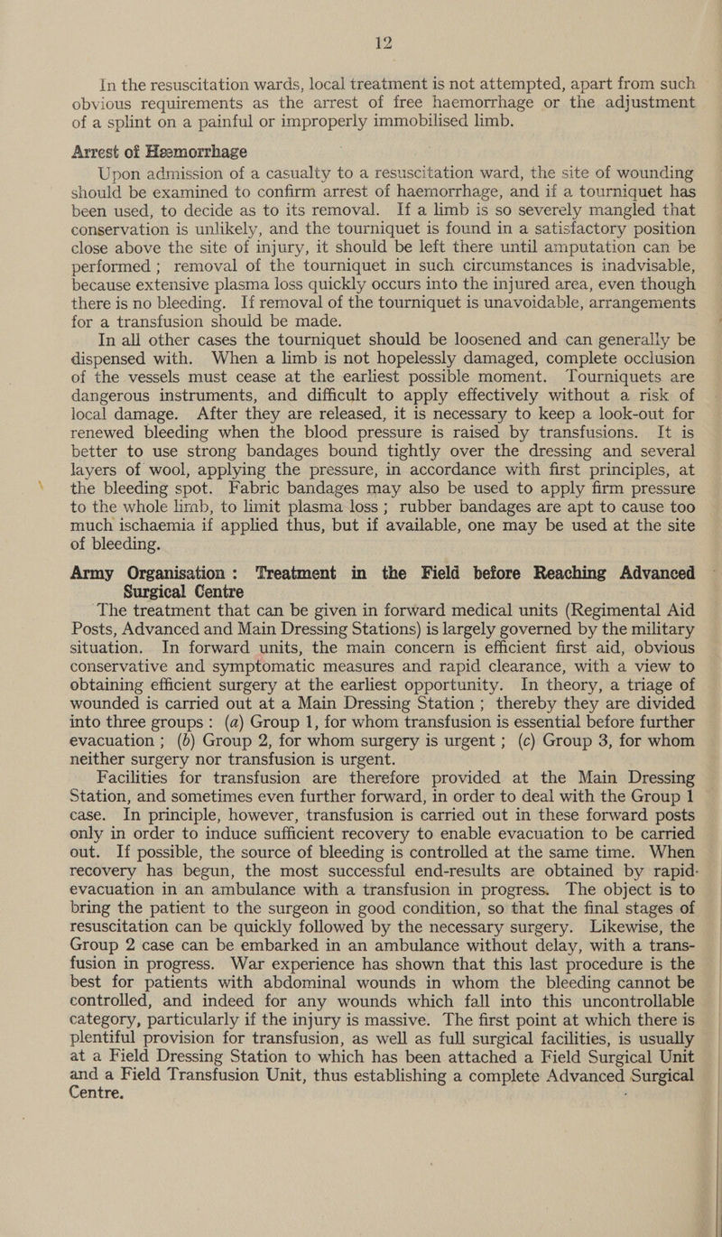 In the resuscitation wards, local treatment is not attempted, apart from such obvious requirements as the arrest of free haemorrhage or the adjustment of a splint on a painful or improperly immobilised limb. Arrest of Heemorrhage Upon admission of a casualty to a resuscitation ward, the site of wounding should be examined to confirm arrest of haemorrhage, and if a tourniquet has been used, to decide as to its removal. If a limb is so severely mangled that conservation is unlikely, and the tourniquet is found in a satisfactory position close above the site of injury, it should be left there until amputation can be performed ; removal of the tourniquet in such circumstances is inadvisable, because extensive plasma loss quickly occurs into the injured area, even though there is no bleeding. If removal of the tourniquet is unavoidable, arrangements for a transfusion should be made. In all other cases the tourniquet should be loosened and can generally be dispensed with. When a limb is not hopelessly damaged, complete occlusion of the vessels must cease at the earliest possible moment. Tourniquets are dangerous instruments, and difficult to apply effectively without a risk of local damage. After they are released, it is necessary to keep a look-out for renewed bleeding when the blood pressure is raised by transfusions. It is better to use strong bandages bound tightly over the dressing and several layers of wool, applying the pressure, in accordance with first principles, at the bleeding spot. Fabric bandages may also be used to apply firm pressure to the whole limb, to limit plasma loss; rubber bandages are apt to cause too © much ischaemia 1f applied thus, but if available, one may be used at the site of bleeding. Army Organisation: Treatment in the Field before Reaching Advanced Surgical Centre 3 The treatment that can be given in forward medical units (Regimental Aid Posts, Advanced and Main Dressing Stations) is largely governed by the military situation. In forward units, the main concern is efficient first aid, obvious conservative and symptomatic measures and rapid clearance, with a view to obtaining efficient surgery at the earliest opportunity. In theory, a triage of wounded is carried out at a Main Dressing Station ; thereby they are divided into three groups: (a) Group 1, for whom transfusion is essential before further evacuation ; (b) Group 2, for whom surgery is urgent ; (c) Group 3, for whom neither surgery nor transfusion is urgent. Facilities for transfusion are therefore provided at the Main Dressing Station, and sometimes even further forward, in order to deal with the Group 1 case. In principle, however, transfusion is carried out in these forward posts only in order to induce sufficient recovery to enable evacuation to be carried out. If possible, the source of bleeding is controlled at the same time. When recovery has begun, the most successful end-results are obtained by rapid- evacuation in an ambulance with a transfusion in progress. The object is to bring the patient to the surgeon in good condition, so that the final stages of resuscitation can be quickly followed by the necessary surgery. Likewise, the Group 2 case can be embarked in an ambulance without delay, with a trans- fusion in progress. War experience has shown that this last procedure is the © best for patients with abdominal wounds in whom the bleeding cannot be controlled, and indeed for any wounds which fall into this uncontrollable category, particularly if the injury is massive. The first point at which there is plentiful provision for transfusion, as well as full surgical facilities, is usually at a Field Dressing Station to which has been attached a Field Surgical Unit at a Field Transfusion Unit, thus establishing a complete Advanced Surgical Ventre.