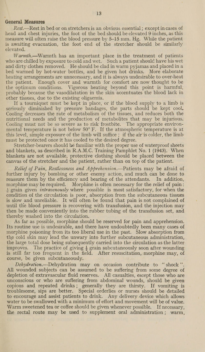 General Measures Rest.—Rest in bed or on stretchers is an obvious essential ; except in cases of head and chest injuries, the foot of the bed should be elevated 9 inches, as this measure will often raise the blood pressure by 5-15 mm. Hg. While the patient is awaiting evacuation, the foot end of the stretcher should be similarly elevated. Warmth—Warmth has an important place inthe treatment of patients who are chilled by exposure to cold and wet. Sucha patient should have his wet and dirty clothes removed. He should be clad in warm pyjamas and placed in a bed warmed by hot-water bottles, and be given hot drinks. More elaborate heating arrangements are unnecessary, and it is always undesirable to over-heat the patient. Enough cover and warmth for comfort are now thought to be the optimum conditions. Vigorous heating beyond this point is harmful, probably because the vasodilatation in the skin accentuates the blood lack in other tissues, due to the existing oligaemia. If a tourniquet must be kept in place, or if the blood supply to a limb is seriously diminished by pressure bandages, the parts should be kept cool. Cooling decreases the rate of metabolism of the tissues, and reduces both the nutritional needs and the production of metabolites that may be injurious. Cooling must not be so severe as to risk frostbite. The appropriate environ- mental temperature is not below 50° F. If the atmospheric temperature is at this level, simple exposure of the limb will suffice ; if the air‘is colder, the limb must be protected once it has cooled to the desired degree. Stretcher-bearers should be familiar with the proper use of waterproof sheets and blankets, as described in R.A.M.C. Training Pamphlet No. 1 (1943). When ' blankets are not available, protective clothing should be placed between the canvas of the stretcher and the patient, rather than on top of the patient. Reltef of Pain, Restlessness and Apprehension.—Patients may be afraid of further injury by bombing or other enemy action, and much can be done to reassure them by the efficiency and bearing of the attendants. In addition, morphine may be required. Morphine is often necessary for the relief of pain: 4 grain given intravenously where possible is most satisfactory, for when the condition of the circulation is poor, absorption from the subcutaneous tissues is slow and unreliable. It will often be found that pain is not complained of until the blood pressure is recovering with transfusion, and the injection may then be made conveniently into the rubber tubing of the transfusion set, and thereby washed into the circulation. As far as possible, morphine should be reserved for pain and apprehension. Its routine use is undesirable, and there have undoubtedly been many cases of morphine poisoning from its too liberal use in the past. Slow absorption from the cold skin may lead the unwary into further subcutaneous administration, the large total dose being subsequently carried into the circulation as the latter improves. The practice of giving 4 grain subcutaneously soon after wounding is still far too frequent in the field. After resuscitation, morphine may, of course, be given subcutaneously. Dehydration.—Dehydration may on _ occasion eucitte ton* shock”: All wounded subjects can be assumed to be suffering from some degree of depletion of extravascular fluid reserves. All casualties, escept those who are unconscious or who are suffering from abdominal wounds, should. be given copious and repeated drinks; generally they are thirsty. If vomiting is troublesome, sips are better. Special orderlies or nurses should be detailed to encourage and assist patients to drink. Any delivery device which allows water to be swallowed with a minimum of effort and movement wil] be of value. Warm sweetened tea or coffee should be given whenever possible. If necessary, the rectal route may be used to supplement oral administration; warm,