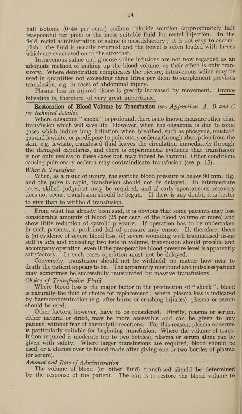 half isotonic (0-45 per cent.) sodium chloride solution (approximately half teaspoonful per pint) is the most suitable fluid for rectal injection. In the field, rectal administration of saline is unsatisfactory ; it is not easy to accom- plish ; the fluid is usually returned and the bowel is often loaded with faeces which are evacuated on to the stretcher. Intravenous saline and glucose-saline infusions are not now regarded as an adequate method of making up the blood volume, as their effect is only tran- sitory. Where dehydration complicates the picture, intravenous saline may be used in quantities not exceeding three litres per diem to supplement previous transfusion, e.g. in cases of abdominal injury. Plasma loss in injured tissue is greatly increased by movement. Immo- bilisation is, therefore, of very great importance. Restoration of Blood Volume by Transfusion (see Appendices A, B and C for technical detatls). Where oligaemic ‘‘ shock”’ is profound, there is no known measure other than transfusion which will save life. However, when the oligaemia is due to toxic gases which induce lung irritation when breathed, such as phosgene, mustard gas and lewisite, or predispose to pulmonary oedema through absorption from the skin, e.g. lewisite, transfused fluid leaves the circulation immediately through the damaged capillaries, and there is experimental evidence that transfusion is not only useless.in these cases but may indeed be harmful. Other conditions causing pulmonary oedema may contraindicate Fr anrusion (see P- 15). When to Transfuse When, as a result of injury, the systolic blood pressure is below 90 mm. Hg. and the pulse is rapid, transfusion should not be delayed. In intermediate cases, skilled judgment may be required, and if early spontaneous recovery does not occur, transfusion should be begun. If there is any doubt, it is better to give than to withhold transfusion.  From what has already been said, it is obvious that some patients may lose considerable amounts of blood (25 per cent. of the blood volume or more) and show little reduction of systolic pressure. If operation has to be undertaken in such patients, a profound fall of pressure may ensue. If, therefore, there is (a) evidence of severe blood loss, (6) severe wounding with traumatised tissue still 2m situ and exceeding two fists in volume, transfusion should precede and accompany operation, even if the preoperative blood-pressure level is apparently satisfactory. In such cases operation must not be delayed. Conversely, transfusion should not be withheld, no matter how near to death the patient appearsto be. The apparently moribund and pulseless patient may sometimes be successfully resuscitated by massive transfusions. Chotce of Transfusion Fluid Where blood loss is the major factor in the production of ‘‘ shock ”’ , blood is naturally the fluid of choice for replacement; where plasma loss is indicated should be used. Other factors, however, have to be considered. Firstly, plasma or serum, patient, without fear of haemolytic reactions. For this reason, plasma or serum is particularly suitable for beginning transfusion. Where the volume of trans- fusion required is moderate (up to two bottles), plasma or serum alone can be given with safety. Where larger transfusions are required, blood should be used, or a change over to blood made after giving one or two bottles of plasma (or serum). Amount and Rate of Administration The volume of blood (or other fluid) transfused should be determined by the response of the patient. The aim is to restore the blood volume to