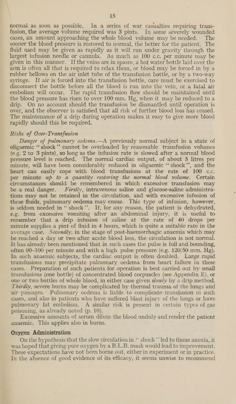 normal as soon as possible. In a series of war casualties requiring trans- fusion, the average volume required was 3 pints. In some severely. wounded cases, an amount approaching the whole blood volume may be needed. The sooner the blood pressure is restored to normal, the better for the patient. The fluid used may be given as rapidly as it will run under gravity through the largest infusion needle or cannula. As much as 100 c.c. per minute may be given in this manner. Ifthe veins are in spasm, a hot water bottle laid over the arm is often all that is required to relax them, or blood may be forced in by a rubber bellows on the air inlet tube of the transfusion bottle, or by a two-way syringe. If air is forced into the transfusion bottle, care must be exercised to disconnect the bottle before all the blood is run into the vein, or a fatal air embolism will occur. The rapid transfusion flow should be maintained until the blood pressure has risen to over 100 mm. Hg, when it may be reduced to a drip. On no account should the transfusion be dismantled until operation is over, and the observer is satisfied that all risk of further blood loss has ceased. The maintenance of a drip during operation makes it easy to give more blood rapidly should this be required. Risks of Over-Transfuston Danger of pulmonary oedema.—A previously normal subject in a tute of oligaemic ‘“‘ shock’ cannot be overloaded by reasonable transfusion volumes (e.g. 2 to 3 pints), so long as the infusion rate is slowed after a normal blood pressure level is reached. The normal cardiac output, of about 5 litres per minute, will have been considerably reduced in oligaemic ‘‘shock’’, and the heart can easily cope with blood transfusions at the rate of 100 c.c. per minute up to a quantity restoring the normal blood volume. Certain circumstances should be remembered in which excessive transfusion may be a real danger. /rstly, intravenous saline and glucose-saline administra- tions may not be retained in the circulation, and with excessive infusion of these fluids, pulmonary oedema may ensue. This type of infusion, however, is seldom needed in ‘‘shock’’. If, for any reason, the patient is dehydrated, e.g. from excessive vomiting after an abdominal injury, it is useful to remember that a drip infusion of saline at the rate of 40 drops per minute supplies a pint of fluid in 4 hours, which is quite a suitable rate in the average case. Secondly, in the stage of post-haemorrhagic anaemia which may be reached a day or two after acute blood loss, the circulation is not normal. It has already been mentioned that in such cases the pulse is full and bounding, often 90-100 per minute and with a high pulse pressure (e.g. 120/50 mm. Hg). In such anaemic subjects, the cardiac output is often doubled. Large rapid transfusions may precipitate pulmonary oedema from heart failure in these cases. Preparation of such patients for operation is best carried out by small transfusions (one bottle) of concentrated blood corpuscles (see Appendix E), or one or two bottles of whole blood, in either case given slowly by a drip method. Thirdly, severe burns may be complicated by thermal trauma of the lungs and air passages. Pulmonary oedema is liable to complicate transfusion in such cases, and also in patients who have suffered blast injury of the lungs or have pulmonary fat embolism. A similar risk is present in certain types of gas poisoning, as already noted (p. 10). Excessive amounts of serum dilute the blood unduly and render the patient anaemic. This applies also in burns. Oxygen Administration On the hypothesis that the slow circulation in .“‘ shock ’’ led to tissue anoxia, it was hoped that giving pure oxygen by a B.L.B. mask would lead to improvement. These expectations have not been borne out, either in experiment or in practice. In the absence of good evidence of its efficacy, it seems unwise to recommend