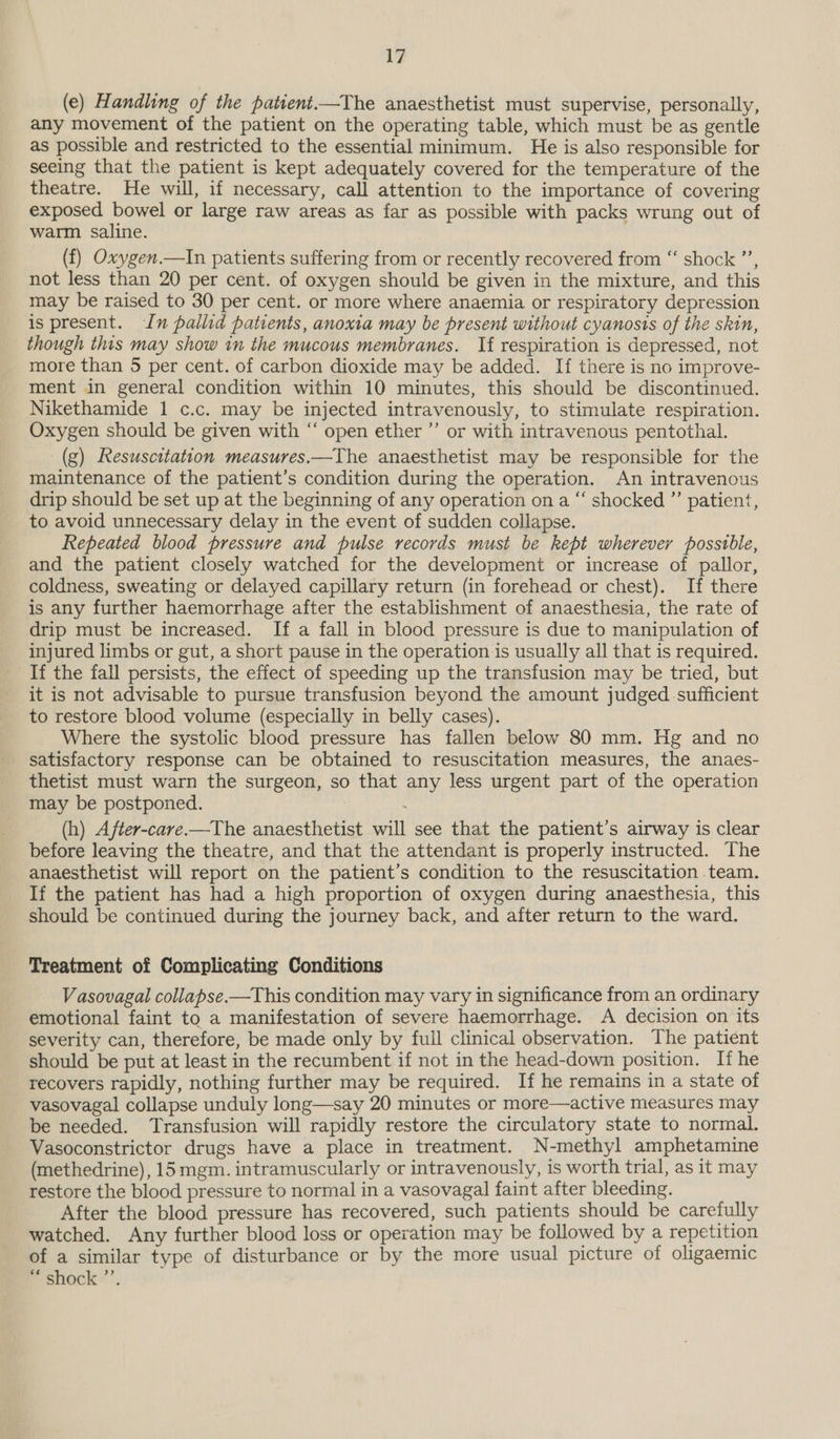 i? (e) Handling of the pattent.—The anaesthetist must supervise, personally, any movement of the patient on the operating table, which must be as gentle as possible and restricted to the essential minimum. He is also responsible for seeing that the patient is kept adequately covered for the temperature of the theatre. He will, if necessary, call attention to the importance of covering exposed bowel or large raw areas as far as possible with packs wrung out of warm saline. (f) Oxygen.—In patients suffering from or recently recovered from “ shock ”’, not less than 20 per cent. of oxygen should be given in the mixture, and this may be raised to 30 per cent. or more where anaemia or respiratory depression is present. In pallid patients, anoxia may be present without cyanosis of the skin, though this may show in the mucous membranes. If respiration is depressed, not more than 5 per cent. of carbon dioxide may be added. If there is no improve- ment in general condition within 10 minutes, this should be discontinued. Nikethamide 1 c.c. may be injected intravenously, to stimulate respiration. Oxygen should be given with “ open ether ”’ or with intravenous pentothal. _(g) Resuscitation measures.—The anaesthetist may be responsible for the maintenance of the patient’s condition during the operation. An intravenous drip should be set up at the beginning of any operation on a “ shocked ”’ patient, to avoid unnecessary delay in the event of sudden collapse. Repeated blood pressure and pulse records must be kept wherever possible, and the patient closely watched for the development or increase of pallor, coldness, sweating or delayed capillary return (in forehead or chest). If there is any further haemorrhage after the establishment of anaesthesia, the rate of drip must be increased. If a fall in blood pressure is due to manipulation of injured limbs or gut, a short pause in the operation is usually all that is required. If the fall persists, the effect of speeding up the transfusion may be tried, but it is not advisable to pursue transfusion beyond the amount judged sufficient to restore blood volume (especially in belly cases). Where the systolic blood pressure has fallen below 80 mm. Hg and no satisfactory response can be obtained to resuscitation measures, the anaes- thetist must warn the surgeon, so that any less urgent part of the operation may be postponed. . (h) After-care.—The anaesthetist will see that the patient’s airway is clear before leaving the theatre, and that the attendant is properly instructed. The anaesthetist will report on the patient’s condition to the resuscitation team. If the patient has had a high proportion of oxygen during anaesthesia, this should be continued during the journey back, and after return to the ward. Treatment of Complicating Conditions Vasovagal collapse.—This condition may vary in significance from an ordinary emotional faint to a manifestation of severe haemorrhage. A decision on its severity can, therefore, be made only by full clinical observation. The patient should be put at least in the recumbent if not in the head-down position. Ii he recovers rapidly, nothing further may be required. If he remains in a state of vasovagal collapse unduly long—say 20 minutes or more—active measures may be needed. Transfusion will rapidly restore the circulatory state to normal. Vasoconstrictor drugs have a place in treatment. N-methyl amphetamine (methedrine), 15 mgm. intramuscularly or intravenously, is worth trial, as it may restore the blood pressure to normal in a vasovagal faint after bleeding. After the blood pressure has recovered, such patients should be carefully watched. Any further blood loss or operation may be followed by a repetition of a similar type of disturbance or by the more usual picture of oligaemic “ shock ”’.