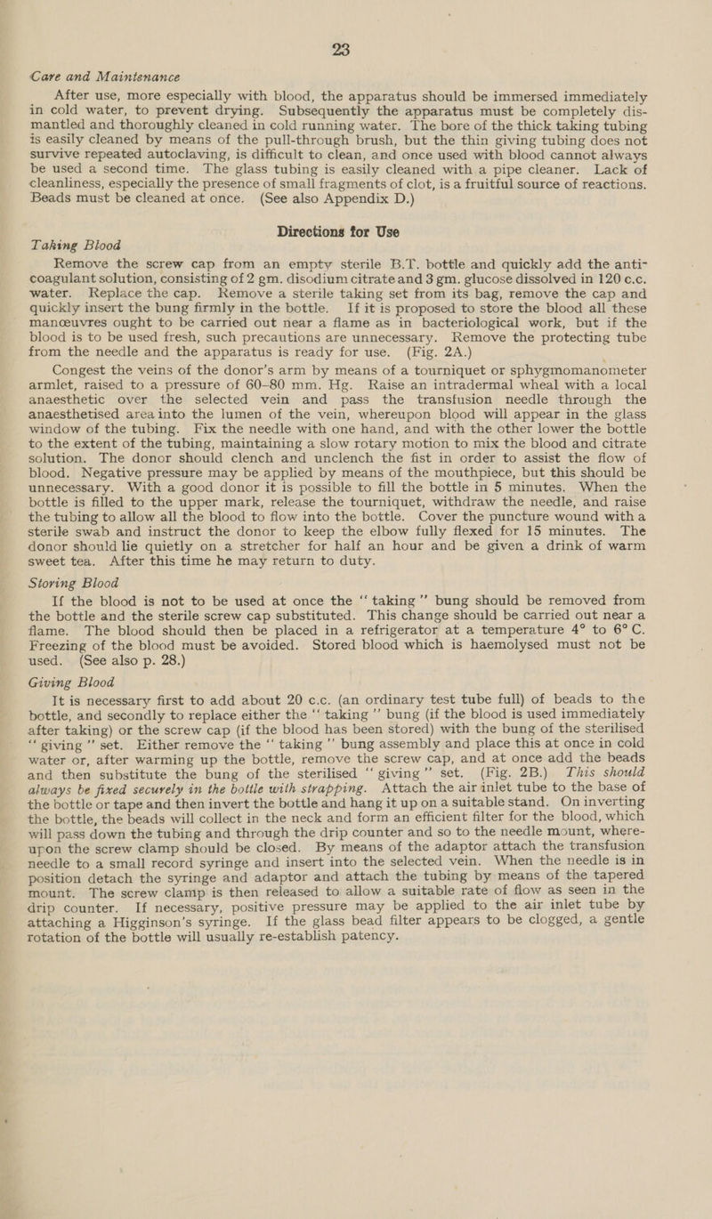 Care and Maintenance After use, more especially with blood, the apparatus should be immersed immediately in cold water, to prevent drying. Subsequently the apparatus must be completely dis- mantled and thoroughly cleaned in cold running water. The bore of the thick taking tubing is easily cleaned by means of the pull-through brush, but the thin giving tubing does not survive repeated autoclaving, is difficult to clean, and once used with blood cannot always be used a second time. The glass tubing is easily cleaned with a pipe cleaner. Lack of cleanliness, especially the presence of small fragments of clot, is a fruitful source of reactions. Beads must be cleaned at once. (See also Appendix D.) Directions for Use Taking Blood Remove the screw cap from an empty sterile B.T. bottle and quickly add the anti- coagulant solution, consisting of 2 gm. disodium citrate and 3 gm. glucose dissolved in 120 c.c. water. Replace the cap. Remove a sterile taking set from its bag, remove the cap and quickly insert the bung firmly in the bottle. If it is proposed to store the blood all these manceuvres ought to be carried out near a flame as in bacteriological work, but if the blood is to be used fresh, such precautions are unnecessary. Remove the protecting tube from the needle and the apparatus is ready for use. (Fig. 2A.) Congest the veins of the donor’s arm by means of a tourniquet or sphygmomanometer armlet, raised to a pressure of 60-80 mm. Hg. Raise an intradermal wheal with a local anaesthetic over the selected vein and pass the transfusion needle through the anaesthetised areainto the lumen of the vein, whereupon blood will appear in the glass window of the tubing. Fix the needle with one hand, and with the other lower the bottle to the extent of the tubing, maintaining a slow rotary motion to mix the blood and citrate solution. The donor should clench and unclench the fist in order to assist the flow of blood. Negative pressure may be applied by means of the mouthpiece, but this should be unnecessary. With a good donor it is possible to fill the bottle in 5 minutes. When the bottle is filled to the upper mark, release the tourniquet, withdraw the needle, and raise the tubing to allow all the blood to flow into the bottle. Cover the puncture wound witha sterile swab and instruct the donor to keep the elbow fully flexed for 15 minutes. The donor should lie quietly on a stretcher for half an hour and be given a drink of warm sweet tea. After this time he may return to duty. Storing Blood If the blood is not to be used at once the ‘‘ taking’ bung should be removed from the bottle and the sterile screw cap substituted. This change should be carried out near a flame. The blood should then be placed in a refrigerator at a temperature 4° to 6°C. Freezing of the blood must be avoided. Stored blood which is haemolysed must not be used. (See also p. 28.) Giving Blood It is necessary first to add about 20 c.c. (an ordinary test tube full) of beads to the bottle, and secondly to replace either the ‘‘ taking ’”’ bung (if the blood is used immediately after taking) or the screw cap (if the blood has been stored) with the bung of the sterilised “ giving ’’ set. Either remove the ‘‘ taking ’’ bung assembly and place this at once in cold water or, after warming up the bottle, remove the screw cap, and at once add the beads and then substitute the bung of the sterilised “ giving”’ set. (Fig. 2B.) This should always be fixed secuyely in the bottle with strapping. Attach the air inlet tube to the base of the bottle or tape and then invert the bottle and hang it up on a suitable stand. On inverting the bottle, the beads will collect in the neck and form an efficient filter for the blood, which will pass down the tubing and through the drip counter and so to the needle mount, where- upon the screw clamp should be closed. By means of the adaptor attach the transfusion needle to a small record syringe and insert into the selected vein. When the needle is in position detach the syringe and adaptor and attach the tubing by means of the tapered mount. The screw clamp is then released to allow a suitable rate of flow as seen in the drip counter. If necessary, positive pressure may be applied to the air inlet tube by attaching a Higginson’s syringe. If the glass bead filter appears to be clogged, a gentle rotation of the bottle will usually re-establish patency.