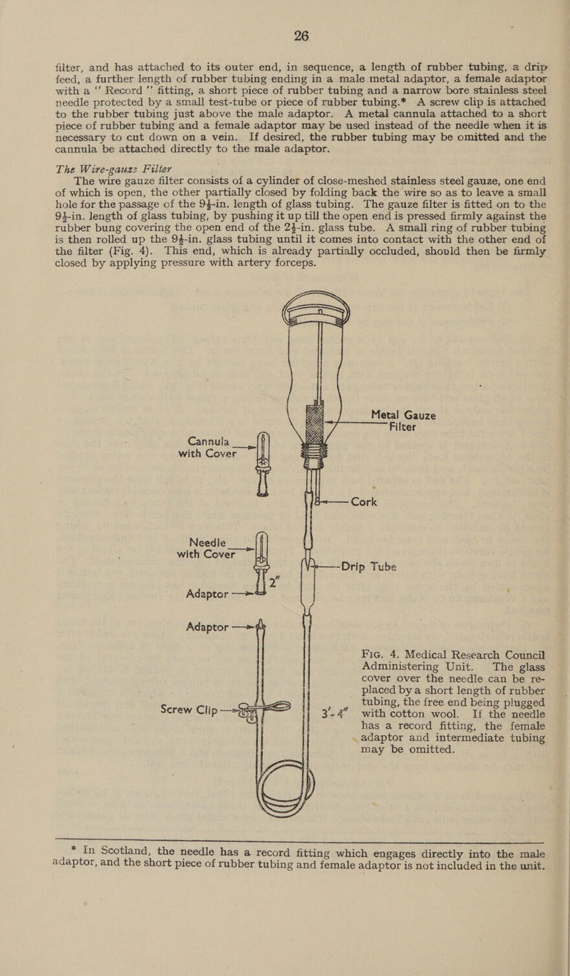 filter, and has attached to its outer end, in sequence, a length of rubber tubing, a drip feed, a further length of rubber tubing ending in a male metal adaptor, a female adaptor with a ‘‘ Record ”’ fitting, a short piece of rubber tubing and a narrow bore stainless steel needle protected by a small test-tube or piece of rubber tubing.* A screw clip is attached to the rubber tubing just above the male adaptor. A metal cannula attached to a short piece of rubber tubing and a female adaptor may be used instead of the needle when it is necessary to cut down on a vein. If desired, the rubber tubing may be omitted and the cannula be attached directly to the male adaptor. The Wive-gauz2 Filter The wire gauze filter consists of a cylinder of close-meshed stainless steel gauze, one end of which is open, the other partially closed by folding back the wire so as to leave a small hole for the passage of the 94-in. length of glass tubing. The gauze filter is fitted on to the 94-in. length of glass tubing, by pushing it up till the open end is pressed firmly against the rubber bung covering the open end of the 24-in. glass tube. A small ring of rubber tubing is then rolled up the 94-in. glass tubing until it comes into contact with the other end of the filter (Fig. 4). This end, which is already partially occluded, should then be firmly closed by applying pressure with artery forceps.  Metal Gauze Filter Cannula with Cover Cork Needle with Cover Drip Tube Adaptor —&gt;~ Adaptor —&gt;-#   Fic. 4. Medical Research Council Administering Unit. The glass cover over the needle can be re- placed by a short length of rubber tubing, the free end being plugged -4 with cotton wool. If the needle has a record fitting, the female . adaptor and intermediate tubing may be omitted. Screw Clip —&gt;3 a F = * In Scotland, the needle has a record fitting which engages directly into the male adaptor, and the short piece of rubber tubing and female adaptor is not included in the unit.