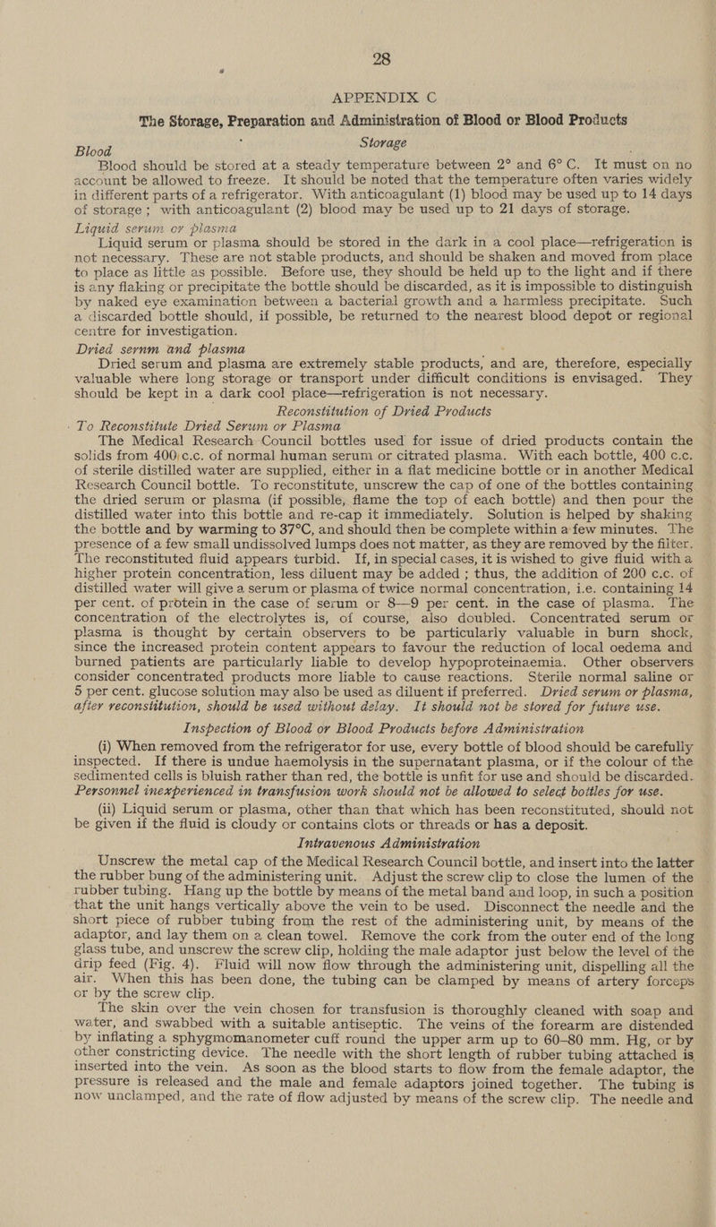 APPENDIX C The Storage, Preparation and Administration of Blood or Blood Products Blood i Storage . Blood should be stored at a steady temperature between 2° and 6°C. It must on no account be allowed to freeze. It should be noted that the temperature often varies widely in different parts of a refrigerator. With anticoagulant (1) blood may be used up to 14 days of storage; with anticoagulant (2) blood may be used up to 21 days of storage. Liquid serum or plasma Liquid serum or plasma should be stored in the dark in a cool place—refrigeration is not necessary. These are not stable products, and should be shaken and moved from place to place as little as possible. Before use, they should be held up to the light and if there is any flaking or precipitate the bottle should be discarded, as it is impossible to distinguish by naked eye examination between a bacterial growth and a harmless precipitate. Such a discarded bottle should, if possible, be returned to the nearest blood depot or regional centre for investigation. Dried sernm and plasma ns Dried serum and plasma are extremely stable products, and are, therefore, especially valuable where long storage or transport under difficult conditions is envisaged. They should be kept in a dark cool place—refrigeration is not necessary. Reconstitution of Dried Products - To Reconstitute Dried Serum or Plasma The Medical Research Council bottles used for issue of dried products contain the solids from 400,c.c. of normal human serum or citrated plasma. With each bottle, 400 c.c. of sterile distilled water are supplied, either in a flat medicine bottle or in another Medical Research Council bottle. To reconstitute, unscrew the cap of one of the bottles containing the dried serum or plasma (if possible, flame the top of each bottle) and then pour the distilled water into this bottle and re-cap it immediately. Solution is helped by shaking the bottle and by warming to 37°C, and should then be complete within a few minutes. The presence of a few small undissolved lumps does not matter, as they are removed by the filter. The reconstituted fluid appears turbid. If, in special cases, it is wished to give fluid witha higher protein concentration, less diluent may be added ; thus, the addition of 200 c.c. of distilled water will give a serum or plasma of twice normal concentration, i.e. containing 14 per cent. of protein in the case of serum or 8-—9 per cent. in the case of plasma. The concentration of the electrolytes is, of course, also doubled. Concentrated serum or plasma is thought by certain observers to be particularly valuable in burn shock, since the increased protein content appears to favour the reduction of local oedema and burned patients are particularly liable to develop hypoproteinaemia. Other observers consider concentrated products more liable to cause reactions. Sterile normal saline or 5 per cent. glucose solution may also be used as diluent if preferred. Dvied serum or plasma, afiey veconsittution, should be used without delay. It should not be stored for future use. Inspection of Blood or Blood Products before Administration (i) When removed from the refrigerator for use, every bottle of blood should be carefully inspected. If there is undue haemolysis in the supernatant plasma, or if the colour of the sedimented cells is bluish rather than red, the bottle is unfit for use and should be discarded. Personnel inexperienced in transfusion work should not be allowed to select bottles for use. (ii) Liquid serum or plasma, other than that which has been reconstituted, should not be given if the fluid is cloudy or contains clots or threads or has a deposit. Intravenous Administration Unscrew the metal cap of the Medical Research Council bottle, and insert into the latter the rubber bung of the administering unit. Adjust the screw clip to close the lumen of the rubber tubing. Hang up the bottle by means of the metal band and loop, in such a position that the unit hangs vertically above the vein to be used. Disconnect the needle and the short piece of rubber tubing from the rest of the administering unit, by means of the adaptor, and lay them on a clean towel. Remove the cork from the outer end of the long glass tube, and unscrew the screw clip, holding the male adaptor just below the level of the drip feed (Fig. 4). Fluid will now flow through the administering unit, dispelling all the air. When this has been done, the tubing can be clamped by means of artery forceps or by the screw clip. The skin over the vein chosen for transfusion is thoroughly cleaned with soap and water, and swabbed with a suitable antiseptic. The veins of the forearm are distended by inflating a sphygmomanometer cuff round the upper arm up to 60-80 mm. Hg, or by other constricting device. The needle with the short length of rubber tubing attached is inserted into the vein. As soon as the blood starts to flow from the female adaptor, the pressure is released and the male and female adaptors joined together. The tubing is now unclamped, and the rate of flow adjusted by means of the screw clip. The needle and