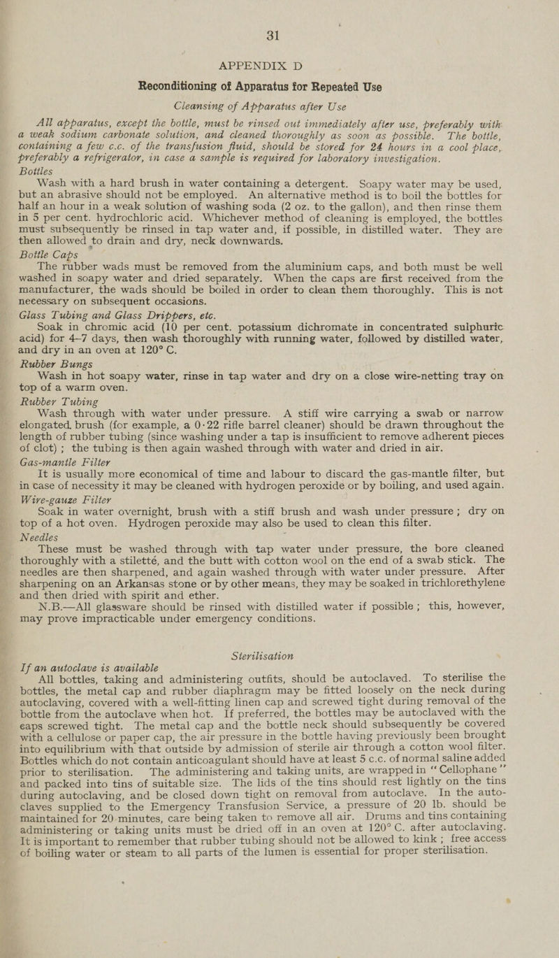 APPENDIX D Reconditioning of Apparatus for Repeated Use Cleansing of Apparatus after Use All apparatus, except the bottle, must be rinsed out immediately after use, preferably with: a weak sodium carbonate solution, and cleaned thoroughly as soon as possible. The bottle, containing a few c.c. of the transfusion fluid, should be stored for 24 hours in a cool place, preferably a refrigerator, in case a sample is required for laboratory investigation. Bottles Wash with a hard brush in water containing a detergent. Soapy water may be used, but an abrasive should not be employed. An alternative method is to boil the bottles for half an hour in a weak solution of washing soda (2 oz. to the gallon), and then rinse them in 5 per cent. hydrochloric acid. Whichever method of cleaning is employed, the bottles must subsequently be rinsed in tap water and, if possible, in distilled water. They are then allowed to drain and dry, neck downwards. Bottle Caps The rubber wads must be removed from the aluminium caps, and both must be well washed in soapy water and dried separately. When the caps are first received from the manufacturer, the wads should be boiled in order to clean them thoroughly. This is not necessary on subsequent occasions. Glass Tubing and Glass Drippers, etc. Soak in chromic acid (10 per cent. potassium dichromate in concentrated sulphuric acid) for 4—7 days, then wash thoroughly with running water, followed by distilled water, and dry in an oven at 120°C. Rubber Bungs ; Wash in hot soapy water, rinse in tap water and dry on a close wire-netting tray on top of a warm oven. Rubber Tubing Wash through with water under pressure. A stiff wire carrying a swab or narrow elongated, brush (for example, a 0-22 rifle barrel cleaner) should be drawn throughout the length of rubber tubing (since washing under a tap is insufficient to remove adherent pieces of clot) ; the tubing is then again washed through with water and dried in air. Gas-manitle Filter It is usually more economical of time and labour to discard the gas-mantle filter, but in case of necessity it may be cleaned with hydrogen peroxide or by boiling, and used again. Wire-gauze Filter Soak in water overnight, brush with a stiff brush and wash under pressure; dry on top of a hot oven. Hydrogen peroxide may also be used to clean this filter. Needles : These must be washed through with tap water under pressure, the bore cleaned needles are then sharpened, and again washed through with water under pressure. After sharpening on an Arkansas stone or by other means, they may be soaked in trichlorethylene and then dried with spirit and ether. N.B.—AlIl glassware should be rinsed with distilled water if possible; this, however, may prove impracticable under emergency conditions. Sterilisation If an autoclave 1s available a All bottles, taking and administering outfits, should be autoclaved. To sterilise the bottles, the metal cap and rubber diaphragm may be fitted loosely on the neck during autoclaving, covered with a well-fitting linen cap and screwed tight during removal of the bottle from the autoclave when hot. If preferred, the bottles may be autoclaved with the eaps screwed tight. The metal cap and the bottle neck should subsequently be covered with a cellulose or paper cap, the air pressure in the bottle having previously been brought into equilibrium with that outside by admission of sterile air through a cotton wool filter. prior to sterilisation. The administering and taking units, are wrapped in ‘‘ Cellophane a and packed into tins of suitable size. The lids of the tins should rest lightly on the tins during autoclaving, and be closed down tight on removal from autoclave. In the auto- claves supplied to the Emergency Transfusion Service, a pressure of 20 lb. should be maintained for 20 minutes, care being taken to remove all air. Drums and tins containing administering or taking units must be dried off in an oven at 120°C. after autoclaving. It is important to remember that rubber tubing should not be allowed to kink ; free access of boiling water or steam to all parts of the lumen is essential for proper sterilisation.