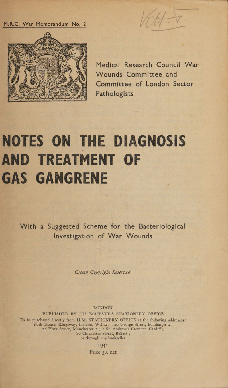   M.R.C. War Memorandum No. 2 / LAY eae Wounds Committee, and Pathologists  NOTES ON THE DIAGNOSIS AND TREATMENT OF GAS GANGRENE With a Suggested Scheme for the Bacteriological Investigation of War Wounds Crown Copyright Reserved Ke LONDON PUBLISHED BY HIS MAJESTY’S STATIONERY OFFICE To be purchased directly from H.M. STATIONERY OFFICE at the following addresses : York House, Kingsway, London, W.C.2 ; 120 George Street, Edinburgh 2 ; 80 Chichester Street, Belfast ; or through any bookseller 1940 Price 3¢. net
