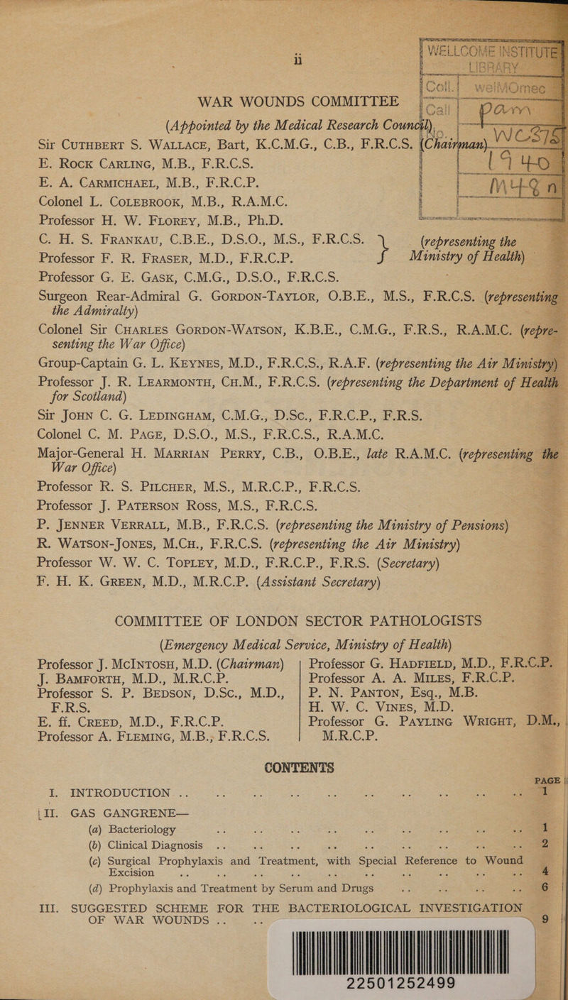       WAR WOUNDS COMMITTEE (Appointed by the Medical Research Coun Sir CUTHBERT S. WALLACE, Bart, K.C.M.G., C.B., F.R.C. S. | E. Rock Carine, M.B., F.R.C.S. E. A. CARMICHAEL, MB. RCP. Colonel L. CoLEBROOK, M.B., R.A.M.C. Professor H. W. FLorey, M.B., Ph.D. GH. S. FRANKAU, G.B.E, 2S.0;, Mis. URS. (representing the Professor F. R. FRASER, M.D., F.R.C.P. M ee of Health) — Professor G. E. Gask, C.M.G., D.S.O., F.R.C.S. Surgeon Rear-Admiral G. Connon tation O.B:.E., MS, SRG Ss. (representi the Admiralty) Colonel Sir CHARLES GORDON-WaTSON, K.B.E., C.M.G., F.R.S., R.A.M.C. (reps E senting the War Office) f Group-Captain G. L. Keynes, M.D., F.R.C.S., R.A.F. (representing the Air M oe . Professor J. R. LEARMONTH, Cu.M., F.R.C.S. (representing the Department of Health for Scotland) ae : Sir JOHN C. G. Lepincuam, C.M.G., D.Sc., F.R.C.P., F.R.S. Colonel C. M. Paces, D.S.O., M.S., F.R.C.S., R.A.M.C. Major-General H. MARRIAN Perry, C.B., O. B.E., late R.A.M.C. (represen i 4 War Office) Professor R. S. PitcHEer, M.S., M.R.C.P., F.R.C.S. Professor J. PATERSON Ross, M.S., F.R.C.S. = P. JENNER VERRALL, M.B., F.R.C.S. (representing the Ministry of Pensions) — R. Watson-JonEs, M.Cu., F.R.C.S. (representing the Air Ministry) — Professor W. W. C. Torrey, M.D., F.R.C.P., F.R.S. (Secretary) : F. H. K. Green, M.D., M.R.C.P. (Assistant Secretary) COMMITTEE OF LONDON SECTOR PATHOLOGISTS (Emergency Medical Service, Ministry of Health) Professor J. McINtTosu, M.D. (Chairman) Professor G. HADFIELD, M.D., F.R.C. P. | 3 J. BamrortH, M.D., M.R.C.P. Professor A. A. MILEs, E.R.C.P. | Professor S. P. Bepson, D.Sc., M.D., | P. N. Panton, Esq., M.B. ae | F.R.S. HH; WC. VINES, M.D. E. ff. CREED, M.D., F.R.C.P. Professor G. PAYLING WRIGHT, DM., Professor A. FLEMING, M.B.; F.R.C.S. M.R.C.P. CONTENTS I. INTRODUCTION .. :II. GAS GANGRENE— (a) Bacteriology a: £i se ee see aH a ae :. (b) Clinical Diagnosis .. 5 ; 5 A ; ; 2 (c) Surgical er and “ireeniene with Special Raferenee to ‘Wound a Excision ie : a5 ie ae (d) Prophylaxis and fees by Soin a ee aa e ae -. oe ill; SUGGESTED SCHEME FOR 7eE BACTERIOLOGICAL INVESTIGATION OF WAR WOUNDS .. : ey ~~                                                               22501252499