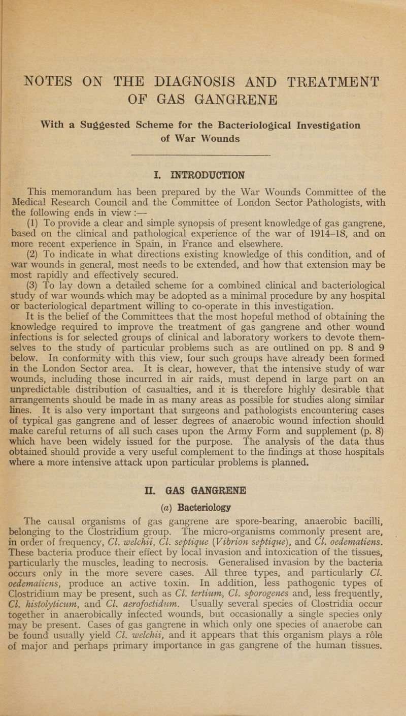  NOTES ON THE DIAGNOSIS AND TREATMENT OF GAS GANGRENE With a Suggested Scheme for the Bacteriological Investigation of War Wounds I. INTRODUCTION _ This memorandum has been prepared by the War Wounds Committee of the Medical Research Council and the Committee of London Sector Pathologists, with _ the following ends in view :— (1) To provide a clear and simple synopsis of present knowledge of gas gangrene, based on the clinical and pathological experience of the war of 1914-18, and on more recent experience in Spain, in France and elsewhere. (2) To indicate in what directions existing knowledge of this condition, and of war wounds in general, most needs to be extended, and how that extension may be most rapidly and effectively secured. (3) To lay down a detailed scheme for a combined clinical and bacteriological study of war wounds which may be adopted as a minimal procedure by any hospital or bacteriological department willing to co-operate in this investigation. It is the belief of the Committees that the most hopeful method of obtaining the knowledge required to improve the treatment of gas gangrene and other wound infections is for selected groups of clinical and laboratory workers to devote them- selves to the study of particular problems such as are outlined on pp. 8 and 9 below. In conformity with this view, four such groups have already been formed in the London Sector area. It is clear, however, that the intensive study of war wounds, including those incurred in air raids, must depend in large part on an unpredictable distribution of casualties, and it is therefore highly desirable that arrangements should be made in as many areas as possible for studies along similar lines. It is also very important that surgeons and pathologists encountering cases of typical gas gangrene and of lesser degrees of anaerobic wound infection should make careful returns of all such cases upon the Army Form and supplement (p. 8) which have been widely issued for the purpose. The analysis of the data thus obtained should provide a very useful complement to the findings at those hospitals _ where a more intensive attack upon particular problems is planned. Il. GAS GANGRENE (a) Bacteriology _ The causal organisms of gas gangrene are spore-bearing, anaerobic bacilli, belonging to the Clostridium group. The micro-organisms commonly present are, in order of frequency, Cl. welch, Cl. septique (Vibrion septique), and Cl. oedematiens. These bacteria produce their effect by local invasion and intoxication of the tissues, particularly the muscles, leading to necrosis. Generalised invasion by the bacteria occurs only in the more severe cases. All three types, and particularly Ci. oedemaiiens, produce an active toxin. In addition, less pathogenic types of Clostridium may be present, such as Cl. tertuum, Cl. shorogenes and, less frequently, Cl. histolyticum, and Cl. aerofoetidum. Usually several species of Clostridia occur together in anaerobically infected wounds, but occasionally a single species only may be present. Cases of gas gangrene in which only one species of anaerobe can be found usually yield Cl. welchi1, and it appears that this organism plays a rdéle of major and perhaps primary importance in gas gangrene of the human tissues,