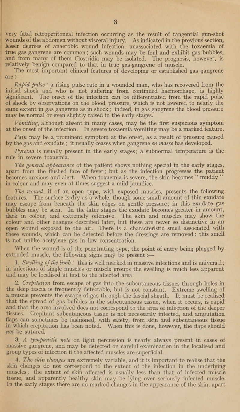  3 true gas gangrene are common; such wounds may be foul and exhibit gas bubbles, The most important clinical features of developing or established gas gangrene Rapid pulse : a rising pulse rate in a wounded man, who has recovered from the Vomiting, although absent in many cases, may be the first suspicious symptom at the onset of the infection. In severe toxaemia vomiting may be a marked feature. Pain may be a prominent symptom at the onset, as a result of pressure caused by the gas and exudate; it usually ceases when gangrene en masse has developed. Pyrexia is usually present in the early stages; a subnormal temperature is the rule in severe toxaemia. The general appearance of the patient shows nothing special in the early stages, apart from the flushed face of fever; but as the infection progresses the patient becomes anxious and alert. When toxaemia is severe, the skin becomes “‘ muddy ” in colour and may even at times suggest a mild jaundice. The wound, if of an open type, with exposed muscles, presents the following features. The surface is dry as a whole, though some small amount of thin exudate may escape from beneath the skin edges on gentle pressure; in this exudate gas bubbles may be seen. In the later stages the exudate becomes greater in amount, dark in colour, and extremely offensive. The skin and muscles may show the colour and other changes described later, but these are never so distinctive in an open wound exposed to the air. There is a characteristic smell associated with these wounds, which can be detected before the dressings are removed: this smell is not unlike acetylene gas in low concentration. When the wound is of the penetrating type, the point of entry being plugged by extruded muscle, the following signs may be present :— 1. Swelling of the limb: this is well marked in massive infections and is universal ; in infections of single muscles or muscle groups the swelling is much less apparent and may be localised at first to the affected area. 2. Crepitation from escape of gas into the subcutaneous tissues through holes in the deep fascia is frequently detectable, but is not constant. Extreme swelling of a muscle prevents the escape of gas through the fascial sheath. It must be realised that the spread of gas bubbles in the subcutaneous tissue, when it occurs, is rapid and that the area involved does not correspond to the area of infection of the deeper tissues. Crepitant subcutaneous tissue is not necessarily infected, and amputation flaps can sometimes be fashioned, with safety, from skin and subcutaneous tissue in which crepitation has been noted. When this is done, however, the flaps should not be sutured. 3. A tympaniiic note on light percussion is nearly always present in cases of massive gangrene, and may be detected on careful examination in the localised and group types of infection if the affected muscles are superficial. 4, The skin changes are extremely variable, and it is important to realise that the skin changes do not correspond to the extent of the infection in the underlying muscles; the extent of skin affected is usually less than that of infected muscle tissue, and apparently healthy skin may be lying over seriously infected muscle. In the early stages there are no marked changes in the appearance of the skin, apart