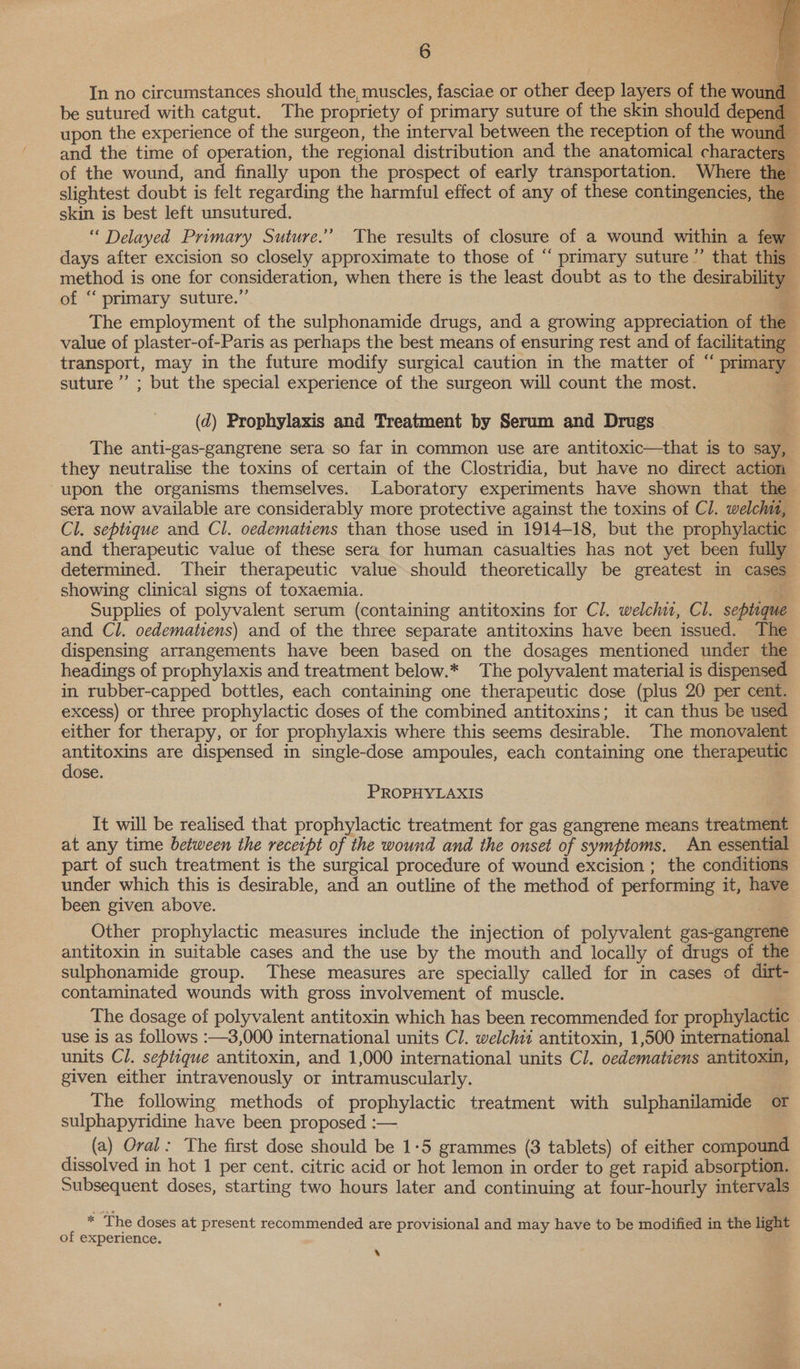     6 In no circumstances should the, muscles, fasciae or other deep layers of the wo be sutured with catgut. The propriety of primary suture of the skin should depe upon the experience of the surgeon, the interval between the reception of the wor and the time of operation, the regional distribution and the anatomical characters — of the wound, and finally upon the prospect of early transportation. Where th slightest doubt is felt regarding the harmful effect of any of these contingencies, the | skin is best left unsutured. 3 “ Delayed Primary Suture.’ The results of closure of a wound within a few days after excision so closely approximate to those of “ primary suture ”’ that this method is one for consideration, when there is the least doubt as to the desirability - of “‘ primary suture.”’ _ The employment of the sulphonamide drugs, and a growing appreciation of the value of plaster-of-Paris as perhaps the best means of ensuring rest and of facilitating transport, may in the future modify surgical caution in the matter of “ primary suture’ ; but the special experience of the surgeon will count the most. a (d) Prophylaxis and Treatment by Serum and Drugs The anti-gas-gangrene sera so far in common use are antitoxic—that is to say, they neutralise the toxins of certain of the Clostridia, but have no direct action upon the organisms themselves. Laboratory experiments have shown that the sera now available are considerably more protective against the toxins of Cl. welch, Cl. septique and Cl. oedematiens than those used in 1914-18, but the prophylactic and therapeutic value of these sera for human casualties has not yet been fully determined. Their therapeutic value should theoretically be greatest in cases showing clinical signs of toxaemia. Supplies of polyvalent serum (containing antitoxins for Cl. welch, Cl. septuque and Cl. oedematiens) and of the three separate antitoxins have been issued. The dispensing arrangements have been based on the dosages mentioned under the headings of prophylaxis and treatment below.* The polyvalent material is dispensed in rubber-capped bottles, each containing one therapeutic dose (plus 20 per cent. excess) or three prophylactic doses of the combined antitoxins; it can thus be used either for therapy, or for prophylaxis where this seems desirable. The monovalent antitoxins are dispensed in single-dose ampoules, each containing one therapeutic dose. if PROPHYLAXIS It will be realised that prophylactic treatment for gas gangrene means treatment at any time between the receipt of the wound and the onset of symptoms. An essential part of such treatment is the surgical procedure of wound excision ; the conditions under which this is desirable, and an outline of the method of performing it, have been given above. Other prophylactic measures include the injection of polyvalent gas-gangrene antitoxin in suitable cases and the use by the mouth and locally of drugs of the sulphonamide group. These measures are specially called for in cases of dirt- contaminated wounds with gross involvement of muscle. The dosage of polyvalent antitoxin which has been recommended for prophylactic | use is as follows :—3,000 international units Cl. welchii antitoxin, 1,500 international units Cl. septique antitoxin, and 1,000 international units Cl. oedematiens antitoxin, given either intravenously or intramuscularly. The following methods of prophylactic treatment with sulphanilamide or sulphapyridine have been proposed :— _ (a) Oral: The first dose should be 1-5 grammes (3 tablets) of either compound dissolved in hot 1 per cent. citric acid or hot lemon in order to get rapid absorption. Subsequent doses, starting two hours later and continuing at four-hourly intervals * The doses at present recommended are provisional and may have to be modified in the light of experience. | ‘