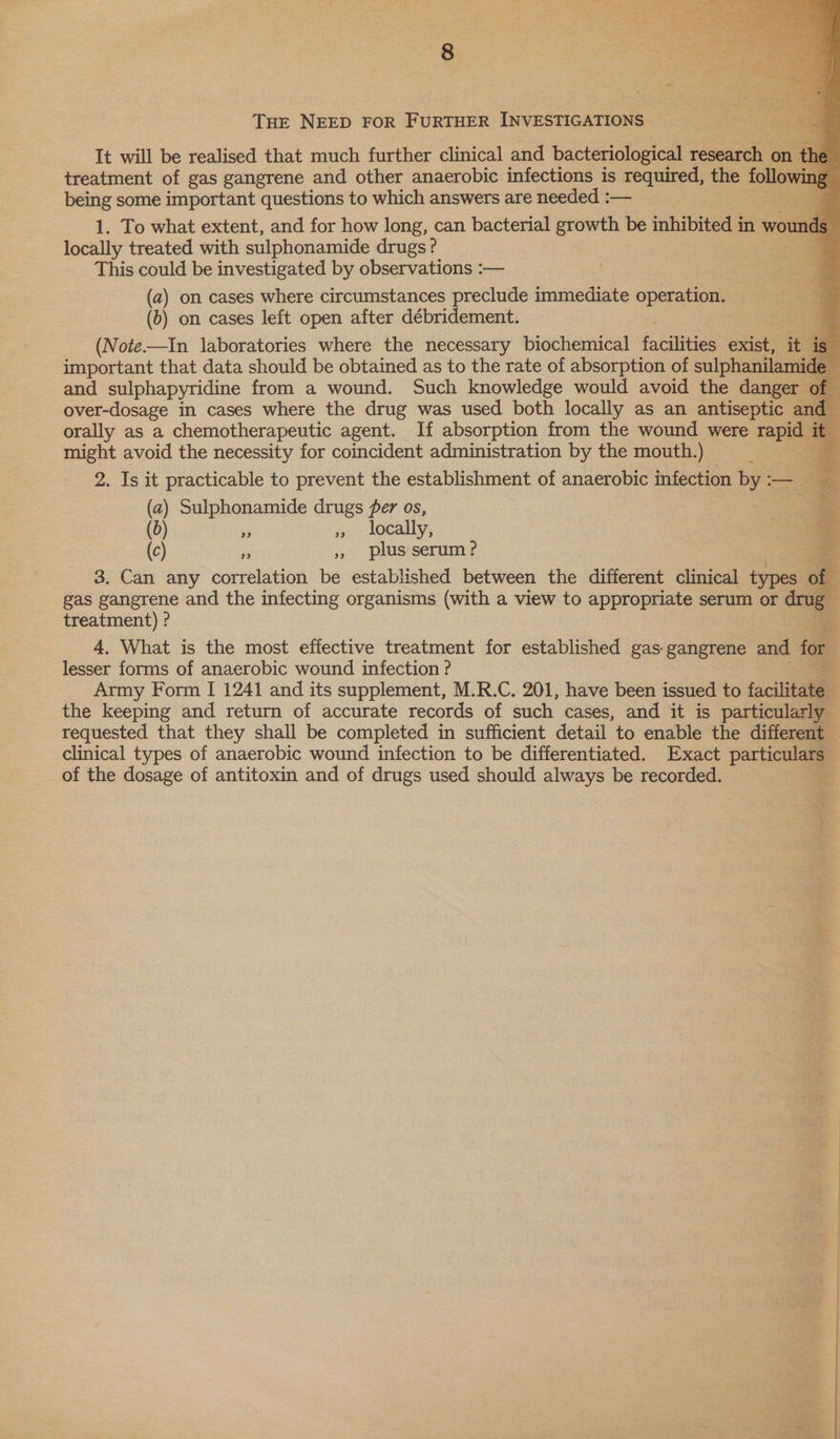       THE NEED FOR FURTHER INVESTIGATIONS It will be realised that much further clinical and bacteriological research on the treatment of gas gangrene and other anaerobic infections is required, the following © being some important questions to which answers are needed :— g 1. To what extent, and for how long, can bacterial growth be inhibited in wounds locally treated with sulphonamide drugs? o This could be investigated by observations :— (a) on cases where circumstances preclude immediate operation. (5) on cases left open after débridement. (Note—In laboratories where the necessary biochemical cies exist, it is important that data should be obtained as to the rate of absorption of sulphanilamide = and sulphapyridine from a wound. Such knowledge would avoid the danger of over-dosage in cases where the drug was used both locally as an antiseptic and orally as a chemotherapeutic agent. If absorption from the wound were oe i % might avoid the necessity for coincident administration by the mouth.) Es 2. Is it practicable to prevent the establishment of anaerobic infection by :— (a) Sulphonamide drugs fer os, b) = » locally, (c) 8 », plus serum? 3. Can any correlation be established between the different clinical types of gas Eos ene and the infecting organisms (with a view to appropriate serum or drug. treatment) ? 4, What is the most effective treatment for established gas. gangrene and for 2 lesser forms of anaerobic wound infection ?  ug Pai Er in weet i vik the keeping and return of accurate records of such cases, and it is particularly requested that they shall be completed in sufficient detail to enable the different clinical types of anaerobic wound infection to be differentiated. Exact particulars” of the dosage of antitoxin and of drugs used should always be recorded. a ee eseseyreseemcckreneseners