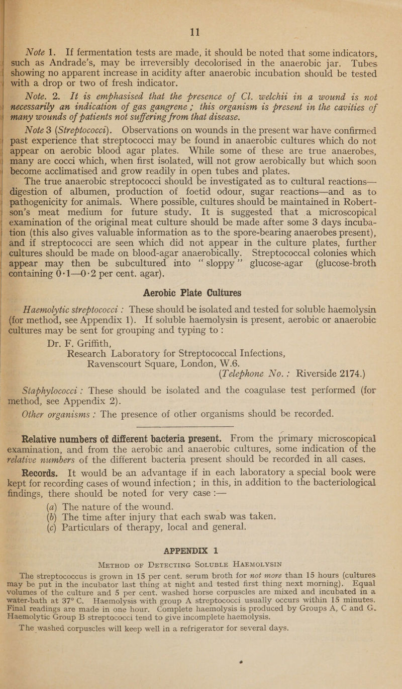 }}      Note 1. If fermentation tests are made, it should be noted that some indicators, ‘such as Andrade’s, may be irreversibly decolorised in the anaerobic jar. Tubes showing no apparent increase in acidity after anaerobic incubation should be tested i. with a drop or two of fresh indicator. Note. 2. It is emphasised that the presence of Cl. welchit in a wound is not | necessarily an indication of gas gangrene ; this organism is present in the cavities of | many wounds of patients not suffering from that disease. Note 3 (Sireptococct). Observations on wounds in the present war have confirmed past experience that streptococci may be found in anaerobic cultures which do not appear on aerobic blood agar plates. While some of these are true anaerobes, - many are cocci which, when first isolated, will not grow aerobically but which soon _ become acclimatised and grow readily in open tubes and plates. The true anaerobic streptococci should be investigated as to cultural reactions— digestion of albumen, production of foetid odour, sugar reactions—and as to | pathogenicity for animals. Where possible, cultures should be maintained in Robert- son’s meat medium for future study. It is suggested that a microscopical - examination of the original meat culture should be made after some 3 days incuba- tion (this also gives valuable information as to the spore-bearing anaerobes present), and if streptococci are seen which did not appear in the culture plates, further cultures should be made on blood-agar anaerobically. Streptococcal colonies which appear may then be subcultured into “sloppy” glucose-agar (glucose-broth containing 0-1—0-2 per cent. agar). ae Aerobic Plate Cultures __ _Haemolytic streptococct : These should be isolated and tested for soluble haemolysin _ {for method, see Appendix 1). If soluble haemolysin is present, aerobic or anaerobic cultures may be sent for grouping and typing to: cs Dr. F. Griffith, ue Research Laboratory for Streptococcal Infections, Ravenscourt Square, London, W.6. er) (Telephone No.: Riverside 2174.) Siaphylococct : These should be isolated and the coagulase test performed (for _ method, see Appendix 2). __. Other organisms : The presence of other organisms should be recorded. Relative numbers of different bacteria present. From the primary microscopical examination, and from the aerobic and anaerobic cultures, some indication of the relative numbers of the different bacteria present should be recorded in all cases. Records. It would be an advantage if in each laboratory a special book were kept for recording cases of wound infection; in this, in addition to the bacteriological findings, there should be noted for very case :— (a) The nature of the wound. (b) The time after injury that each swab was taken. (c) Particulars of therapy, local and general. APPENDIX 1 METHOD OF DETECTING SOLUBLE HAEMOLYSIN The streptococcus is grown in 15 per cent. serum broth for not move than 15 hours (cultures. may be put in the incubator last thing at night and tested first thing next morning). Equal volumes of the culture and 5 per cent. washed horse corpuscles are mixed and incubated in a water-bath at 37°C. Haemolysis with group A streptococci usually occurs within 15 minutes. Final readings are made in one hour. Complete haemolysis is produced by Groups A, C and G. Haemolytic Group B streptococci tend to give incomplete haemolysis. The washed corpuscles will keep well in a refrigerator for several days.