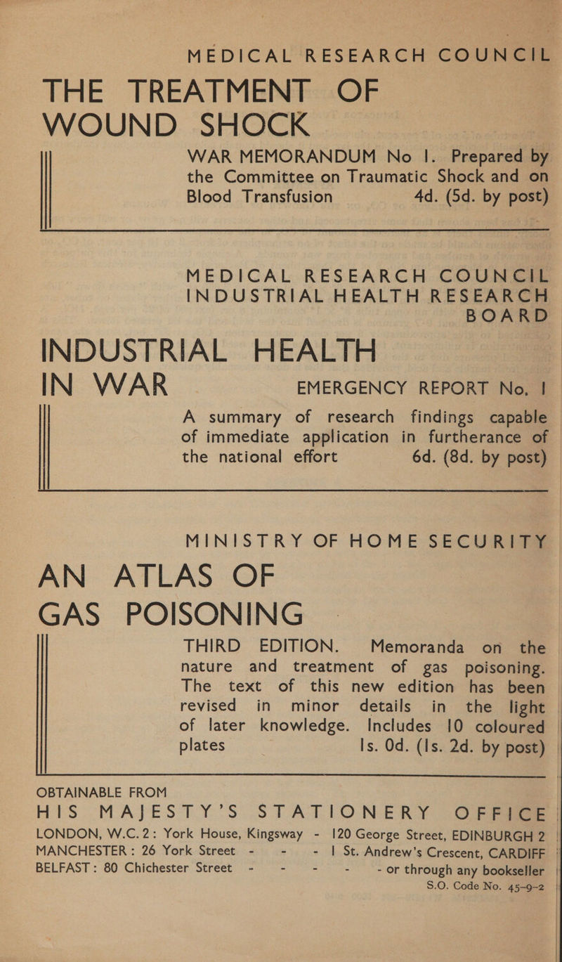 MEDICAL RESEARCH COUNCIL THE TREATMENT OF WOUND SHOCK WAR MEMORANDUM No |. Prepared by the Committee on Traumatic Shock and on Blood Transfusion 4d. (5d. by post) MEDICAL RESEARCH COUNCIL INDUSTRIAL HEALTH RESEARCH INDUSTRIAL HEALTH IN WAR EMERGENCY REPORT No. |  MINISTRY OF HOME SECURITY AN ATLAS OF GAS POISONING THIRD EDITION. Memoranda on the nature and treatment of gas _ poisoning. The text of this new edition has been of later knowledge. Includes 10 coloured plates Is. Od. (Is. 2d. by post)  |