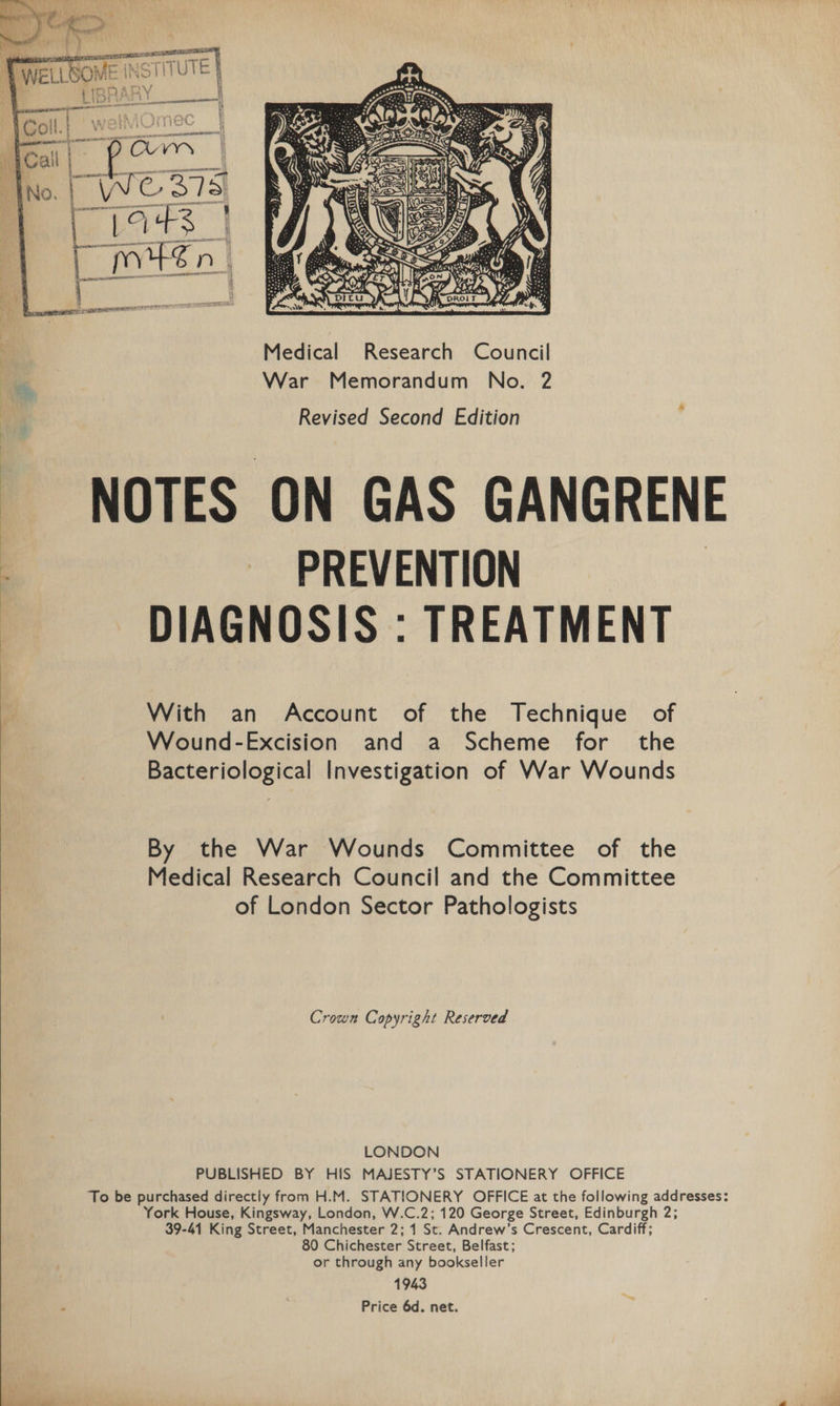 NOTES ON GAS GANGRENE PREVENTION DIAGNOSIS : TREATMENT With an Account of the Technique of Wound-Excision and a Scheme for the Bacteriological Investigation of War Wounds By the War Wounds Committee of the Medical Research Council and the Committee of London Sector Pathologists Crown Copyright Reserved LONDON PUBLISHED BY HIS MAJESTY’S STATIONERY OFFICE To be purchased directly from H.M. STATIONERY OFFICE at the following addresses: York House, Kingsway, London, W.C.2; 120 George Street, Edinburgh 2; 39-41 King Street, Manchester 2; 1 St. Andrew’s Crescent, Cardiff; 80 Chichester Street, Belfast; or through any bookseller 1943 Price 6d. net.