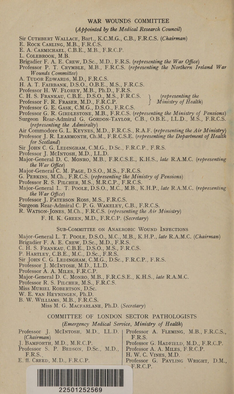 WAR WOUNDS COMMITTEE (Appointed by the Medical Research Counctl) Sir CUTHBERT WALLACE, Bart., K.C.M.G., C.B., F.R.C.S. (Chatrman) E. Rock CARLING, M.B., F.R.C.S. E. A. CARMICHAEL, C.B.E., M.B., F.R.C.P. L. COLEBROOK, M.B. Brigadier F. A. E. CREw, D.Sc., M.D., F.R.S. (representing the War Office) Professor P. T. CRYMBLE, M. jem EROS, (representing the Northern Ireland War Wounds Committee) A. TuDOoR Epwarps, M.D., F.R.C.S. H. A. T. FAIRBANK, Deo. O.B.E., M. Professor H. W. FLoreEy, M. Dp. PRD. C. H. S. FRANKAU, C.B.E., D.S.0./ M3408 Professor F. R. FRASER, M. D., F:R.CP. Professor G. E. GASsK, G M.G., D.S.O., F.R. Professor G. R. GIRDLESTONE, M.B.., Cie (representing the Ministry of Pensions) Surgeon Rear-Admiral G. GoRDON -Tavior, ©:B./0.5.E.- LED. MSF Ge (representing the Admiralty) ; Air Commodore G. L. KEynes, M.D., F.R.C.S., R.A.F. (representing the Air Mumistry) Professor J. R. LEARMONTH, Ch.M., F.R.C.S.E. (representing the Department of Health for Scotland) Sir JOHN C. G. LEDINGHAM, C.M.G., D.Sc., F.R.C.P., F.R.S. Professor J. McInrosu, M.D., LL.D. Major-General D. C. Monro, M.B., F.R.C.S.E., K.H.S., late R.A.M.C. (representing the War Cpe) Major-General C. M. Pace, D.S.O., M.S., F.R.C.S. G. Perkins, M.Ch., FRCS. (representing ‘the Mimstry of Pensions) Professor R. S. PILCHER, MS. MCRCCP., FRCS. Major-General L. T. PooLe, DS. O., M. Os M.B., K.H.P., late R.A.M.C, iii the War Office) | Professor J. PATERSON Ross, M.S., F.R.C.S. Surgeon Rear-Admiral C. P. G. WAKELEY, C.B., F.R.C.S. R. Watson- Jones, M.Ch., F.R.C.S. (representing the Air Minisiry) F. H. K. GreEN, M.D., F.R.C.P. (Secretary) hee \ (representing the Jj Mumstry of Health) SUB-COMMITTEE ON ANAEROBIC WOUND INFECTIONS Major-General L. T. Pooie, D.S.O., M.C., M.B., K.H.P., late R.A.M.C. (Chairman) Brigadier F. A. E. Crew, D.Sc., M.D., F.R.S. C. H. S. FRANKAU, C.B.E., D.S.O., M.S., F.R.C.S. P. HARTLEY, C.B.E., M.C.,.D.Sc.; F:R:S, Sir JOHN C. ‘es LEDINGHAM, C.M. C Disc. FoR. FOReS: Professor J. McInTosu, M. D. pL: D. Professor A. A. MILEs, F. iS o dP Major-General D. C. Monro, M.B., F.R.C.S.E., K.HLS., late R.A.M.C. Professor .R. S. P1LcHER, M.S., F.R.C:S. Miss MURIEL ROBERTSON, D.Sc. W. E. VAN HEYNINGEN, Ph.D. B. W. WIiLiiaMs, M.B., F.R.C.S. Miss M. G. MACFARLANE, Ph.D. (Secretary) COMMITTEE OF LONDON SECTOR PATHOLOGISTS (Emergency Medical Service, Ministry of Health) Professor J. McIntrosu, M.D., LL.D. | Professor A. FLEMING, M.B., F.R.C.S., (Chairman) BRS: J. BAmFortu, M.D., M.R.C.P. Professor G. HADFIELD, M.D., F.R.C.P. Professor S. P. Brpson, D.Sc., M.D., | Professor A. A. MiLEs, F.R.C.P. F.R.S. H. W. C. Vines, M.D. E. it. CREED, M.D. F.R:C.P: oe G. PAYLING WRIGHT, D.M., 2250