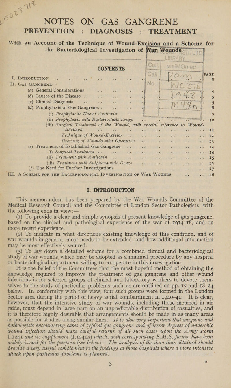 PREVENTION : DIAGNOSIS : TREATMENT With an Account of the Technique of Wound-Ex sion and a Scheme for the Bacteriological Investigation of is. CONTENTS I, INTRODUCTION IIT. Gas GANGRENE— (a) General Considerations (6) Causes of the Disease .. (c) Clinical Diagnosis (@) Prophylaxis of Gas Gangrene... (i) Prophylactic Use of Antitoxin (ii) Prophylaxis with Bactertostatic Drugs : — (i11) Surgical Treatment of the Wound, with special reference ot Wound. Excision : ; : : meee 2 Technique of Wand: Bwcisieih aa Sik ne eg am uit inp Dressing of Wounds after Operation... a 3 mi SREY ic} (e) Treatment of Established Gas Gangrene .. afk x ti 7 Pees i (i) Surgical Treatment .. es AZ bi a 7 ok re: 3 (ii) Tveatment with Antttoxin .. oye i ri oe sh AS (iii) Tveatment with Sulphonamide Dias by S ee vi cee (f) The Need for Further Investigations as 553 on ee ae oe gig III. A ScHEME FoR THE BACTERIOLOGICAL INVESTIGATION OF WAR WOUNDS we ee? |) I. INTRODUCTION This memorandum has been prepared by the War Wounds Committee of the Medical Research Council and the Committee of London Sector Pathologists, with the following ends in view :— (x) To provide a clear and simple synopsis of present knowledge of gas gangrene, based on the clinical and pathological experience of the war of I914-18, and on more recent experience. (2) To indicate in what directions existing knowledge of this condition, and of war wounds in general, most needs to be extended, and how additional information may be most effectively secured. (3) To lay down a detailed scheme for a combined clinical and bacteriological study of war wounds, which may be adopted as a minimal procedure by any hospital or bacteriological department willing to co-operate in this investigation. It is the belief of the Committees that the most hopeful method of obtaining the knowledge required to improve the treatment of gas gangrene and other wound infections is for selected groups of clinical and laboratory workers to devote them- selves to the study of particular problems such as are outlined on pp. 17 and 18-24 below. In conformity with this view, four such groups were formed in the London Sector area during the period of heavy aerial bombardment in 1940-41. It is clear, however, that the intensive study of war wounds, including those incurred in air raids, must depend in large part on an unpredictable distribution of casualties, and it is therefore highly desirable that arrangements should be made in as many areas as possible for studies along similar lines. J? 1s also very 1mportant that surgeons and pathoiogists encountering cases of typical gas gangrene and of lesser degrees of anaerobic wound infection should make careful returns of all such cases upon the Army Form 1.1241 and its supplement (1.1241A) which, with corresponding E.M.S. forms, have been widely tssued for the purpose (see below). The analysis of the data thus obtained should provide a very useful complement to the findings at those hospitals where a more intensive attack upon particular problems 1s planned. f