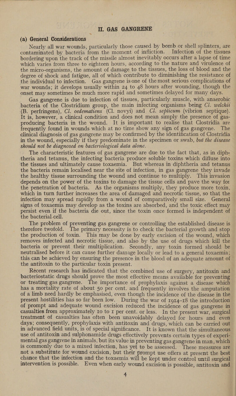 &gt; (a) General Considerations Nearly all war wounds, particularly those caused by bomb or shell splinters, are contaminated by bacteria from the moment of infliction. Infection of the tissues bordering upon the track of the missile almost inevitably occurs after a lapse of time which varies from three to eighteen hours, according to the nature and virulence of the micro-organisms, the amount of damage to the tissues, the loss of blood and the degree of shock and fatigue, all of which contribute to diminishing the resistance of the individual to infection. Gas gangrene is one of the most serious complications of war wounds; it develops usually within 24 to 48 hours after wounding, though the onset may sometimes be much more rapid and sometimes delayed for many days. Gas gangrene is due to infection of tissues, particularly muscle, with anaerobic (B. perfringens), Cl. oedematiens (Cl. novyi) and Cl. septicum (vibrion septique). It is, however, a clinical condition and does not mean simply the presence of gas- producing bacteria in the wound. It is important to realise that Clostridia are frequently found in wounds which at no time show any sign of gas gangrene. The clinical diagnosis of gas gangrene may be confirmed by the identification of Clostridia in the wound, especially if they predominate in the specimen or swab, but the disease should not be diagnosed on bacteriological data alone. The characteristic features of gas gangrene are due to the fact that, as in diph- theria and tetanus, the infecting bacteria produce soluble toxins which diffuse into the tissues and ultimately cause toxaemia. But whereas in diphtheria and tetanus the bacteria remain localised near the site of infection, in gas gangrene they invade the healthy tissue surrounding the wound and continue to multiply. This invasion depends on the power of the toxins to damage the tissue cells and pave the way for the penetration of bacteria. As the organisms multiply, they produce more toxin, which in turn further increases the area of damaged and necrotic tissue, so that the infection may spread rapidly from a wound of comparatively small size. General signs of toxaemia may develop as the toxins are absorbed, and the toxic effect may persist even if the bacteria die out, since the toxin once formed is independent of the bacterial.cell. : The problem of preventing gas gangrene or controlling the established disease is therefore twofold. The primary necessity is to check the bacterial growth and stop the production of toxin. This may be done by early excision of the wound, which removes infected and necrotic tissue, and also by the use of drugs which kill the bacteria or prevent their multiplication. Secondly, any toxin formed should be neutralised before it can cause further darnage locally or lead to a general toxaemia; this can be achieved by ensuring the presence in the blood of an adequate amount of the antitoxin to the particular toxin present. Recent research has indicated that the combined use of surgery, antitoxin and bacteriostatic drugs should prove the most effective means available for preventing or treating gas gangrene. The importance of prophylaxis against a disease which has a mortality rate of about 50 per cent. and frequently involves the amputation of a limb need hardly be emphasised, even though the incidence of the disease in the present hostilities has so far been low. During the war of 1914-18 the introduction of prompt and adequate wound excision reduced the incidence of gas gangrene in casualties from approximately Io to I per cent. or less. In the present war, surgical treatment of casualties has often been unavoidably delayed for hours and even days; consequently, prophylaxis with antitoxin and drugs, which can be carried out in advanced field units, is of special significance. It is known that the simultaneous use of antitoxin and sulphonamide drugs effectively prevents certain types of experi- mental gas gangrene in animals, but its value in preventing gas gangrene in man, which is commonly due to a mixed infection, has yet to be assessed. These measures are not a substitute for wound excision, but their prompt use offers at present the best chance that the infection and the toxaemia will be kept under control until surgical intervention is possible. Even when early wound excision is possible, antitoxin and 4 / |