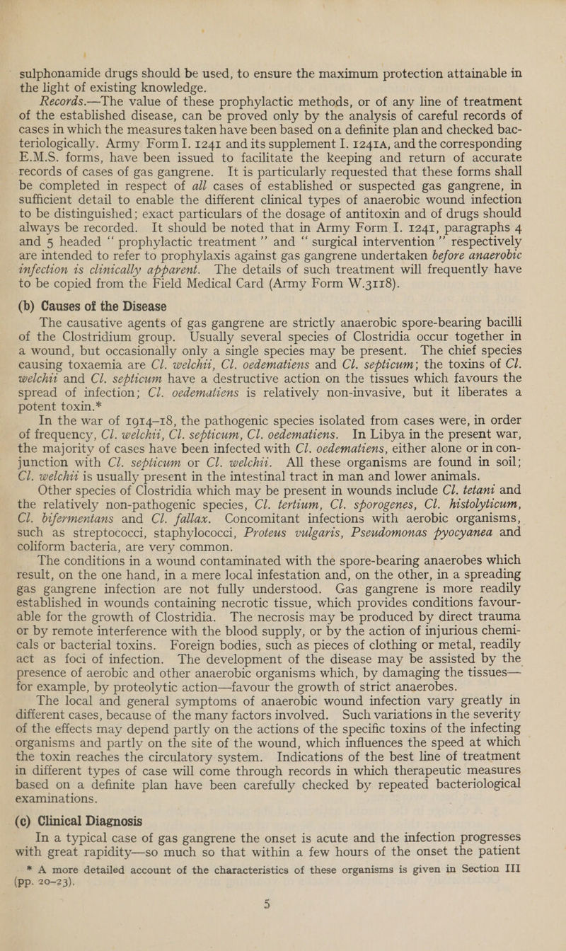 ' sulphonamide drugs should be used, to ensure the maximum protection attainable in the light of existing knowledge. Records.—The value of these prophylactic methods, or of any line of treatment of the established disease, can be proved only by the analysis of careful records of cases in which the measures taken have been based ona definite plan and checked bac- teriologically. Army Form I. 1241 and its supplement I. 12414, and the corresponding E.M.S. forms, have been issued to facilitate the keeping and return of accurate records of cases of gas gangrene. It is particularly requested that these forms shall be completed in respect of all cases of established or suspected gas gangrene, in sufficient detail to enable the different clinical types of anaerobic wound infection to be distinguished; exact particulars of the dosage of antitoxin and of drugs should always be recorded. It should be noted that in Army Form I. 1241, paragraphs 4 and 5 headed “ prophylactic treatment ’”’ and “ surgical intervention” respectively are intended to refer to prophylaxis against gas gangrene undertaken before anaerobic infection 1s clinically apparent. The details of such treatment will frequently have to be copied from the Field Medical Card (Army Form W.3118). (b) Causes of the Disease | The causative agents of gas gangrene are strictly anaerobic spore-bearing bacilli of the Clostridium group. Usually several species of Clostridia occur together in a wound, but occasionally only a single species may be present. The chief species causing toxaemia are Cl. welchii, Cl. oedematiens and Cl. septicum; the toxins of Cl. welchit and Cl. septicum have a destructive action on the tissues which favours the spread of infection; Cl. oedematiens is relatively non-invasive, but it liberates a potent toxin.* In the war of rg14-18, the pathogenic species isolated from cases were, in order of frequency, Cl. welchi1, Cl. septicum, Cl. oedematiens. In Libya in the present war, the majority of cases have been infected with Cl. oedematiens, either alone or in con- junction with Cl. septicum or Cl. welchii. All these organisms are found in soil; Cl. welchit is usually present in the intestinal tract in man and lower animals. Other species of Clostridia which may be present in wounds include C1. tetani and the relatively non-pathogenic species, Cl. tertium, Cl. sporogenes, Cl. histolyticum, Cl. bifermentans and Cl. fallax. Concomitant infections with aerobic organisms, such as streptococci, staphylococci, Proteus vulgaris, Pseudomonas pyocyanea and coliform bacteria, are very common. The conditions in a wound contaminated with the spore-bearing anaerobes which result, on the one hand, in a mere local infestation and, on the other, in a spreading gas gangrene infection are not fully understood. Gas gangrene is more readily established in wounds containing necrotic tissue, which provides conditions favour- able for the growth of Clostridia. The necrosis may be produced by direct trauma or by remote interference with the blood supply, or by the action of injurious chem1- cals or bacterial toxins. Foreign bodies, such as pieces of clothing or metal, readily act as foci of infection. The development of the disease may be assisted by the presence of aerobic and other anaerobic organisms which, by damaging the tissues— for example, by proteolytic action—favour the growth of strict anaerobes. The local and general symptoms of anaerobic wound infection vary greatly in different cases, because of the many factors involved. Such variations in the severity of the effects may depend partly on the actions of the specific toxins of the infecting organisms and partly on the site of the wound, which influences the speed at which the toxin reaches the circulatory system. Indications of the best line of treatment in different types of case will come through records in which therapeutic measures based on a definite plan have been carefully checked by repeated bacteriological examinations. | _(¢) Clinical Diagnosis In a typical case of gas gangrene the onset is acute and the infection progresses with great rapidity—so much so that within a few hours of the onset the patient * A more detailed account of the characteristics of these organisms is given in Section III (pp. 20-23).