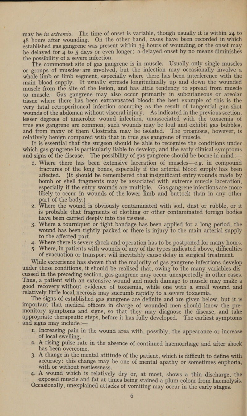 may be in extremis. The time of onset is variable, though usually it is within 24 to” 48 hours after wounding. On the other hand, cases have been recorded in which established gas gangrene was present within 3} hours of wounding, or the onset may be delayed for 4 to 5 days or even longer; a delayed onset by no means diminishes the possibility of a severe infection. The commonest site of gas gangrene is in muscle. Usually only single muscles or groups of muscles’ are involved, but the infection may occasionally involve a whole limb or limb segment, especially where there has been interference with the main blood supply. It usually spreads longitudinally up and down the wounded muscle from the site of the lesion, and has little tendency to spread from muscle to muscle. Gas gangrene may also occur primarily in subcutaneous or areolar tissue where there has been extravasated blood: the best example of this is the very fatal retroperitoneal infection occurring as the result of tangential gun-shot wounds of the abdomen without visceral injury. As indicated in the previous section, lesser degrees of anaerobic wound infection, unassociated with the toxaemia of true gas gangrene are common; such wounds may be foul and exhibit gas bubbles, and from many of them Clostridia may be isolated. The prognosis, however, is relatively benign compared with that in true gas gangrene of muscle. It is essential that the surgeon should be able to recognise the conditions under which gas gangrene is particularly liable to develop, and the early clinical symptoms and signs of the disease. The possibility of gas gangrene should be borne in mind:— 1. Where there has been extensive laceration of muscles—e.g. in compound fractures of the long bones, especially if the arterial blood supply has been affected. (It should be remembered that insignificant entry wounds made by bomb or shell fragments may be associated with extreme muscle laceration, especially if the entry wounds are multiple. Gas gangrene infections are more likely to occur in wounds of the lower limb and buttock than in any other part of the body.) 2. Where the wound is obviously contaminated with soil, dust or rubble, or it is probable that fragments of clothing or other contaminated foreign bodies have been carried deeply into the tissues. 3. Where a tourniquet or tight bandage has been applied for a long period, the wound has been tightly packed or there is injury to the main arterial supply to the affected part. 4. Where there is severe shock and operation has to be postponed for many hours. 5. Where, in patients with wounds of any of the types indicated above, difficulties of evacuation or transport will inevitably cause delay in surgical treatment. While experience has shown that the majority of gas gangrene infections develop under these conditions, it should be realised that, owing to the many variables dis- cussed in the preceding section, gas gangrene may occur unexpectedly in other cases. Thus, a patient with an extensive wound and much damage to muscle may make a good recovery without evidence of toxaemia, while one with a small wound and relatively little local, necrosis may succumb rapidly to a severe toxaemia. __ The signs of established gas gangrene are definite and are given below, but it is important that medical officers in charge of wounded men should know the pre- monitory symptoms and signs, so that they may diagnose the disease, and take appropriate therapeutic steps, before it has fully developed. The earliest symptoms and signs may include :— 1. Increasing pain in the wound area with, possibly, the appearance or increase of local swelling. 2. A rising pulse rate in the absence of continued haemorrhage and after shock has been overcome. 3. A change in the mental attitude of the patient, which is difficult to define with accuracy: this change may be one of mental apathy or sometimes euphoria, with or without restlessness. 4. A wound which is relatively dry or, at most, shows a thin discharge, the _ exposed muscle and fat at times being stained a plum colour from haemolysis. Occasionally, unexplained attacks of vomiting may occur in the early stages.