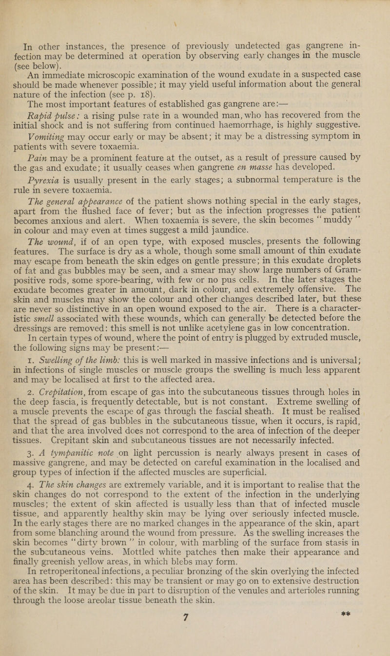 \ In other instances, the presence of previously undetected gas gangrene in- fection may be determined at operation by observing early changes in the muscle (see below). An immediate microscopic examination of the wound exudate in a suspected case should be made whenever possible; it may yield useful information about the general nature of the infection (see p. 18). The most important features of established gas gangrene are:— Rapid pulse: a rising pulse rate in a wounded man, who has recovered from the initial shock and is not suffering from continued haemorrhage, is highly suggestive. Vomiting may occur early or may be absent; it may be a distressing symptom in patients with severe toxaemia. Pain may be a prominent feature at the outset, as a result of pressure caused by the gas and exudate; it usually ceases when gangrene en masse has developed. Pyrexia is usually present in the early stages; a subnormal temperature is the rule in severe toxaemia. The general appearance of the patient shows nothing special in the early stages, apart from the flushed face of fever; but as the infection progresses the patient becomes anxious and alert. When toxaemia is severe, the skin becomes “ muddy ” in colour and may even at times suggest a mild jaundice. The wound, if of an open type, with exposed muscles, presents the following features. The surface is dry as a whole, though some small amount of thin exudate may escape from beneath the skin edges on gentle pressure; in this exudate droplets of fat and gas bubbles may be seen, and a smear may show large numbers of Gram- positive rods, some spore-bearing, with few or no pus cells. In the later stages the exudate becomes greater in amount, dark in colour, and extremely offensive. The skin and muscles may show the colour and other changes described later, but these are never so distinctive in an open wound exposed to the air. There is a character- istic smell associated with these wounds, which can generally be detected before the dressings are removed: this smell is not unlike acetylene gas in low concentration. In certain types of wound, where the point of entry is plugged by extruded muscle, the following signs may be present :— 1. Swelling of the limb: this is well marked in massive infections and is universal; in infections of single muscles or muscle groups the swelling is much less apparent and may be localised at first to the affected area. 2. Crepitation, from escape of gas into the subcutaneous tissues through holes in the deep fascia, is frequently detectable, but is not constant. Extreme swelling of a muscle prevents the escape of gas through the fascial sheath. It must be realised that the spread of gas bubbles in the subcutaneous tissue, when it occurs, is rapid, and that the area involved does not correspond to the area of infection of the deeper tissues. Crepitant skin and subcutaneous tissues are not necessarily infected. 3. A tympanitic note on light percussion is nearly always present in cases of massive gangrene, and may be detected on careful examination in the localised and group types of infection if the affected muscles are superficial. 4. The skin changes are extremely variable, and it is important to realise that the skin changes do not correspond to the extent of the infection in the underlying muscles; the extent of skin affected is usually less than that of infected muscle tissue, and apparently healthy skin may be lying over seriously infected muscle. In the early stages there are no marked changes in the appearance of the skin, apart from some blanching around the wound from pressure. As the swelling increases the skin becomes “dirty brown” in colour, with marbling of the surface from stasis in the subcutaneous veins. Mottled white patches then make their appearance and finally greenish yellow areas, in which blebs may form. In retroperitoneal infections, a peculiar bronzing of the skin overlying the infected area has been described: this may be transient or may go on to extensive destruction of the skin. It may be due in part to disruption of the venules and arterioles running through the loose areolar tissue beneath the skin.