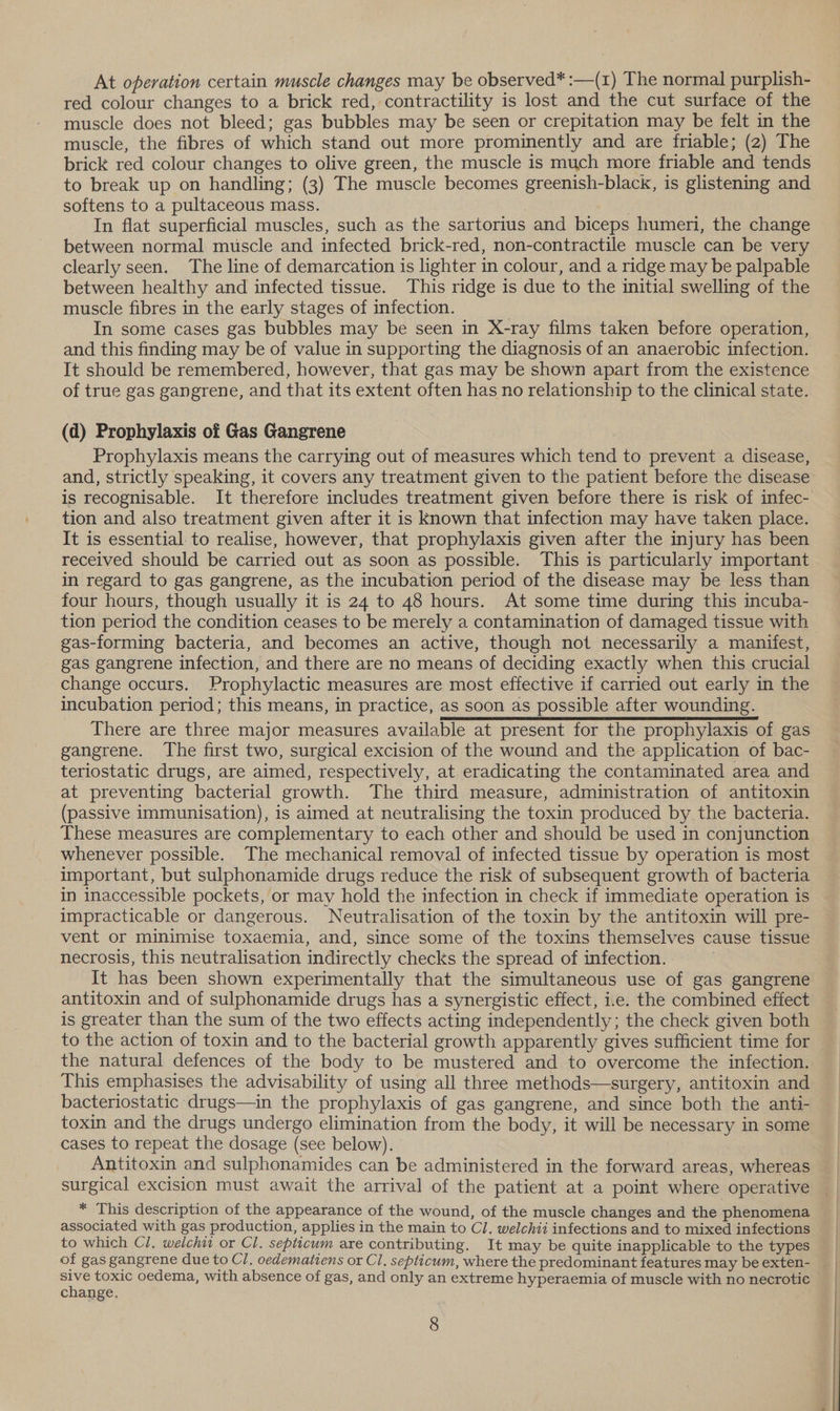At operation certain muscle changes may be observed* :—(1) The normal purplish- red colour changes to a brick red, contractility is lost and the cut surface of the muscle does not bleed; gas bubbles may be seen or crepitation may be felt in the muscle, the fibres of which stand out more prominently and are friable; (2) The brick red colour changes to olive green, the muscle is much more friable and tends to break up on handling; (3) The muscle becomes greenish-black, is glistening and softens to a pultaceous mass. In flat superficial muscles, such as the sartorius and biceps humeri, the change between normal muscle and infected brick-red, non-contractile muscle can be very clearly seen. The line of demarcation is lighter in colour, and a ridge may be palpable between healthy and infected tissue. This ridge is due to the initial swelling of the muscle fibres in the early stages of infection. In some cases gas bubbles may be seen in X-ray films taken before operation, and this finding may be of value in supporting the diagnosis of an anaerobic infection. It should be remembered, however, that gas may be shown apart from the existence of true gas gangrene, and that its extent often has no relationship to the clinical state. (d) Prophylaxis of Gas Gangrene | Prophylaxis means the carrying out of measures which tend to prevent a disease, is recognisable. It therefore includes treatment given before there is risk of infec- tion and also treatment given after it is Known that infection may have taken place. It is essential to realise, however, that prophylaxis given after the injury has been received should be carried out as soon as possible. This is particularly important in regard to gas gangrene, as the incubation period of the disease may be less than four hours, though usually it is 24 to 48 hours. At some time during this incuba- gas-forming bacteria, and becomes an active, though not necessarily a manifest, gas gangrene infection, and there are no means of deciding exactly when this crucial change occurs. Prophylactic measures are most effective if carried out early in the incubation period; this means, in practice, as soon as possible after wounding. There are three major measures available at present for the prophylaxis of gas gangrene. The first two, surgical excision of the wound and the application of bac- at preventing bacterial growth. The third measure, administration of antitoxin (passive immunisation), is aimed at neutralising the toxin produced by the bacteria. These measures are complementary to each other and should be used in conjunction whenever possible. The mechanical removal of infected tissue by operation is most important, but sulphonamide drugs reduce the risk of subsequent growth of bacteria in inaccessible pockets, or may hold the infection in check if immediate operation is vent or minimise toxaemia, and, since some of the toxins themselves cause tissue necrosis, this neutralisation indirectly checks the spread of infection. It has been shown experimentally that the simultaneous use of gas gangrene antitoxin and of sulphonamide drugs has a synergistic effect, i.e. the combined effect is greater than the sum of the two effects acting independently; the check given both to the action of toxin and to the bacterial growth apparently gives sufficient time for the natural defences of the body to be mustered and to overcome the infection. This emphasises the advisability of using all three methods—surgery, antitoxin and bacteriostatic drugs—in the prophylaxis of gas gangrene, and since both the anti- toxin and the drugs undergo elimination from the body, it will be necessary in some cases to repeat the dosage (see below). Antitoxin and sulphonamides can be administered in the forward areas, whereas surgical excision must await the arrival of the patient at a point where operative * This description of the appearance of the wound, of the muscle changes and the phenomena to which Cl. welchit or Cl. septicum are contributing. It may be quite inapplicable to the types change.