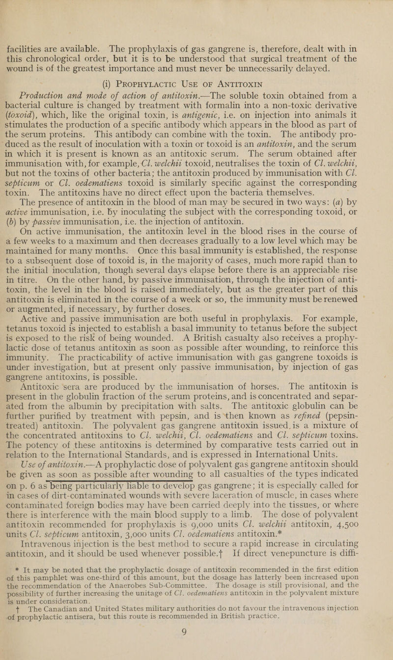facilities are available. The prophylaxis of gas gangrene is, therefore, dealt with in this chronological order, but it is to be understood that surgical treatment of the wound is of the greatest importance and must never be unnecessarily delayed. (i) PROPHYLACTIC USE OF ANTITOXIN Production and mode of action of antitoxin—The soluble toxin obtained from a bacterial culture is changed by treatment with formalin into a non-toxic derivative (toxoid), which, like the original toxin, is antigenic, i.e. on injection into animals it stimulates the production of a specific antibody which appears in the blood as part of the serum proteins. This antibody can combine with the toxin. The antibody pro- duced as the result of inoculation with a toxin or toxoid is an antitoxin, and the serum in which it is present is known as an antitoxic serum. The serum obtained after immunisation with, for example, Cl. welchi toxoid, neutralises the toxin of Cl. welchit, but not the toxins of other bacteria; the antitoxin produced by immunisation with C1. septicum or Cl. oedematiens toxoid is similarly specific against the corresponding toxin. The antitoxins have no direct effect upon the bacteria themselves. The presence of antitoxin in the blood of man may be secured in two ways: (a) by active immunisation, i.e. by inoculating the subject with the corresponding toxoid, or (b) by passive immunisation, i.e. the injection of antitoxin. On active immunisation, the antitoxin level in the blood rises in the course of a few weeks to a maximum and then decreases gradually to a low level which may be maintained for many months. Once this basal immunity is established, the response to a subsequent dose of toxoid is, in the majority of cases, much more rapid than to the initial inoculation, though several days elapse before there is an appreciable rise in titre. On the other hand, by passive immunisation, through the injection of anti- toxin, the level in the blood is raised immediately, but as the greater part of this antitoxin is eliminated.in the course of a week or so, the immunity must be renewed ~ or augmented, if necessary, by further doses. . Active and passive immunisation are both useful in prophylaxis. For example, tetanus toxoid is injected to establish a basal immunity to tetanus before the subject is exposed to the risk of being wounded. A British casualty also receives a prophy- lactic dose of tetanus antitoxin as soon as possible after wounding, to reinforce this immunity. The practicability of active immunisation with gas gangrene toxoids is under investigation, but at present only passive immunisation, by injection of gas gangrene antitoxins, is possible. Antitoxic ‘sera are produced by the immunisation of horses. The antitoxin is present in the globulin fraction of the serum proteins, and is concentrated and separ- ated from the albumin by precipitation with salts. The antitoxic globulin can be further purified by treatment with pepsin, and is ‘then known as refined (pepsin- treated) antitoxin. The polyvalent gas gangrene antitoxin issued,is a mixture of the concentrated antitoxins to Cl. welch, Cl. oedematiens and Cl. septicum toxins. The potency of these antitoxins is determined by comparative tests carried out in relation to the International Standards, and is expressed in International Units. Use of antitoxin.—A prophylactic dose of polyvalent gas gangrene antitoxin should be given as soon as possible after wounding to all casualties of the types indicated on p. 6 as being particularly hable to develop gas gangrene; it is especially called for in cases of dirt-contaminated wounds with severe laceration of muscle, in cases where contaminated foreign bodies may have been carried deeply into the tissues, or where there is interference with the main blood supply to a limb. The dose of polyvalent antitoxin recommended for prophylaxis is.9,000 units Cl. welchit antitoxin, 4,500 units Cl. septicum antitoxin, 3,000 units Cl. oedematiens antitoxin.* Intravenous injection is the best method to secure a rapid increase in circulating antitoxin, and it should be used whenever possible.t If direct venepuncture is diff- * It may be noted that the prophylactic dosage of antitoxin recommended in the first edition of this pamphlet was one-third of this amount, but the dosage has latterly been increased upon the recommendation of the Anaerobes Sub-Committee. The dosage is still provisional, and the possibility of further increasing the unitage of Cl. oedematiens antitoxin in the polyvalent mixture is under consideration. + The Canadian and United States military authorities do not favour the intravenous injection of prophylactic antisera, but this route is recommended in British practice.