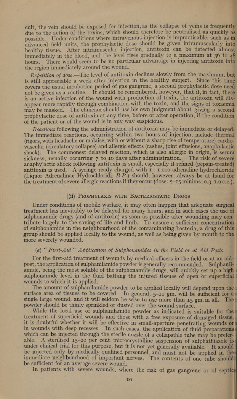 cult, the vein should be exposed for injection, as the collapse of veins is frequently due to the action of the toxins, which should therefore be neutralised as quickly as possible. Under conditions where intravenous injection is impracticable, such as in advanced field units, the prophylactic dose should be given intramuscularly into healthy tissue. After intramuscular injection, antitoxin can be detected almost immediately in the blood, and the level rises gradually to a maximum at 36 to 48 hours. There would seem to be no particular advantage in injecting antitoxin into _the region immediately around the wound. Repetition of dose.—The level of antitoxin declines slowly from the maximum, but is still appreciable a week after injection in the healthy subject. Since this time. covers the usual incubation period of gas gangrene, a second prophylactic dose need not be given asa routine. It should be remembered, however, that if, in fact, there is an active infection of the wound with production of toxin, the antitoxin will dis- appear more rapidly through combination with the toxin, and the signs of toxaemia may be masked. The clinician should use his own judgment about giving a second prophylactic dose of antitoxin at any time, before or after operation, if the condition of the patient or of the wound is in any way suspicious. Reactions following the administration of antitoxin may be immediate or delayed. The immediate reactions, occurring within two hours of injection, include thermal (rigors, with headache or malaise, with or without a sharp rise of temperature) cardio- vascular (circulatory collapse) and allergic effects (rashes, joint effusions, anaphylactic shock). The commonest delayed reaction, which is also allergic in origin, is serum sickness, usually occurring 7 to 10 days after administration. The risk of severe anaphylactic shock following antitoxin is small, especially if refined (pepsin-treated) antitoxin is used. A syringe ready charged with 1 : 1,000 adrenaline hydrochloride (Liquor Adrenalinae Hydrochloridi, B.P.) should, however, always be at hand for the treatment of severe allergic reactions if they occur (dose: 5-15 minims; 0.3-1.0 €.c.), (ii) PROPHYLAXIS WITH BACTERIOSTATIC DRUGS Under conditions of mobile warfare, it may often happen that adequate surgical - treatment has inevitably to be delayed for many hours, and in such cases the use of | sulphonamide drugs (and of antitoxin) as soon as possible after wounding may con- | tribute largely to the saving of life and limb. To ensure a sufficient concentration | of sulphonamide in the neighbourhood of the contaminating bacteria, a drug of this | group should be applied locally to the wound, as well as being given by mouth to the — more severely wounded. | (a) “ First-Aid’’ Application of Sulphonamides in the Field or at Aid Posts For the first-aid treatment of wounds by medical officers in the field or at an aid- | post, the application of sulphanilamide powder is generally recommended. Sulphanil- - amide, being the most soluble of the sulphonamide drugs, will quickly set up a high \ sulphonamide level in the fluid bathing the injured tissues of open or superficial | wounds to which it is applied. _ The amount of sulphanilamide powder to be applied locally will depend upon the surface area of tissues to be covered. In general, 5-10 gm. will be sufficient for a | single large wound, and it will seldom be wise to use more than 15 gm.in all. The! powder should be thinly sprinkled or dusted over the wound surface. | While the local use of sulphanilamide powder as indicated is suitable for the | treatment of superficial wounds and those with a free exposure of damaged tissue, it is doubtful whether it will be effective in small-aperture penetrating wounds or| in wounds with deep recesses. In such cases, the application of fluid preparations which can be injected through the sterile nozzle of a collapsible tube may be prefer-' able. A sterilised 15-20 per cent. microcrystalline suspension of sulphathiazole is under clinical trial for this purpose, but it is not yet generally available. It should | be injected only by medically qualified personnel, and must not be applied in the! immediate neighbourhood of important nerves. The contents of one tube should! be sufficient for an average severe wound. | In patients with severe wounds, where the risk of gas gangrene or of septic