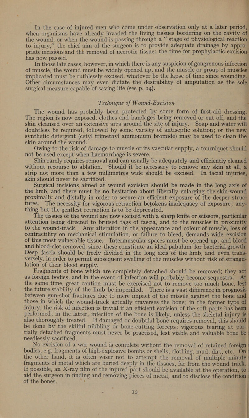 when organisms have already invaded the living tissues bordering on the cavity of the wound, or when the wound is passing through a “ stage of physiological reaction _ to injury,” the chief aim of the surgeon is to provide adequate drainage by appro- priate incisions and thé removal of necrotic tissue: the time for prophylactic excision has now passed. 4 In those late cases, however, in which there is any suspicion of gangrenous infection of muscle, the wound must be widely opened up, and the muscle or group of muscles implicated must be ruthlessly excised, whatever be the lapse of time since wounding. Other circumstances may even dictate the desirability of amputation as the sole surgical measure capable of saving life (see p. 14). Technique of Wound-Excision The wound has probably been protected by some form of first-aid dressing. The region is now exposed, clothes and bandages being removed or cut off, and the skin cleansed over an extensive area around the site of injury. Soap and water will doubtless be required, followed by some variety of antiseptic solution; or the new synthetic detergent (cetyl trimethyl ammonium bromide) may be used to clean the skin around the wound. | | Owing to the risk of damage to muscle or its vascular supply, a tourniquet should not be used except when haemorrhage is severe. Skin rarely requires removal and can usually be adequately and efficiently cleaned without recourse to ablation. Should it be necessary to remove any skin at all, a strip not more than a few millimetres wide should be excised. In facial injuries, skin should never be sacrificed. : Surgical incisions aimed at wound excision should be made in the long axis of the limb, and there must be no hesitation about liberally enlarging the skin-wound proximally and distally in order to secure an efficient exposure of the deeper struc- tures. The necessity for vigorous retraction betokens inadequacy of exposure; any- thing but the gentlest retraction is to be deprecated. The tissues of the wound are now excised with a sharp knife or scissors, particular attention being directed to bruised tags of fascia, and to the muscles in proximity to the wound-track. Any alteration in the appearance and colour of muscle, loss of contractility on mechanical stimulation, or failure to bleed, demands wide excision of this most vulnerable tissue. Intermuscular spaces must be opened up, and blood and blood-clot removed, since these constitute an ideal pabulum for bacterial growth. Deep fascia should be freely divided in the long axis of the limb, and even trans- versely, in order to permit subsequent swelling of the muscles without risk of strangu- lation of their blood supply. Fragments of bone which are completely detached should be removed; they act as foreign bodies, and in the event of infection will probably become sequestra. At the same time, great caution must be exercised not to remove too much bone, lest the future stability of the limb be imperilled. There is a vast difference in prognosis between gun-shot fractures due to mere impact of the missile against the bone and those in which the wound-track actually traverses the bone; in the former type of | injury, the risk of infection is trivial if an efficient excision of the soft parts has been | performed ; in the latter, infection of the bone is likely, unless the skeletal injury is | also thoroughly treated. If damaged or doubtful bone requires removal, this should | be done by the skilful nibbling or bone-cutting forceps; vigorous tearing at par- | tially detached fragments must never be practised, lest viable and valuable bone be | needlessly sacrificed. | No excision of a war wound is complete without the removal of retained foreign | bodies, e.g. fragments of high-explosive bombs or shells, clothing, mud, dirt, etc. On| the other hand, it is often wiser not to attempt the removal of multiple minute } fragments of metal which are buried deeply in the tissues, far from the wound track. If possible, an X-ray film of the injured part should be available at the operation, to} aid the surgeon in finding and removing pieces of metal, and to disclose the condition | of the bones. - IZ