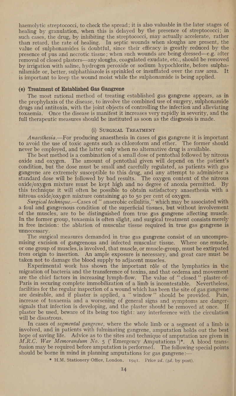 haemolytic streptococci, to check the spread; it is also valuable in the later stages of healing by granulation, when this is delayed by the presence of streptococci; in such cases, the drug, by inhibiting the streptococci, may actually accelerate, rather than retard, the rate of healing. In septic wounds when sloughs are present, the value of sulphonamides is doubtful, since their efficacy is greatly reduced by the presence of pus and necrotic tissue; when such wounds are being dressed—e.g. after removal of closed plasters—any sloughs, coagulated exudate, etc., should be removed by irrigation with saline, hydrogen peroxide or sodium hypochlorite, before sulpha- nilamide or, better, sulphathiazole is sprinkled or insufflated over the raw area. It is important to keep the wound moist while the sulphonamide is being applied. (e) Treatment of Established Gas Gangrene The most rational method of treating established gas gangrene appears, as in the prophylaxis of the disease, to involve the combined use of surgery, sulphonamide drugs and antitoxin, with the joint objects of controlling the infection and alleviating toxaemia. Once the disease is manifest it increases very rapidly in severity, and the full therapeutic measures should be instituted as soon as the diagnosis is made. (i) SURGICAL TREATMENT Anaesthesia.—For producing anaesthesia in cases of gas gangrene it is important to avoid the use of toxic agents such as chloroform and ether. The former should never be employed, and the latter only when no alternative drug is available. The best method is a combination of a small dose of pentothal followed by nitrous oxide and oxygen. The amount of pentothal given will depend on the patient's condition, but the dose must be small and carefully regulated, as patients with gas gangrene are extremely susceptible to this drug, and any attempt to administer a standard dose will be followed by bad results. The oxygen content of the nitrous oxide/oxygen mixture must be kept high and no degree of anoxia permitted. By this technique it will often be possible to obtain satisfactory anaesthesia with a nitrous oxide/oxygen mixture containing 40 to 50 per cent of oxygen. a foul and gangrenous condition of the superficial tissues, but without involvement of the muscles, are to be distinguished from true gas gangrene affecting muscle. in free incision: the ablation of muscular tissue required in true gas gangrene is unnecessary. The surgical measures demanded in true gas gangrene consist of an uncompro- mising excision of gangrenous and infected muscular tissue. Where one muscle, or one group of muscles, is involved, that muscle, or muscle-group, must be extirpated from origin to insertion. An ample exposure is necessary, and great care must be taken not to damage the blood supply to adjacent muscles. Experimental work has shown the important réle of the lymphatics in the migration of bacteria and the transference of toxins, and that oedema and movement are the chief factors in increasing lymph-flow. The value of ‘“ closed’ plaster-of- facilities for the regular inspection of a wound which has been the site of gas gangrene increase of toxaemia and a worsening of general signs and symptoms are danger- signals that infection is developing, and the plaster should be removed at once. If plaster be used, beware of its being too tight: any interference with the circulation will be disastrous. In cases of segmental gangrene, where the whole limb or a segment of a limb is involved, and in patients with fulminating gangrene, amputation holds out the best hope of saving life. Advice as to the sites and technique of amputation are given in M.R.C. War Memorandum No. 5 (‘Emergency Amputations’)*. A blood trans- fusion may be required before amputation is performed. The following special points should be borne in mind in planning amputations for gas gangrene :— * H.M. Stationery Office, London. t1941. Price 2d. (3d. by post).