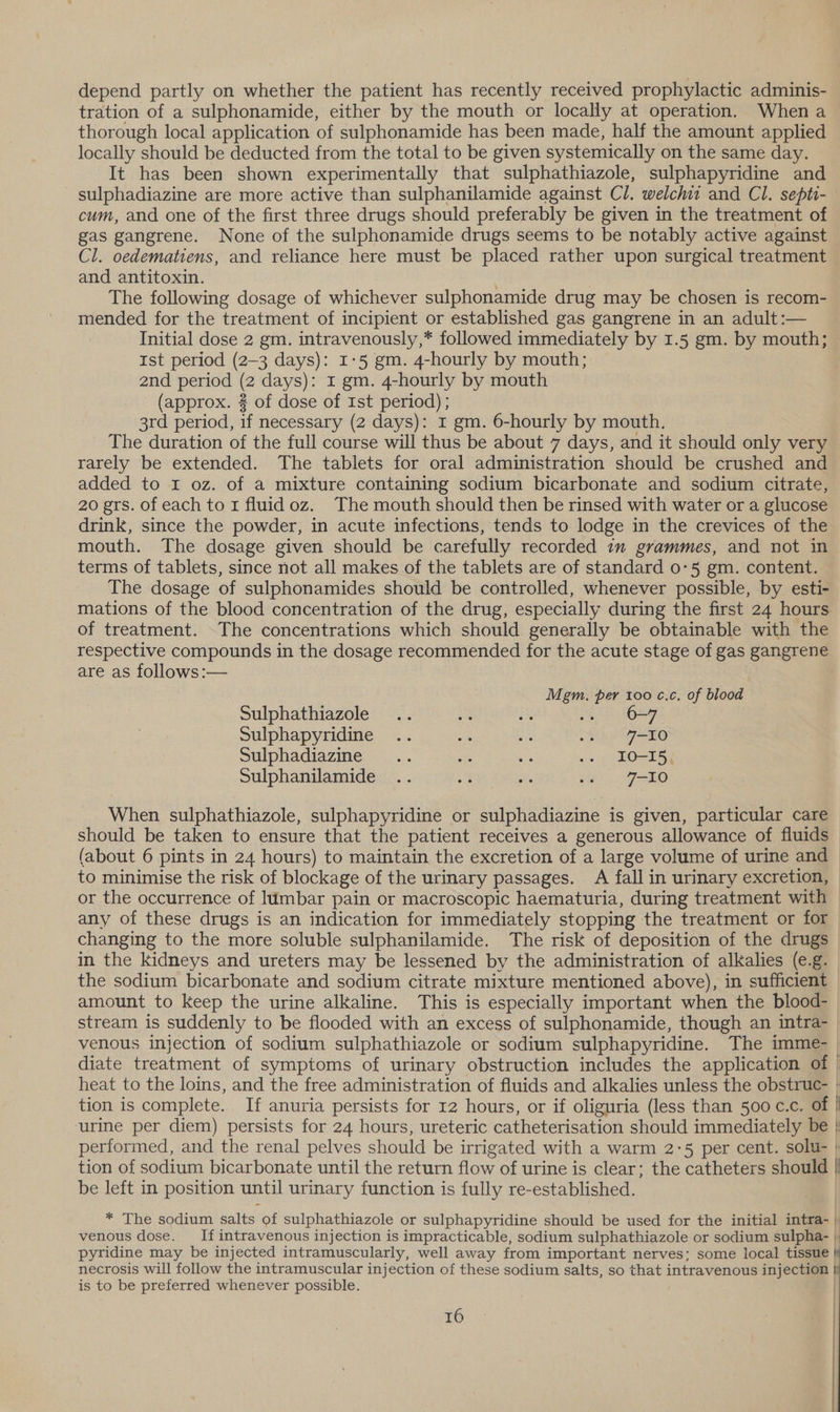 depend partly on whether the patient has recently received prophylactic adminis- tration of a sulphonamide, either by the mouth or locally at operation. When a thorough local application of sulphonamide has been made, half the amount applied locally should be deducted from the total to be given systemically on the same day. It has been shown experimentally that sulphathiazole, sulphapyridine and sulphadiazine are more active than sulphanilamide against Cl. welch and Cl. septi- cum, and one of the first three drugs should preferably be given in the treatment of gas gangrene. None of the sulphonamide drugs seems to be notably active against Cl. oedematiens, and reliance here must be placed rather upon surgical treatment and antitoxin. The following dosage of whichever sulphonamide drug may be chosen is recom- mended for the treatment of incipient or established gas gangrene in an adult :— Initial dose 2 gm. intravenously,* followed immediately by 1.5 gm. by mouth; — Ist period (2-3 days): 1:5 gm. 4-hourly by mouth; 2nd period (2 days): 1 gm. 4-hourly by mouth (approx. 2 of dose of Ist period); 3rd period, if necessary (2 days): 1 gm. 6-hourly by mouth. The duration of the full course will thus be about 7 days, and it should only very rarely be extended. The tablets for oral administration should be crushed and added to I oz. of a mixture containing sodium bicarbonate and sodium citrate, 20 grs. of each to I fluid oz. The mouth should then be rinsed with water or a glucose drink, since the powder, in acute infections, tends to lodge in the crevices of the mouth. The dosage given should be carefully recorded im grammes, and not in terms of tablets, since not all makes of the tablets are of standard 0-5 gm. content. The dosage of sulphonamides should be controlled, whenever possible, by esti- mations of the blood concentration of the drug, especially during the first 24 hours of treatment. The concentrations which should generally be obtainable with the respective compounds in the dosage recommended for the acute stage of gas gangrene are as follows:— , Mgm. per 100 c.c, of blood Sulphathiazole i i 6-7 Sulphapyridine .. as ike 22 410 Sulphadiazine .. = es .. IO-I5, Sulphanilamide .. &amp; Sie 2+) J-10 When sulphathiazole, sulphapyridine or sulphadiazine is given, particular care should be taken to ensure that the patient receives a generous allowance of fluids (about 6 pints in 24 hours) to maintain the excretion of a large volume of urine and to minimise the risk of blockage of the urinary passages. A fall in urinary excretion, or the occurrence of lumbar pain or macroscopic haematuria, during treatment with — any of these drugs is an indication for immediately stopping the treatment or for changing to the more soluble sulphanilamide. The risk of deposition of the drugs in the kidneys and ureters may be lessened by the administration of alkalies (e.g. _ the sodium bicarbonate and sodium citrate mixture mentioned above), in sufficient amount to keep the urine alkaline. This is especially important when the blood- stream is suddenly to be flooded with an excess of sulphonamide, though an intra- venous injection of sodium sulphathiazole or sodium sulphapyridine. The imme- diate treatment of symptoms of urinary obstruction includes the application of | heat to the loins, and the free administration of fluids and alkalies unless the obstruc- : tion is complete. If anuria persists for 12 hours, or if oliguria (less than 500 c.c. of | urine per diem) persists for 24 hours, ureteric catheterisation should immediately be | performed, and the renal pelves should be irrigated with a warm 2-5 per cent. solu- + tion of sodium bicarbonate until the return flow of urine is clear; the catheters should | be left in position until urinary function is fully re-established. * The sodium salts of sulphathiazole or sulphapyridine should be used for the initial intra- | venous dose. If intravenous injection is impracticable, sodium sulphathiazole or sodium sulpha- | pyridine may be injected intramuscularly, well away from important nerves; some local tissue } necrosis will follow the intramuscular injection of these sodium salts, so that intravenous injection | is to be preferred whenever possible. |