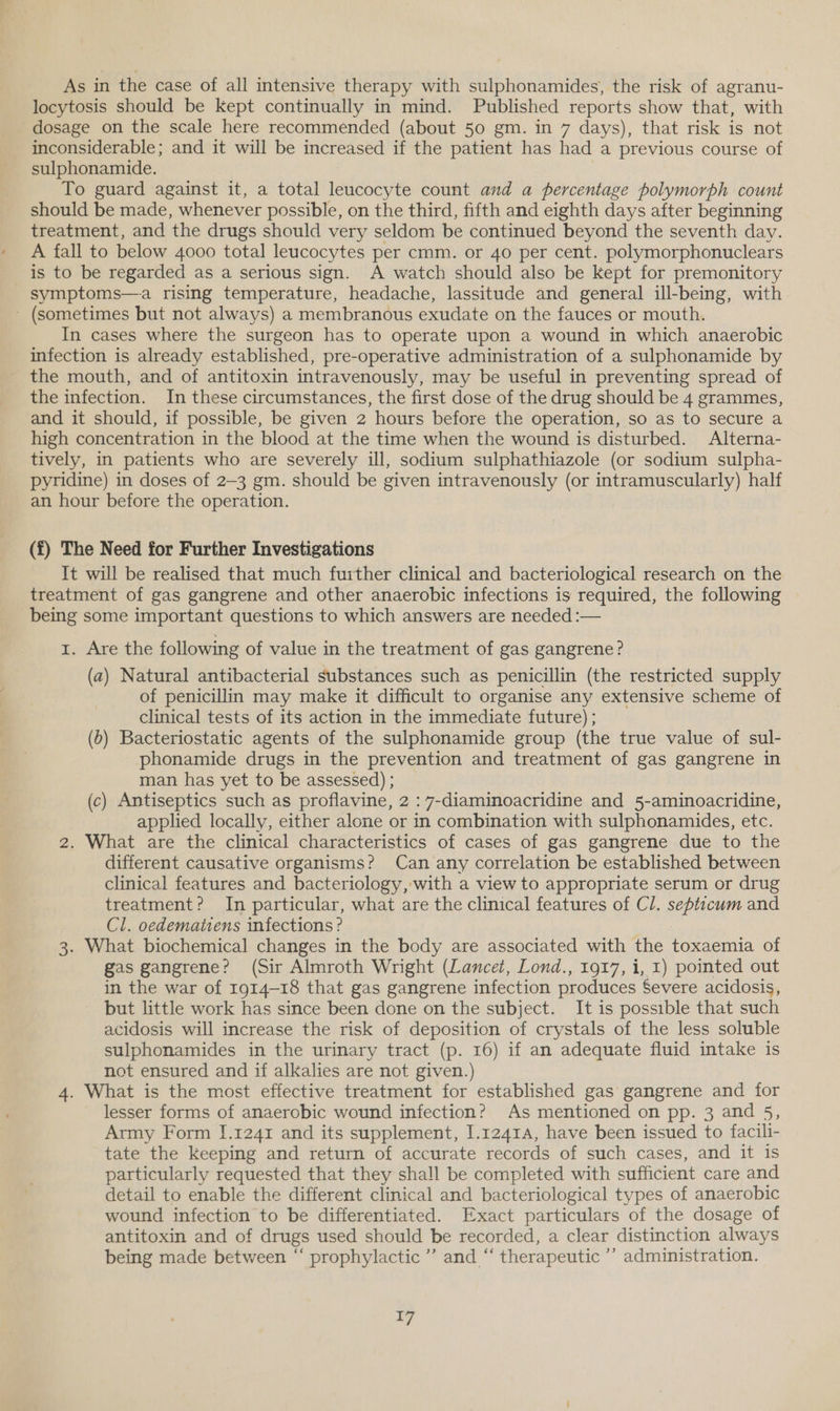 As in the case of all intensive therapy with sulphonamides, the risk of agranu- locytosis should be kept continually in mind. Published reports show that, with dosage on the scale here recommended (about 50 gm. in 7 days), that risk is not inconsiderable; and it will be increased if the patient has had a previous course of sulphonamide. To guard against it, a total leucocyte count and a percentage polymorph count should be made, whenever possible, on the third, fifth and eighth days after beginning treatment, and the drugs should very seldom be continued beyond the seventh day. A fall to below 4000 total leucocytes per cmm. or 40 per cent. polymorphonuclears is to be regarded as a serious sign. A watch should also be kept for premonitory symptoms—a rising temperature, headache, lassitude and general ill-being, with - (sometimes but not always) a membranous exudate on the fauces or mouth. In cases where the surgeon has to operate upon a wound in which anaerobic infection is already established, pre-operative administration of a sulphonamide by the mouth, and of antitoxin intravenously, may be useful in preventing spread of the infection. In these circumstances, the first dose of the drug should be 4 grammes, and it should, if possible, be given 2 hours before the operation, so as to secure a high concentration in the blood at the time when the wound is disturbed. Alterna- tively, in patients who are severely ill, sodium sulphathiazole (or sodium sulpha- pyridine) in doses of 2-3 gm. should be given intravenously (or intramuscularly) half an hour before the operation. (f) The Need for Further Investigations It will be realised that much further clinical and bacteriological research on the treatment of gas gangrene and other anaerobic infections is required, the following being some important questions to which answers are needed :— r. Are the following of value in the treatment of gas gangrene? (a) Natural antibacterial substances such as penicillin (the restricted supply of penicillin may make it difficult to organise any extensive scheme of clinical tests of its action in the immediate future) ; (6) Bacteriostatic agents of the sulphonamide group (the true value of sul- phonamide drugs in the prevention and treatment of gas gangrene in man has yet to be assessed) ; (c) Antiseptics such as proflavine, 2 :7-diaminoacridine and 5-aminoacridine, applied locally, either alone or in combination with sulphonamides, etc. 2. What are the clinical characteristics of cases of gas gangrene due to the different causative organisms? Can any correlation be established between clinical features and bacteriology, with a view to appropriate serum or drug treatment? In particular, what are the clinical features of Cl. septicum and Cl. oedematiens infections ? | 3. What biochemical changes in the body are associated with the toxaemia of gas gangrene? (Sir Almroth Wright (Lancet, Lond., 1917, i, 1) pointed out in the war of 1914-18 that gas gangrene infection produces Severe acidosis, but little work has since been done on the subject. It is possible that such acidosis will increase the risk of deposition of crystals of the less soluble sulphonamides in the urinary tract (p. 16) if an adequate fluid intake is not ensured and if alkalies are not given.) 4. What is the most effective treatment for established gas gangrene and for lesser forms of anaerobic wound infection? As mentioned on pp. 3 and 5, Army Form 1.1241 and its supplement, I.1241A, have been issued to facili- tate the keeping and return of accurate records of such cases, and it is particularly requested that they shall be completed with sufficient care and detail to enable the different clinical and bacteriological types of anaerobic wound infection to be differentiated. Exact particulars of the dosage of antitoxin and of drugs used should be recorded, a clear distinction always being made between “ prophylactic’ and “ therapeutic ’’ administration.