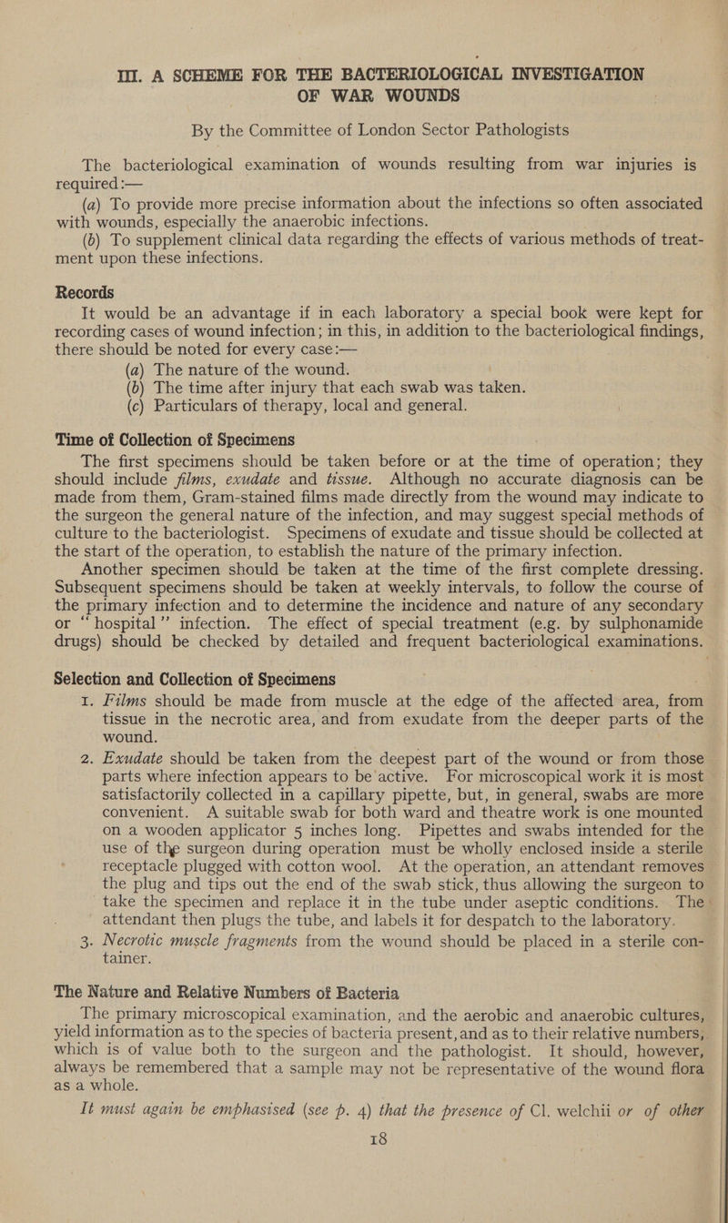 Ill. A SCHEME FOR THE BACTERIOLOGICAL INVESTIGATION OF WAR WOUNDS By the Committee of London Sector Pathologists The bacteriological examination of wounds resulting from war injuries is required :— ? (2) To provide more precise information about the infections so often associated with wounds, especially the anaerobic infections. (b) To supplement clinical data regarding the effects of various methods of treat- ment upon these infections. Records It would be an advantage if in each laboratory a special book were kept for recording cases of wound infection; in this, in addition to the bacteriological findings, there should be noted for every case :— (a) The nature of the wound. (0) The time after injury that each swab was ‘aller (c) Particulars of therapy, local and general. Time of Collection of Specimens The first specimens should be taken before or at the time of operation; they should include films, exudate and tissue. Although no accurate diagnosis can be made from them, Gram-stained films made directly from the wound may indicate to the surgeon the general nature of the infection, and may suggest special methods of culture to the bacteriologist. Specimens of exudate and tissue should be collected at the start of the operation, to establish the nature of the primary infection. Another specimen should be taken at the time of the first complete dressing. Subsequent specimens should be taken at weekly intervals, to follow the course of the primary infection and to determine the incidence and nature of any secondary r “hospital’’ infection. The effect of special treatment (e.g. by sulphonamide Selection and Collection of Specimens 7 1. films should be made from muscle at the edge of the affected area, from tissue in the necrotic area, and from exudate from the deeper parts of the wound. 2. Exudate should be taken from the deepest part of the wound or from those parts where infection appears to be active. for microscopical work it is most satisfactorily collected in a capillary pipette, but, in general, swabs are more convenient. A suitable swab for both ward and theatre work is one mounted on a wooden applicator 5 inches long. Pipettes and swabs intended for the use of the surgeon during operation must be wholly enclosed inside a sterile receptacle plugged with cotton wool. At the operation, an attendant removes the plug and tips out the end of the swab stick, thus allowing the surgeon to _ attendant then plugs the tube, and labels it for despatch to the laboratory. 3. Necrotic muscle fragments from the wound should be placed in a sterile con- tainer. The Nature and Relative Numbers of Bacteria | The primary microscopical examination, and the aerobic and anaerobic cultures, which is of value both to the surgeon and the pathologist. It should, however, always be remembered that a sample may not be representative of the wound flora as a whole. It must again be emphasised (see p. 4) that the presence of Cl. welchii or of other
