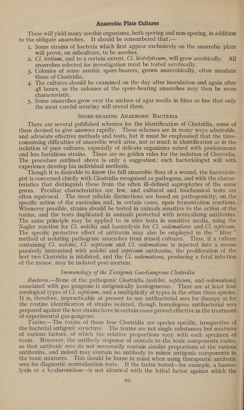 Anaerobic Plate Cultures These will yield many aerobic organisms, both sporing and non-sporing, in addition to the obligate anaerobes. It should be remembered that :— 1. Some strains of bacteria which first appear exclusively on the anaerobic plate will prove, on subculture, to be aerobes. | 2. Cl. tertium, and to a certain extent, Cl. hestolyticum, will grow aerobically. All anaerobes selected for investigation must be tested aerobically. 3. Colonies of some aerobic spore-bearers, grown anaerobically, often simulate those of Clostridia. 4. The cultures should be examined on the day after inoculation and again after 48 hours, as the colonies of the spore-bearing anaerobes may then be more characteristic. 5. Some anaerobes grow over the surface of agar media in films so fine that only the most careful scrutiny will reveal them. | SPORE-BEARING ANAEROBIC BACTERIA There are several published schemes for the identification of Clostridia, some of them devised to give answers rapidly. These schemes are in many ways admirable, consuming difficulties of anaerobic work arise, not so much in identification as in the isolation of pure cultures, especially of delicate organisms mixed with predominant and less fastidious strains. There are no golden rules for the isolation of Clostridia. The procedure outlined above is only a suggestion; each bacteriologist will with experience develop his individual methods. Though it is desirable to Know the full anaerobic flora of a wound, the bacteriolo- gist is concerned chiefly with Clostridia recognised as pathogens, and with the charac- teristics that distinguish these from the often ul-defined saprophytes of the same genus. Peculiar characteristics are few, and cultural and biochemical tests are often equivocal. The most reliable distinctions are based on pathogenicity, on the specific action of the exotoxins and, in certain cases, upon fermentation reactions. Whenever possible, strains should be tested in animals sensitive to the action of the toxins, and the tests duplicated in animals protected with neutralising antitoxins. The same principle may be applied to 7m vitro tests in sensitive media, using the Nagler reaction for Cl. welchit and haemolysis for Cl. oedematiens and Cl. septicum. The specific protective effect of antitoxin may also be employed in the “ filter ’”’ method of isolating pathogenic anaerobes from mixed cultures. Thus, if a culture containing Cl. welchit, Cl. septicum and Cl. oedematiens is injected into a mouse passively immunised with welch and septicum antitoxins, the proliferation of the first two Clostridia is inhibited, and the Cl. oedematiens, producing a fatal infection of the mouse, may be isolated post-mortem. Immunology of the Toxigenic Gas-Gangrene Clostridia Bacteria.—None of the pathogenic Clostridia (welchit, septicum, and oedematiens) associated with gas gangrene is antigenically homogeneous. There are at least four serological types of Cl. sepiicwm, and a multiplicity of types in the other three species. It is, therefore, impracticable at present to use antibacterial sera for therapy or for the routine identification of strains isolated, though homologous antibacterial sera prepared against the test strains have in certain cases proved effective in the treatment of experimental gas-gangrene. Toxims.—The toxins of these four Clostridia are species specific, irrespective of the bacterial antigenic structure. The toxins are not single substances but mixtures of various factors, of which the relative proportions vary with each specimen of toxin. Moreover, the antibody response of animals to the toxic components varies, so that antitoxic sera do not necessarily contain similar proportions of the various antitoxins, and indeed may contain no antibody to minor antigenic components in the toxic mixtures. This should be borne in mind when using therapeutic antitoxic sera for diagnostic neutralisation tests. If the factor tested—for example, a haemo- lysin or a hyaluronidase—is not identical with the lethal factor against which the |
