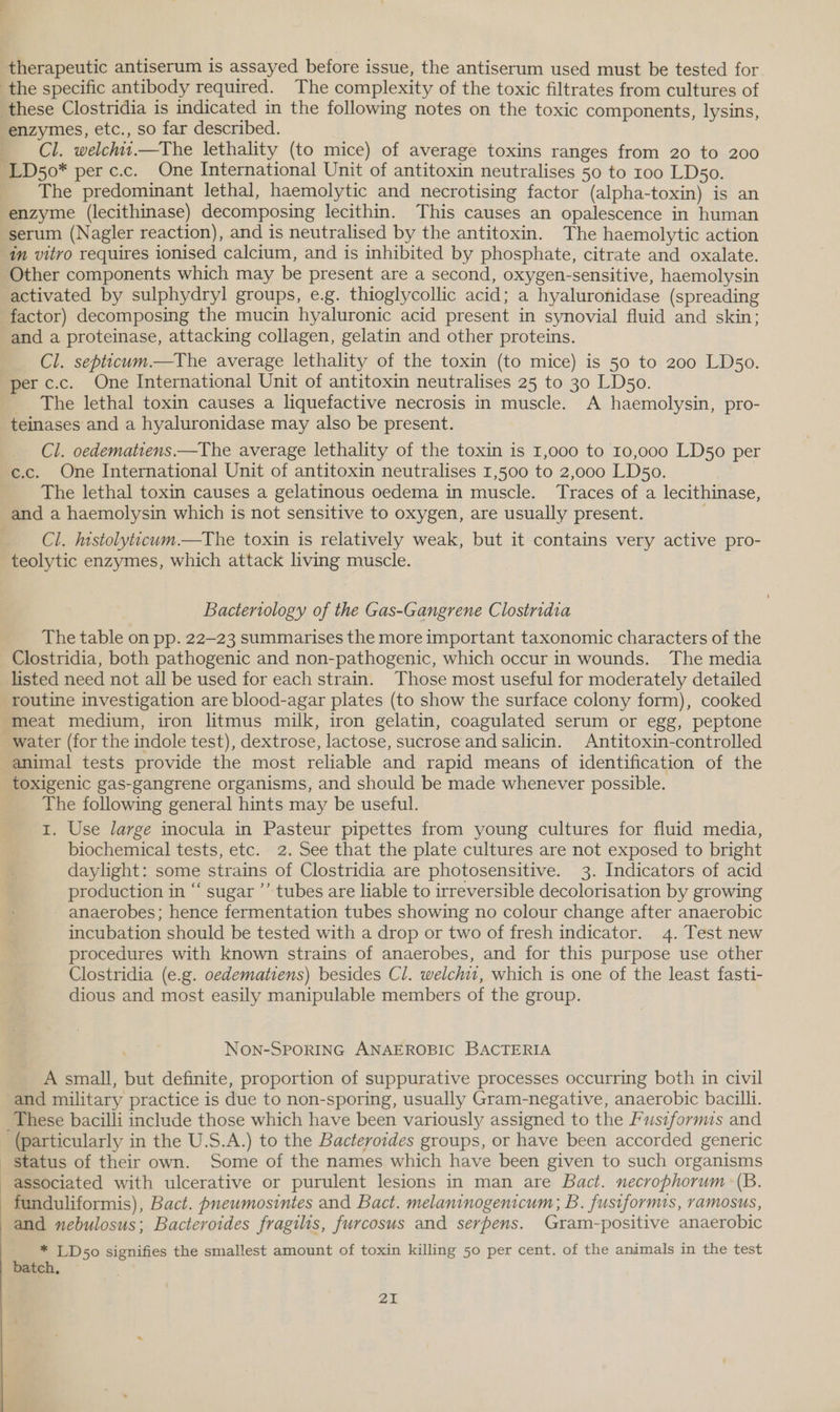 therapeutic antiserum is assayed before issue, the antiserum used must be tested for the specific antibody required. The complexity of the toxic filtrates from cultures of these Clostridia is indicated in the following notes on the toxic components, lysins, enzymes, etc., so far described. Cl. welchit.—The lethality (to mice) of average toxins ranges from 20 to 200 -LD50* per c.c. One International Unit of antitoxin neutralises 50 to 100 LDs5o. The predominant lethal, haemolytic and necrotising factor (alpha-toxin) is an enzyme (lecithinase) decomposing lecithin. This causes an opalescence in human serum (Nagler reaction), and is neutralised by the antitoxin. The haemolytic action in vitro requires ionised calcium, and is inhibited by phosphate, citrate and oxalate. Other components which may be present are a second, oxygen-sensitive, haemolysin activated by sulphydryl groups, e.g. thioglycollic acid; a hyaluronidase (spreading factor) decomposing the mucin hyaluronic acid present in synovial fluid and skin; and a proteinase, attacking collagen, gelatin and other proteins. Cl. septicum.—The average lethality of the toxin (to mice) is 50 to 200 LDso. per c.c. One International Unit of antitoxin neutralises 25 to 30 LD5o. The lethal toxin causes a liquefactive necrosis in muscle. A haemolysin, pro- teinases and a hyaluronidase may also be present. Cl. oedematiens.—The average lethality of the toxin is 1,000 to 10,000 LD50 per c.c. One International Unit of antitoxin neutralises 1,500 to 2,000 LD5o0. The lethal toxin causes a gelatinous oedema in muscle. Traces of a lecithinase, and a haemolysin which is not sensitive to oxygen, are usually present. Cl. histolyticum.—The toxin is relatively weak, but it contains very active pro- teolytic enzymes, which attack living muscle. Bacteriology of the Gas-Gangrene Clostridia The table on pp. 22-23 summarises the more important taxonomic characters of the Clostridia, both pathogenic and non-pathogenic, which occur in wounds. The media listed need not all be used for each strain. Those most useful for moderately detailed routine investigation are blood-agar plates (to show the surface colony form), cooked meat medium, iron litmus milk, iron gelatin, coagulated serum or egg, peptone water (for the indole test), dextrose, lactose, sucrose and salicin. Antitoxin-controlled animal tests provide the most reliable and rapid means of identification of the toxigenic gas-gangrene organisms, and should be made whenever possible. The following general hints may be useful. 1. Use large inocula in Pasteur pipettes from young cultures for fluid media, biochemical tests, etc. 2. See that the plate cultures are not exposed to bright daylight: some strains of Clostridia are photosensitive. 3. Indicators of acid production in “ sugar ’’ tubes are liable to irreversible decolorisation by growing - anaerobes; hence fermentation tubes showing no colour change after anaerobic incubation should be tested with a drop or two of fresh indicator. 4. Test new procedures with known strains of anaerobes, and for this purpose use other Clostridia (e.g. oedematiens) besides Cl. welchi1, which is one of the least fasti- dious and most easily manipulable members of the group. NOoOn-SPORING ANAEROBIC BACTERIA A small, but definite, proportion of suppurative processes occurring both in civil and military practice is due to non-sporing, usually Gram-negative, anaerobic bacilli. These bacilli include those which have been variously assigned to the Fusiformis and (particularly in the U.S.A.) to the Bacteroides groups, or have been accorded generic status of their own. Some of the names which have been given to such organisms associated with ulcerative or purulent lesions in man are Bact. necrophorum (B. - funduliformis), Bact. pnewmosintes and Bact. melaninogenicum; B. fustformis, ramosus, and nebulosus; Bacteroides fragilis, furcosus and serpens. Gram-positive anaerobic _ * LD50 signifies the smallest amount of toxin killing 50 per cent. of the animals in the test batch,