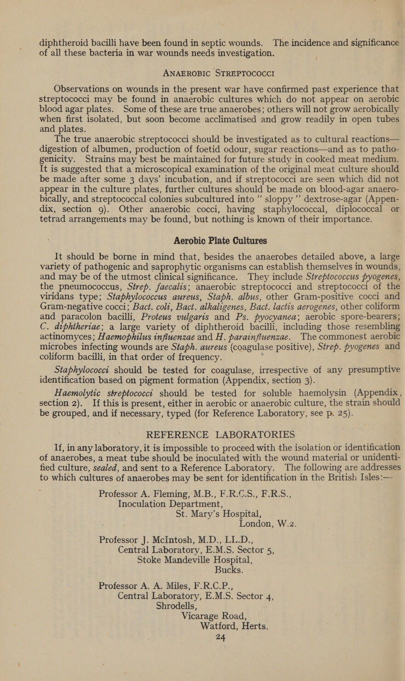 diphtheroid bacilli have been found in septic wounds. The incidence and significance of all these bacteria in war wounds needs investigation. ANAEROBIC STREPTOCOCCI Observations on wounds in the present war have confirmed past experience that streptococci may be found in anaerobic cultures which do not appear on aerobic blood agar plates. Some of these are true anaerobes; others will not grow aerobically when first isolated, but soon become acclimatised and grow readily in open tubes and plates. The true anaerobic streptococci should be investigated as to cultural reactions— digestion of albumen, production of foetid odour, sugar reactions—and as to patho- genicity. Strains may best be maintained for future study in cooked meat medium. It is suggested that a microscopical examination of the original meat culture should be made after some 3 days’ incubation, and if streptococci are seen which did not appear in the culture plates, further cultures should be made on blood-agar anaero- bically, and streptococcal colonies subcultured into “ sloppy ’’ dextrose-agar (Appen- dix, section 9). Other anaerobic cocci, having staphylococcal, diplococcal or tetrad arrangements may be found, but nothing is known of their importance. Aerobic Plate Cultures It should be borne in mind that, besides the anaerobes detailed above, a large variety of pathogenic and saprophytic organisms can establish themselves in wounds, and may be of the utmost clinical significance. They include Streptococcus pyogenes, the pneumococcus, Sérep. faecalis; anaerobic streptococci and streptococci of the viridans type; Staphylococcus aureus, Staph. albus, other Gram-positive cocci and Gram-negative cocci; Bact. coli, Bact. alkaligenes, Bact. lactis aerogenes, other coliform and paracolon bacilli, Proteus vulgaris and Ps. pyocyanea; aerobic spore-bearers; C. diphtheriae; a large variety of diphtheroid bacilli, including those resembling actinomyces; Haemophilus influenzae and H. parainfluenzae. The commonest aerobic microbes infecting wounds are Staph. aureus (coagulase positive), Strep. pyogenes and coliform bacilli, in that order of frequency. Staphylococci should be tested for coagulase, irrespective of any presumptive identification based on pigment formation (Appendix, section 3). Haemolytic streptococci should be tested for soluble haemolysin (Appendix, section 2). If this is present, either in aerobic or anaerobic culture, the strain should be grouped, and if necessary, typed (for Reference Laboratory, see p. 25). REFERENCE LABORATORIES If, in any laboratory, it is impossible to proceed with the isolation or identification of anaerobes, a meat tube should be inoculated with the wound material or unidenti- fied culture, sealed, and sent to a Reference Laboratory. The following are addresses to which cultures of anaerobes may be sent for identification in the British Isles:— Professor A. Fleming, M.B., F.R.C.S., F.R.S., Inoculation Department, St. Mary’s Hospital, London, W.z. Professor J. McIntosh, M.D., LL.D., Central Laboratory, E.M.S. Sector 5, Stoke Mandeville Hospital, Bucks. Professor A. A. Miles, F.R.C.P., Central Laboratory, E.M.S. Sector 4, Shrodells, | Vicarage Road, Watford, Herts.